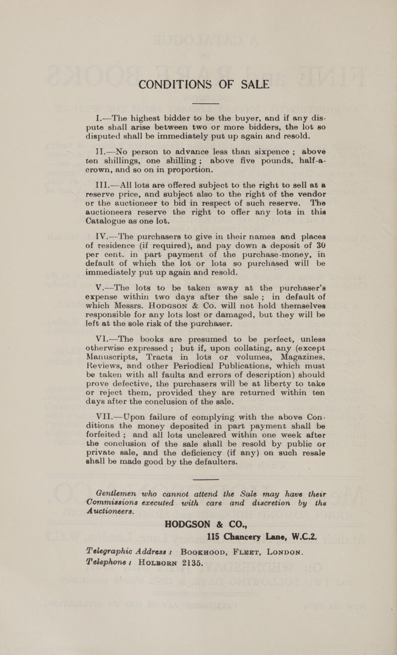 CONDITIONS OF SALE  I.—The highest bidder to be the buyer, and if any dis- pute shall arise between two or more bidders, the lot so disputed shall be immediately put up again and resold. II.—No person to advance less than sixpence ; above ten shillings, one shilling; above five pounds, half-a- crown, and so on in proportion. III.—All lots are offered subject to the right to sell at a reserve price, and subject also to the right of the vendor or the auctioneer to bid in respect of such reserve. The auctioneers reserve the right to offer any lots in this Catalogue as one lot. IV.—The purchasers to give in their names and places of residence (if required), and pay down a deposit of 30 per cent. in part payment of the purchase-money, in default of which the lot or lots so purchased will be immediately put up again and resold. V.—The lots to be taken away at the purchaser’s expense within two days after the sale; in default of which Messrs. Hopason &amp; Co. will not hold themselves responsible for any lots lost or damaged, but they will be left at the sole risk of the purchaser. VI.—The books are presumed to be perfect, unless otherwise expressed ; but if, upon collating, any (except Manuscripts, Tracts in lots or volumes, Magazines, Reviews, and other Periodical Publications, which must be taken with all faults and errors of description) should prove defective, the purchasers will be at liberty to take or reject them, provided they are returned within ten days after the conclusion of the sale. VII.—Upon failure of complying with the above Con- ditions the money deposited in part payment shall be forfeited ; and all lots uncleared within one week after the conclusion of the sale shall be resold by public or private sale, and the deficiency (if any) on such resale shall be made good by the defaulters.  Gentlemen who cannot attend the Sale may have their Commissions executed with care and discretion by the Auctioneers. HODGSON &amp; CO., 115 Chancery Lane, W.C.2. Telegraphic Address; BooxHoop, FieErt, Lonpon. Telephone; Hoxporn 2135.