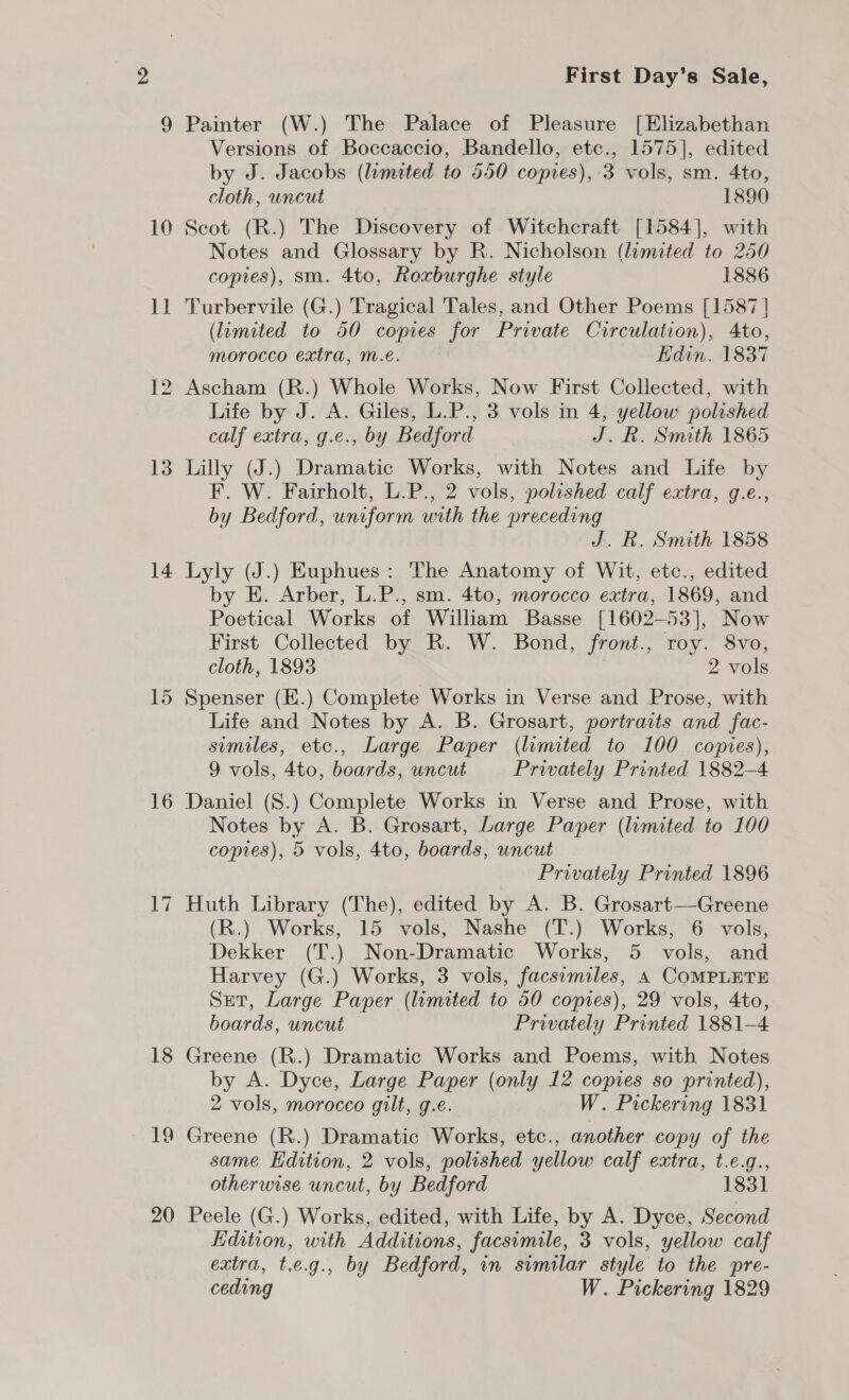 10 1] 13 14 16 lly 18 20 First Day's Sale, Painter (W.) The Palace of Pleasure [Elizabethan Versions of Boccaccio, Bandello, etc., 1575], edited by J. Jacobs (limited to 550 copies), 3 vols, sm. 4to, cloth, uncut 1890 Scot (R.) The Discovery of Witchcraft [1584], with Notes and Glossary by R. Nicholson (limited to 250 copres), sm. 4to, Roxburghe style 1886 Turbervile (G.) Tragical Tales, and Other Poems [1587 | (limited to 50 copies for Private Circulation), Ato, morocco extra, Mm.é. | Edin. 1837 Ascham (R.) Whole Works, Now First Collected, with Life by J. A. Giles, L.P., 3 vols in 4, yellow polished calf extra, g.e., by Bedford J.R. Smith 1865 Lilly (J.) Dramatic Works, with Notes and Life by F. W. Fairholt, L.P., 2 vols, polished calf extra, g.e., by Bedford, uniform with the preceding J. R. Smith 1858 Lyly (J.) Euphues: The Anatomy of Wit, etc., edited by E. Arber, L.P., sm. 4to, morocco extra, 1869, and Poetical Works of William Basse [1602-53], Now First Collected by R. W. Bond, front., roy. 8vo, cloth, 1893 . 2 vols Spenser (E.) Complete Works in Verse and Prose, with Life and Notes by A. B. Grosart, portraits and fac- similes, etc., Large Paper (limited to 100 copies), 9 vols, 4to, boards, uncut Privately Printed 1882-4 Daniel (8.) Complete Works in Verse and Prose, with Notes by A. B. Grosart, Large Paper (lamited to 100 copies), 5 vols, 4to, boards, uncut Privately Printed 1896 Huth Library (The), edited by A. B. Grosart—Greene (R.) Works, 15 vols, Nashe (T.) Works, 6 vols, Dekker (T.) Non-Dramatic Works, 5 vols, and Harvey (G.) Works, 3 vols, facsimiles, 4 COMPLETE Set, Large Paper (limited to 50 copies), 29 vols, 4to, boards, uncut Privately Printed 1881-4 Greene (R.) Dramatic Works and Poems, with Notes by A. Dyce, Large Paper (only 12 copies so printed), 2 vols, morocco gilt, g.e. W. Pickering 1831 Greene (R.) Dramatic Works, etc., another copy of the same Edition, 2 vols, polished yellow calf extra, t.e.g., otherwise uncut, by Bedford 1831 Peele (G.) Works, edited, with Life, by A. Dyce, Second Edition, with Additions, facsimile, 3 vols, yellow calf extra, t.e.g., by Bedford, in similar style to the pre- ceding W. Pickering 1829