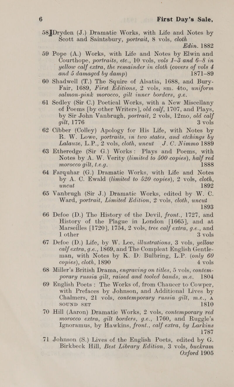 59 60 61 62 63 64 65 66 67 68 69 70 71 Scott and Saintsbury, portrait, 8 vols, cloth Edin. 1882 Pope (A.) Works, with Life and Notes by Elwin and Courthope, portraits, etc., 10 vols, vols 1-3 and 6-8 in — yellow calf extra, the remainder in cloth (covers of vols 4 and 5 damaged by damp) 1871-89 Shadwell (T.) The Squire of Alsatia, 1688, and Bury- Fair, 1689, First. Editions, 2 vols, sm. 4to, uniform salmon-pink morocco, gilt inner borders, g.e. Sedley (Sir C.) Poetical Works, with a New Miscellany of Poems [by other Writers], old calf, 1707, and Plays, by Sir John Vanbrugh, portrait, 2 vols, 12mo, old calf gilt, 1776 3 vols Cibber (Colley) Apology for His Life, with Notes by R. W. Lowe, portraits, in two states, and etchings by Lalauze, L.P., 2 vols, cloth, uncut J.C. Nimmo 1889 Etheredge (Sir G.) Works: Plays and Poems, with Notes by A. W. Verity (limited to 500 copies), half red morocco gilt, t.e.g. 1888 Farquhar (G.) Dramatic Works, with Life and Notes by A. C. Ewald (lemated to 520 copies), 2 vols, cloth, - uncut 1892 Vanbrugh (Sir J.) Dramatic Works, edited by W. C. Ward, portrait, Limited Edition, 2 vols, cloth, uncut 1893 Defoe (D.) The History of the Devil, front., 1727, and History of the Plague in London [1665], and at - Marseilles [1720], 1754, 2 vols, tree calf extra, g.e., and 1 other 3 vols Defoe (D.) Life, by W. Lee, illustrations, 3 vols, yellow calf extra, g.e., 1869, and The Compleat English Gentle- man, with Notes by K. D. Bulbring, L.P. (only 60 copies), cloth, 1890 4 vols Miller’s British Drama, engraving on titles, 5 vols, contem- porary russia gilt, raised and tooled bands, m.e. 1804 English Poets : The Works of, from Chaucer to Cowper, with Prefaces by Johnson, and Additional Lives by Chalmers, 21 vols, contemporary russia gilt, m.e., A SOUND SET 1810 Hill (Aaron) Dramatic Works, 2 vols, contemporary red morocco extra, gilt borders, g.e., 1760, and Ruggle’s Ignoramus, by Hawkins, front., calf extra, by Larkins 1787 Johnson (8.) Lives of the English Poets, edited by G. Birkbeck Hill, Best Library Edition, 3 vols, buckram Oxford 1905