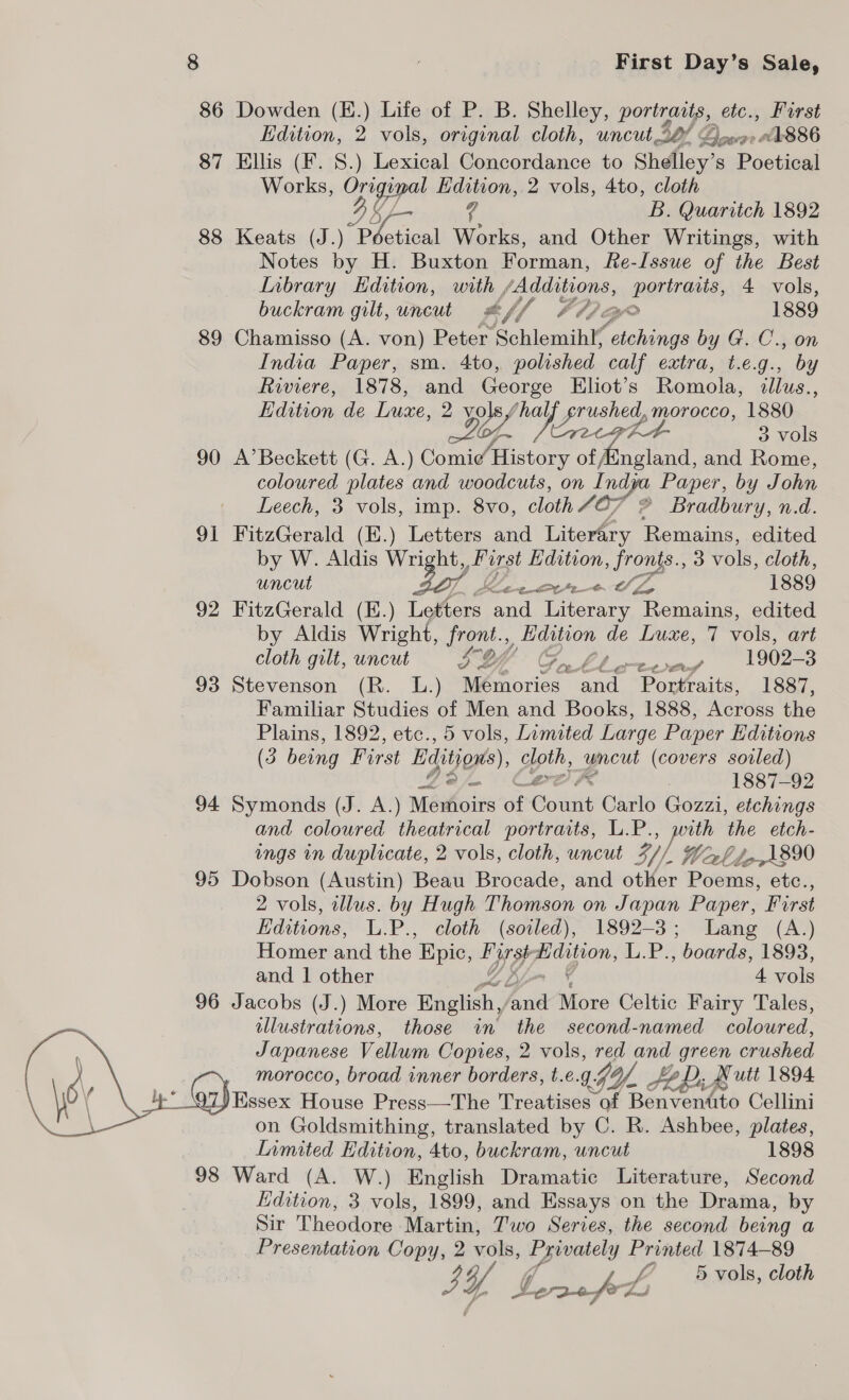 86 Dowden (E.) Life of P. B. Shelley, portraits, etc., First Edition, 2 vols, original cloth, uncut 27 Qoeree 886 87 Ellis (F. S.) Lexical Concordance to Shelley’ s Poetical Works, Wy ipa Edition, 2 vols, 4to, cloth B. Quaritch 1892 88 Keats (J.) Pr bet cal Works, and Other Writings, with Notes by H. Buxton Forman, Re-Issue of the Best L[nbrary Edition, with , pees earlonny, 4 vols, buckram gilt, uncut #f/f AMG 1889 89 Chamisso (A. von) Peter Schlemihif iene by G. C., on India Paper, sm. 4to, polished calf extra, t.e.g., by Riviere, 1878, and George Eliot’s Romola, illus. * Edition de Luxe, 2 yey sap a Values, morocco, 1880 ~Lof 3 vols 90 A’Beckett (G. A.) Comie History of Aingland, and Rome, coloured plates and woodcuts, on I ndya Paper, by J ohn Leech, 3 vols, imp. 8vo, cloth 407 © Bradbury, n.d. 91 FitzGerald (E.) Letters and Literary Remains, edited by W. Aldis Wright Farst Edition, es. 3 vols, cloth, uncut do) L SEPP IL GS 1889 92 FitzGerald (E.) Letters and Literary Remains, edited by Aldis Wright, ERM y dition de Luxe, 7 vols, art cloth gilt, uncut x4 CO MN rte 1902-3 93. Stevenson (R. L:) pie iioxied om Partai 1887, Familiar Studies of Men and Books, 1888, Across the Plains, 1892, etc., 5 vols, Lamited Large Paper Editions (3 being First Editions), gph uncut (covers soiled) a. | 1887-92 94 Symonds (J. A.) Memoirs of Bowiit Carlo Gozzi, etchings and coloured theatrical portraits, L.P., perth the etch- ings in duplicate, 2 vols, cloth, uncut 3, Warl boA890 95 Dobson (Austin) Beau Brocade, and other Poems, etc., 2 vols, illus. by Hugh Thomson on J apan Paper, First Editions, L.P., cloth (soiled), 1892-3; Lang (A.) Homer and the Kpic, Lge ey oe A.A: , boards, 1893, and 1 other 4 vols 96 Jacobs (J.) More English / oie ins Celtic Fairy Tales, illustrations, those in the second-named coloured, Japanese Vellum Copies, 2 vols, red and green crushed morocco, broad inner borders, t.e.g 1G yf, _ $e Di, A utt 1894 i arhnssex House Press—The Treatises” of Benvendito Cellini on Goldsmithing, translated by C. R. Ashbee, plates, LInmited Edition, 4to, buckram, uncut 1898 98 Ward (A. W.) English Dramatic Literature, Second Edition, 3 vols, 1899, and Essays on the Drama, by Sir Theodore Martin, Two Series, the second being a Presentation ae 2 vols, ve Ailes 1874-89 5 vols, cloth Gee fh 