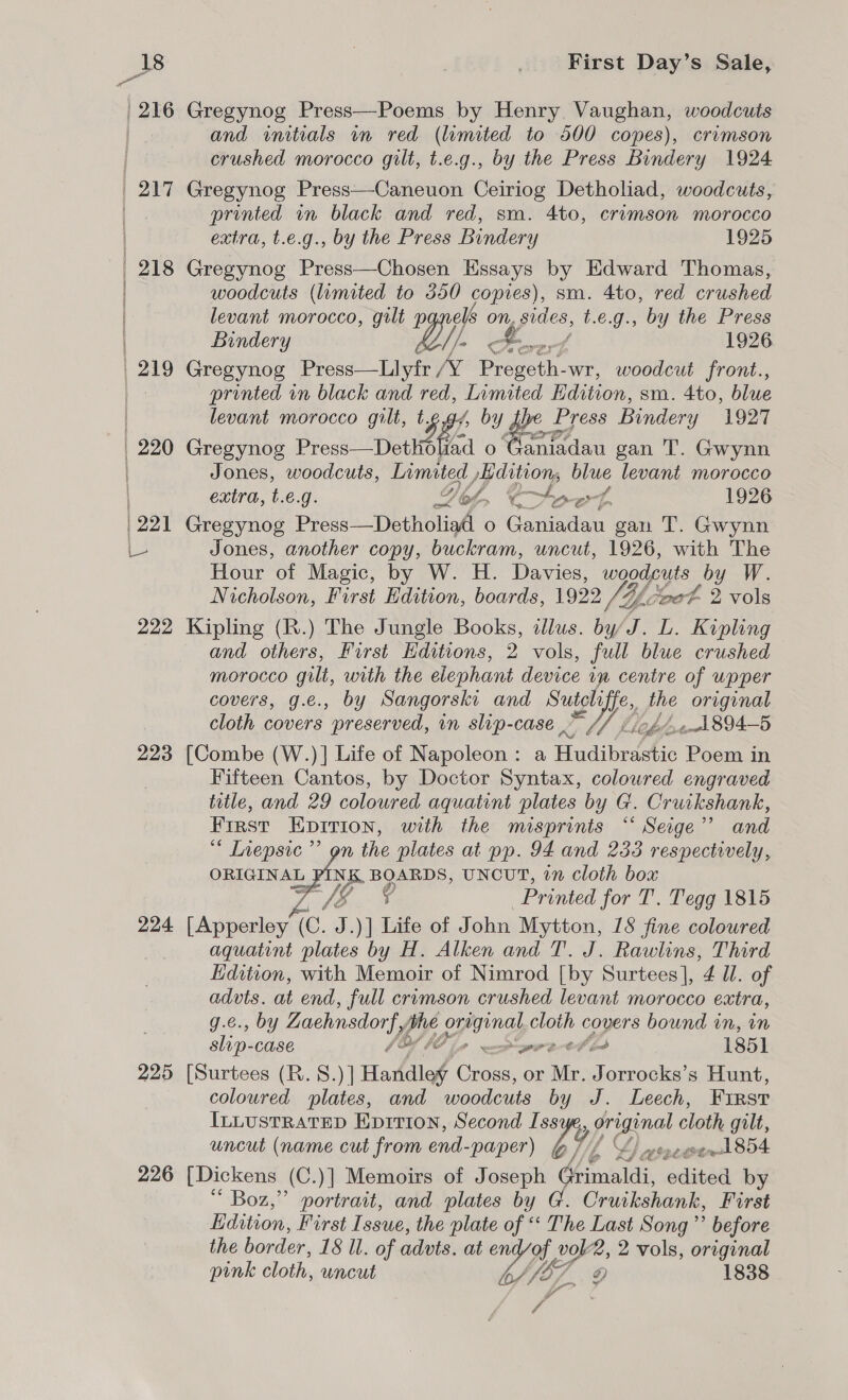 and initials in red (limited to 500 copes), crimson crushed morocco gilt, t.e.g., by the Press Bindery 1924 printed in black and red, sm. 4to, crimson morocco extra, t.e.g., by the Press Bindery 1925 218 Gregynog Press—Chosen Essays by Edward Thomas, woodcuts (limited to 550 copies), sm. 4to, red crushed levant morocco, gilt p ee On, hs t.e.g., by the Press Bindery 1926 printed in black and red, a Edition, sm. 4to, blue levant morocco gilt, ts /, by gp f Press Bindery 1927 Jones, woodcuts, Limited, ditions blue levant morocco ff extra, t.€.g. Yio, Cte 1926 at OF Hour of Magic, by W. H. Davies, woodcuts by W. Nicholson, First Edition, boards, 1922 VAL toot 2 vols 222 Kipling (R.) The Jungle Books, illus. by/J. L. Kipling and others, First Editions, 2 vols, full blue crushed morocco gilt, with the elephant device im centre of wpper covers, g.e., by Sangorski and Se ft the original cloth covers preserved, in slip-case oe ewel 894—5 223 [Combe (W.)]| Life of Napoleon: a HudibrifAic Poem in Fifteen Cantos, by Doctor Syntax, colowred engraved title, and 29 coloured aquatint plates by G. Cruikshank, First Kprrion, with the misprints ““ Seige” and * Inepsic’”’ gn the plates at pp. 94 and 233 respectively, ORIGINAL wry BOARDS, UNCUT, on Cloth box ge HEE Printed for T. Tegg 1815 224 [Apperley (Cc. J.)] Life of J ohn Mytton, 18 fine coloured aquatint plates by H. Alken and T. J. Rawlins, Third Edition, with Memoir of Nimrod [by Surtees], 4 Ul. of advts. at end, full cromson crushed levant morocco extra, g.e., by Zrachnsdorfy “7; pinay cloth covers bound in, in slip- CASE 0 ee er bH td 185] 225 [Surtees (R.S.)] Hardlef baie or Mr. Jorrocks’s Hunt, coloured plates, and woodcuts by J. Leech, FIRST ILLUSTRATED Eprtron, Second Iss A Wil cloth gilt, uncut (name cut from end-paper) by, LA) eect 854 226 [Dickens (C .)] Memoirs of Joseph Grimaldi, edineel by ‘ Boz,” portrait, and plates by @. Cruikshank, First Edition, First Issue, the plate of “‘ The Last Song’? before the border, 18 ll. of advts. at whys? vol2, 2 vols, original pink cloth, uncut Vila g) 1838 a