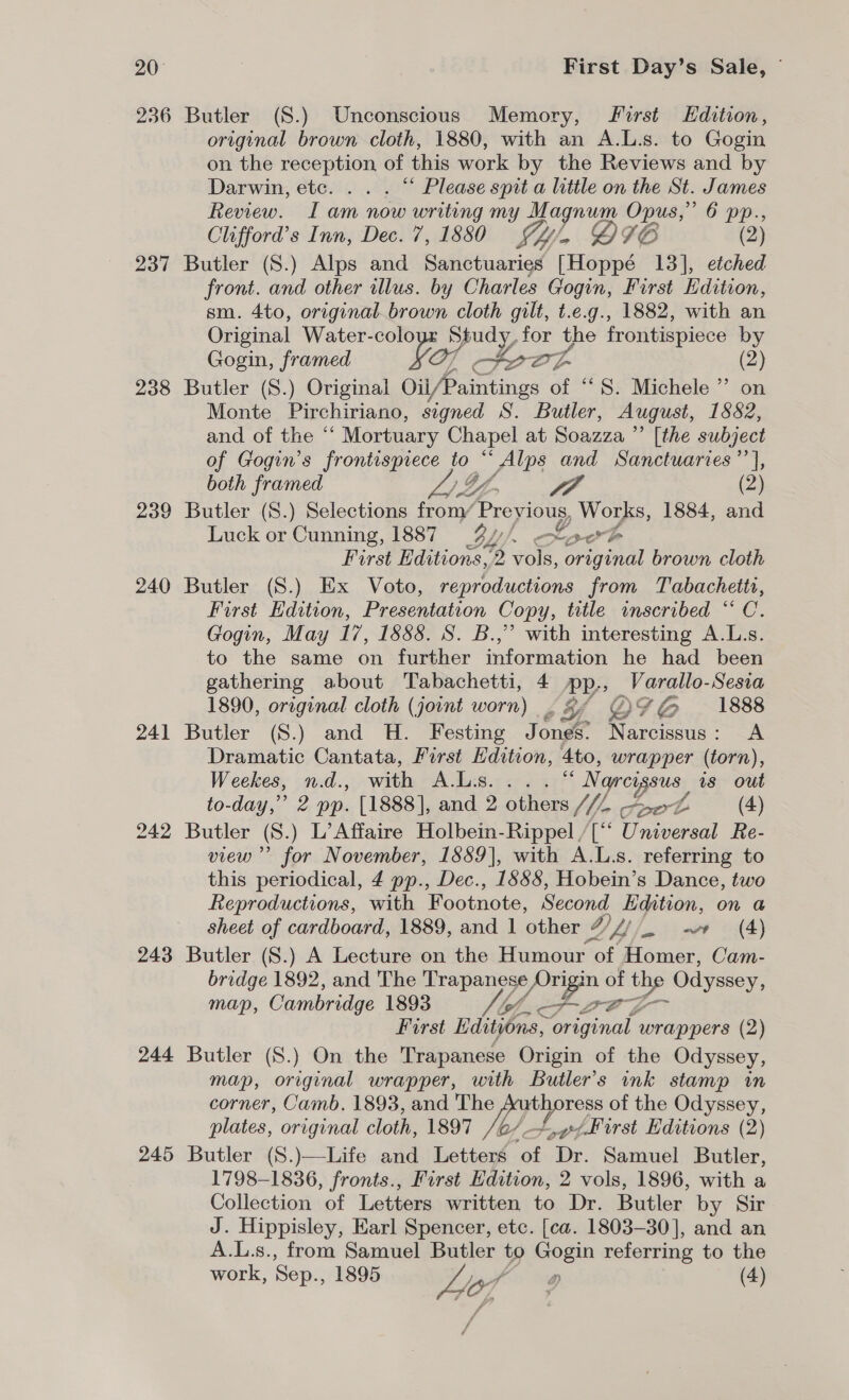 236 Butler (8.) Unconscious Memory, first Edition, original brown cloth, 1880, with an A.L.s. to Gogin on the erie of this work by the Reviews and by Darwin, etc. . . . “‘ Please spit a little on the St. James Review. I am now writing my Magnum Opus,” 6 pp., Clifford’s Inn, Dec. 7, 1880 Sy, Q&lt;IG (2) 237 Butler (S.) Alps and Sanctuaries [Hoppé 13], etched front. and other illus. by Charles Gogin, First Edition, sm. 4to, originalbrown cloth gilt, t.e.g., 1882, with an Original Water-coloyr Study, for the frontispiece by Gogin, framed faz | at ae, (2) 238 Butler (S.) Original Oii/Paintings of “8S. Michele ”’ on Monte Pirchiriano, signed S. Butler, August, 1882, and of the ‘ ‘ Mortuary Chapel at Soazza ” [the subject of Gogin’s frontispiece to “ Alps and Sanctuaries ’’], both framed yaa A JA (2) 239 Butler (S.) Selections from/ Previous, Works, 1884, and Luck or Cunning, 1887 _37// SL, arb First Editions, 2 vols, original brown cloth 240 Butler (S.) Ex Voto, reproductions from Tabachetti, First Edition, Presentation Copy, title inscribed “ C. Gogin, May 17, 1888. S. B.,” with interesting A.L.s. to the same on further information he had been gathering about Tabachetti, 4 pp., Varallo-Sesra 1890, original cloth (joint worn) |. yf ® YG 1888 241 Butler (S.) and H. Festing Jones: Narcissus: A Dramatic Cantata, First Edition, 4to, wrapper (torn), Weekes, n.d., with A.Lis. ... “ Narcysus is out to-day,” 2 pp. [1888], and 2 others //2 pee (4) 242 Butler (S.) L’Affaire Holbein-Rippel /[“ Universal Re- view” for November, 1889], with A.L.s. referring to this periodical, 4 pp., Dec., 1588, Hobein’s Dance, two Reproductions, with Footnote, Second Edition, on a sheet of cardboard, 1889, and 1 other 2 VL | wv (4) 243 Butler (S.) A Lecture on the Humour ‘of atone. Cam- bridge 1892, and The Trapanese, co a of Bo Odyssey, map, Cambridge 1893 Slot. lo P-L First Edityons, original wrappers (2) 244 Butler (S.) On the Trapanese Origin of the Odyssey, map, original wrapper, with Butler’s ink stamp in corner, Camb. 1893, and The Authoress of the Odyssey, plates, original cloth, 1897 /e/ +,¢First Editions (2) 245 Butler (S.)—Life and Letters of Dr. Samuel Butler, 1798-1836, fronts., Furst Hdition, 2 vols, 1896, with a Collection of Letters written to Dr. Butler by Sir J. Hippisley, Earl Spencer, etc. [ca. 1803-30], and an A.L.s., from Samuel Butler to Gogin referring to the work, Sep., 1895 6 o (4)  