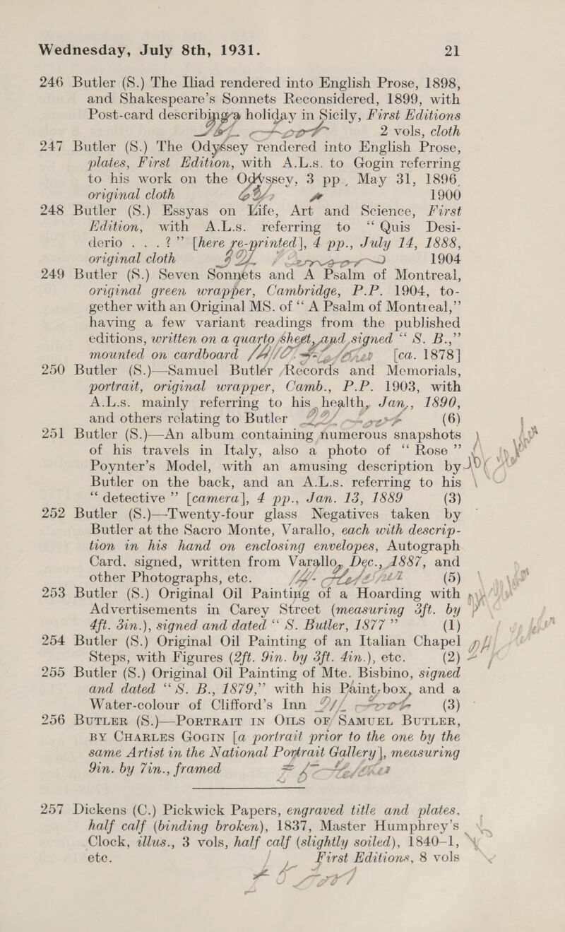 246 Butler (S.) The Ihad rendered into English Prose, 1898, and Shakespeare’s Sonnets Reconsidered, 1899, with Post-card describi oP holiday in Sicily, First Editions a4, - 20° 2 vols, cloth 247 Butler (S.) The Odygsey rendered into English Prose, plates, First Edition, with A.L.s. to Gogin referring to his work on the Od(ssey, 3 pp., May 31, 1896, original cloth V/, we 1900 248 Butler (S.) Essyas on Vife, Art and Science, First Edition, ae A.L.s. referring to “Quis Desi- derio . . nS oe 4 pp., July 14, 1888, original sloth Of Cerra 1904 249 Butler (S.) Seven Sonnets and A Psalm of Montreal, original green wrapper, Cambridge, P.P. 1904, to- gether with an Original MS. of “‘ A Psalm of Montieal,”’ having a few variant readings from the published editions, written on a quarto, sheet, Ay, signed “ S. B.,” feed on cardboard (A/C co le Siiey (ca. 1878] 250 Butler (S.)—Samuel Butlér Records and Memorials, portrait, original wrapper, Camb., P.P. 1903, with A.L.s. mainly referring to his health, Jan,, 1590, and others relating to Butler DO) dn wee ( 6) 251 Butler (S.)—An album containing numerous snapshots ) of his travels in Italy, also a photo of “ Rose ” Butler on the back, and an A.Ls. referring to his \ — *“ detective ”’ [camera], 4 pp., Jan. 18, 1889 (3) 252 Butler (S.)—Twenty-four glass Negatives taken by Butler at the Sacro Monte, Varallo, each with descrip- tion in his hand on enclosing envelopes, Autograph Card, signed, written from Varallo, Dec., AS&amp;8&amp;7, and other Photographs, ete. lh Sse tk (5) 253 Butler (8.) Original Oil Painting of a Hoarding with ») Advertisements in Carey Street (measuring dft. by Ny 4ft. din.), signed and dated “ S. Butler, 1877 ” (1) 254 Butler a Original Oil Painting of an Italian Chapel gH Steps, with Figures (2ft. 9in. by dft. din.), ete. (2) 4 255 Butler (S.) Original Oil Painting of Mte. Bshind, signed and dated “S. B., 1879,” with his Paint; box, and a Water-colour of Clifford’s Inn Y// a aes (3) 256 ButTLerR (S.)—PorrrRaiT IN OILS OF SAMUEL BUTLER, BY CHARLES GOGIN [a portrait prior to the one by the same Artist in the National Portrait Gallery |, measuring Mn. by 7in., framed ai Ct (a 257 Dickens (C.) Pickwick Papers, engraved title and plates, , half calf (binding broken), 1837, Master ag Clock, alus., 3 vols, half calf ( (slightly sotled), 1840-1, © ete. Bg Editions, 8 vols J x,