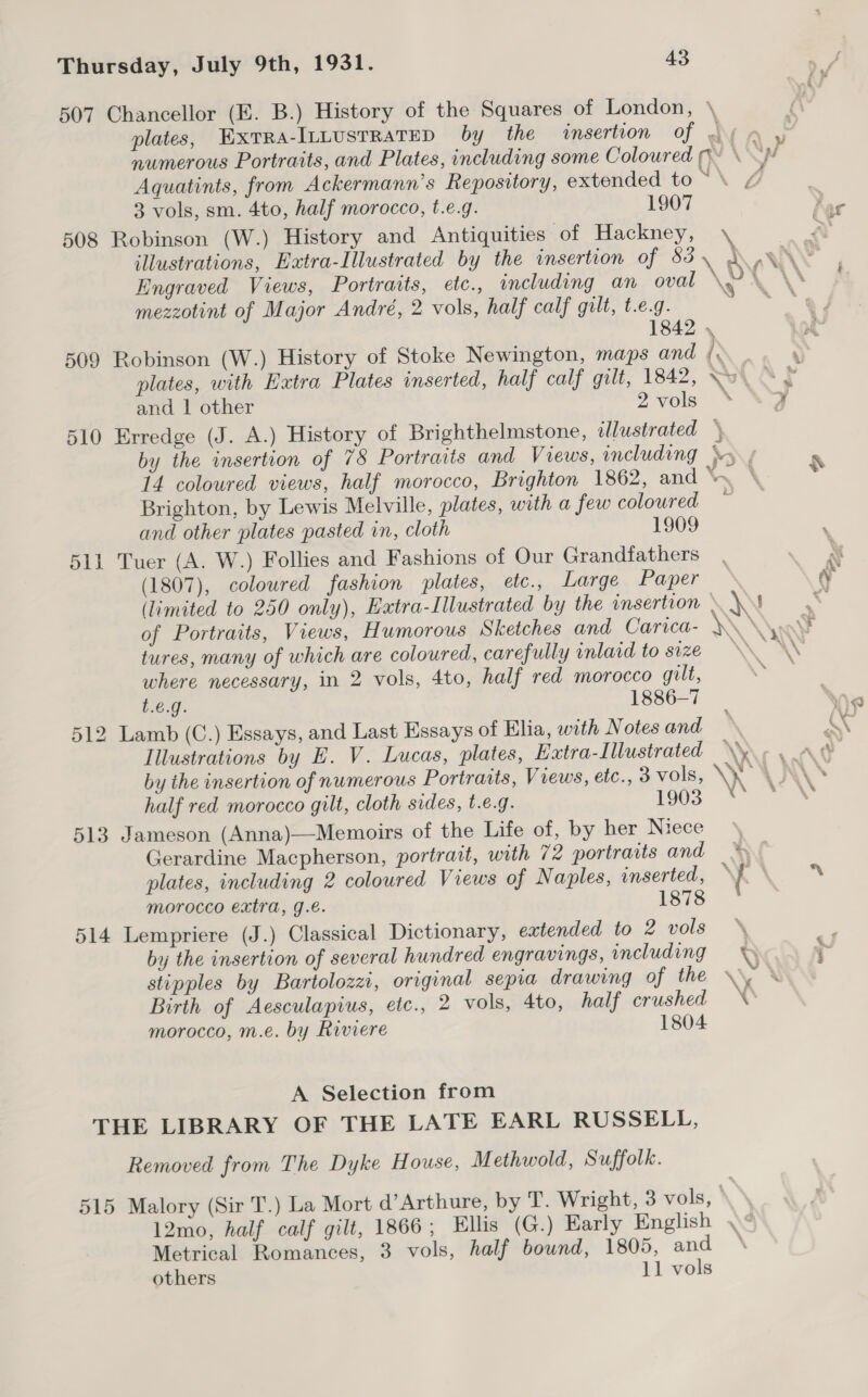 507 Chancellor (E. B.) History of the Squares of London, \ plates, ExrTra-ILLUSTRATED by the insertion of dy a y numerous Portraits, and Plates, including some Coloured pw \ yi Aquatints, from Ackermann’s Repository, extended to ~\ @ 3 vols, sm. 4to, half morocco, t.e.g. 1907 508 Robinson (W.) History and Antiquities of Hackney, \ illustrations, Extra-Illustrated by the insertion of 83 \ dA ANY Engraved Views, Portraits, etc., including an oval \a . \\ mezzotint of Major André, 2 vols, half calf gilt, t.e.g. 18 509 Robinson (W.) History of Stoke Newington, maps and ) . . plates, with Extra Plates inserted, half calf gilt, 1842, VW. At and 1 other 2vols * | 510 Erredge (J. A.) History of Brighthelmstone, illustrated \ by the insertion of 7&amp; Portraits and Views, including \ / 14 coloured views, half morocco, Brighton 1862, and \ ‘ Brighton, by Lewis Melville, plates, with a few coloured — and other plates pasted in, cloth 1909 511 Tuer (A. W.) Follies and Fashions of Our Grandfathers (1807), coloured fashion plates, etc., Large Paper (limited to 250 only), Extra-Illustrated by the insertion » \\ of Portraits, Views, Humorous Sketches and Carica- \\ * tures, many of which are coloured, carefully inlaid to size a \ where necessary, in 2 vols, 4to, half red morocco gilt, . t.6.g. 1886-7 he 512 Lamb (C.) Essays, and Last Essays of Elia, with Notes and — W Illustrations by E. V. Lucas, plates, Extra-Illustrated \\ « : by the insertion of numerous Portraits, Views, etc., 3 vols, \ half red morocco gilt, cloth sides, t.€.g. 1903 513 Jameson (Anna)—Memoirs of the Life of, by her Niece \ Gerardine Macpherson, portrait, with 72 portraits and plates, including 2 coloured Views of Naples, inserted, : f eS morocco extra, g.é. 1878 514 Lempriere (J.) Classical Dictionary, extended to 2 vols by the insertion of several hundred engravings, including 0 ; stipples by Bartolozzi, original sepia drawing of the \\ X Birth of Aesculapius, etc., 2 vols, 4to, half crushed \’ morocco, m.e. by Riviere 1804 G A Selection from THE LIBRARY OF THE LATE EARL RUSSELL, Removed from The Dyke House, Methwold, Suffolk. 515 Malory (Sir T.) La Mort d’Arthure, by T. Wright, 3 vols, 12mo, half calf gilt, 1866; Ellis (G.) Early English \¢ Metrical Romances, 3 vols, half bound, 1805, and