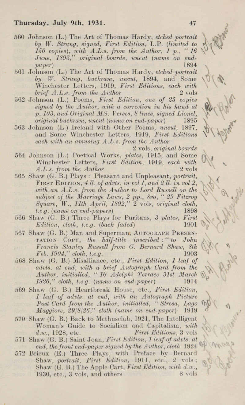 561 562 568 569 570 571 572 by W. Strang, signed, First Edition, L.P. (limited to 150 copies), with A.L.s. from the Author, 1 ., “ 16 June, 1893,” original boards, uncut (name on end- paper) 1894 Johnson (L.) The Art of Thomas Hardy, etched portrait by W. Strang, buckram, uncut, 1894, and Some Winchester Letters, 1919, First Hditions, each with brief A.L.s. from the Author 2 vols Johnson (L.) Poems, First Edition, one of 25 copies signed by the Author, with a correction in his hand at p. 1035, and Original MS. Verses, 8 lines, signed Lionel, original buckram, uncut (name on end-paper) 1895 Johnson (L.) Ireland with Other Poems, wncut, 1897, and Some Winchester Letters, 1919, First Hditions each with an amusing A.L.s. from the Author 2 vols, original boards Johnson (L.) Poetical Works, plates, 1915, and Some Winchester Letters, First Edition, 1919, each with A.L.s. from the Author 2 vols Shaw (G. B.) Plays: Pleasant and Unpleasant, portrait, subject of the Marriage Laws, 2 pp., Svo, “ 29 Fitzroy Square, W., Ilth April, 1892,” 2 vols, original cloth,  Shaw (G. B.) Three Plays for Puritans, 3 plates, First Shaw (G. B.) Man and Superman, AUTOGRAPH PRESEN- TATION Copy, the half-title «inscribed: “to John Francis Stanley Russell from G. Bernard Shaw, 8th Feb. 1904,” cloth, t.e.g. 1903 Shaw (G. B.) Misalliance, etc., First Edition, 1 leaf of advts. at end, with a brief Autograph Card from the Author, initialled, ““ 10 Adelphi Terrace 31st March 1926,” cloth, t.e.g. (name on end-paper) 1914 Shaw (G. B.) Heartbreak House, etc., First Hdition, I leaf of advts. at end, with an Autograph Picture Post Card from the Author, initialled, “ Stresa, Lago Maggiore, 29/8/26,” cloth (name on end-paper) 1919 Shaw (G. B.) Back to Methuselah, 1921, The Intelligent . 4 Y Vo ¥ \ i (Wy ‘ * r» : 2 \X \' % ~ “% y : A Ke d.w., 1928, etc. First Editions, 3 vols Brieux (E.) Three Plays, with Preface by Bernard Shaw, portrait, First Edition, 1911, etc., 2 vols; Shaw (G. B.) The Apple Cart, First Edition, with d.w.,