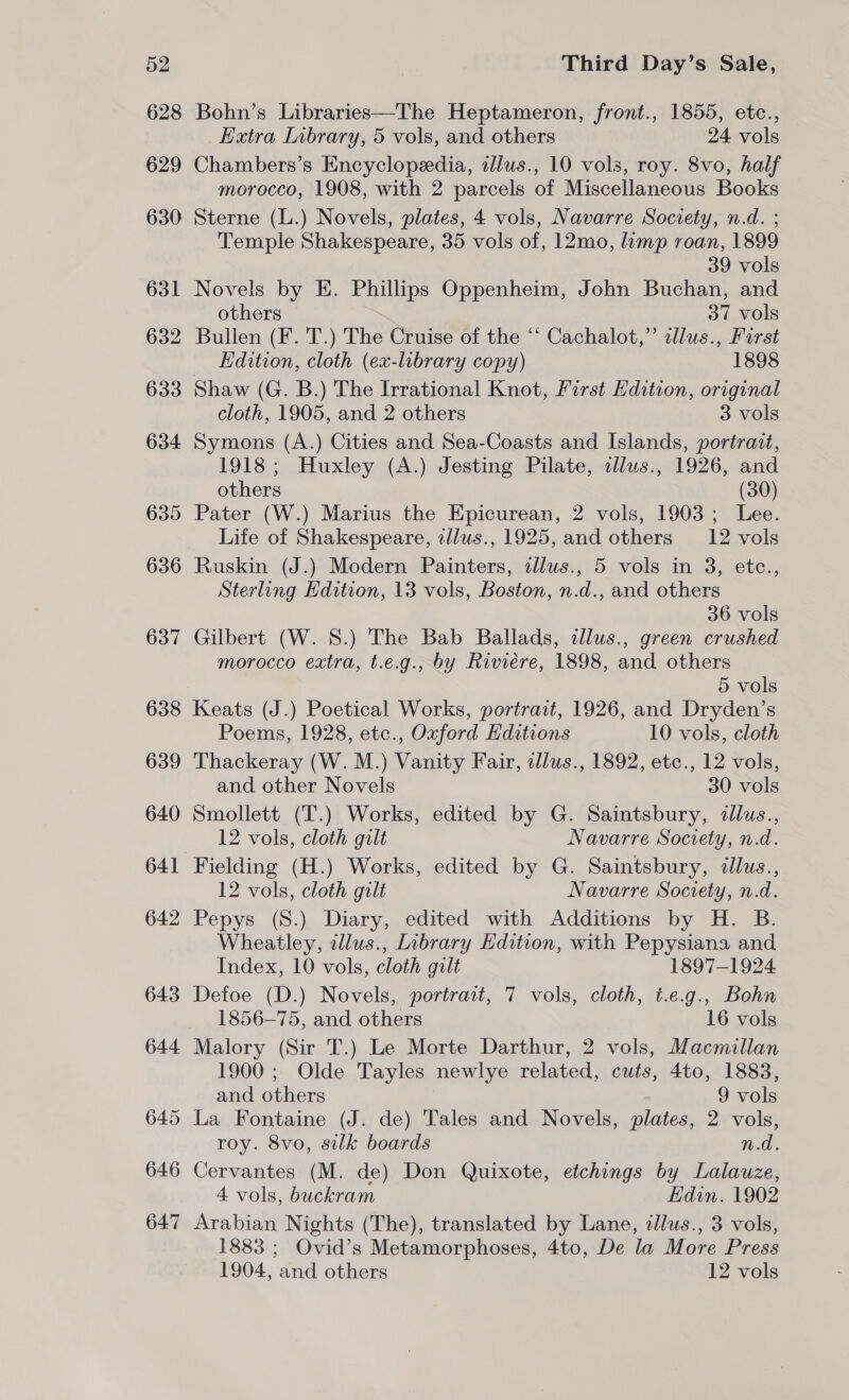 628 629 630 631 632 633 634 635 636 637 638 639 640 641 642 643 644 645 646 647 Bohn’s Libraries—The Heptameron, front., 1855, etc., Extra Inbrary, 5 vols, and others 24 vols Chambers’s Encyclopedia, allus., 10 vols, roy. 8vo, half morocco, 1908, with 2 parcels of Miscellaneous Books Sterne (L.) Novels, plates, 4 vols, Navarre Society, n.d. ; Temple Shakespeare, 35 vols of, 12mo, limp roan, 1899 39 vols Novels by E. Phillips Oppenheim, John Buchan, and others 37 vols Bullen (F. T.) The Cruise of the ‘‘ Cachalot,”’ llus., First Edition, cloth (ex-library copy) 1898 Shaw (G. B.) The Irrational Knot, First Edition, original cloth, 1905, and 2 others 3 vols Symons (A.) Cities and Sea-Coasts and Islands, portrait, 1918; Huxley (A.) Jesting Pilate, cllus., 1926, and others (30) Pater (W.) Marius the Epicurean, 2 vols, 1903; Lee. Life of Shakespeare, ellus., 1925, and others _12 vols Ruskin (J.) Modern Painters, allus., 5 vols in 3, etc., Sterling Edition, 13 vols, Boston, n.d., and others 36 vols Gilbert (W. S.) The Bab Ballads, illus., green crushed morocco extra, t.e.g., by Riviere, 1898, and others 5 vols Keats (J.) Poetical Works, portrait, 1926, and Dryden’s Poems, 1928, etc., Oxford Hditions 10 vols, cloth Thackeray (W. M.) Vanity Fair, cllus., 1892, etc., 12 vols, and other Novels 30 vols Smollett (T.) Works, edited by G. Saintsbury, ¢llus., 12 vols, cloth gilt Navarre Society, n.d. Fielding (H.) Works, edited by G. Saintsbury, illus., 12 vols, cloth gilt Navarre Society, n.d. Pepys (S.) Diary, edited with Additions by H. B. Wheatley, illus., Library Edition, with Pepysiana and Index, 10 vols, cloth gilt 1897-1924 Defoe (D.) Novels, portrait, 7 vols, cloth, t.e.g., Bohn 1856-75, and others 16 vols Malory (Sir T.) Le Morte Darthur, 2 vols, Macmillan 1900 ; Olde Tayles newlye related, cuts, 4to, 1883, and others 9 vols La Fontaine (J. de) Tales and Novels, plates, 2 vols, roy. 8vo, silk boards n.d. Cervantes (M. de) Don Quixote, etchings by Lalauze, 4 vols, buckram Edin. 1902 Arabian Nights (The), translated by Lane, illus., 3 vols, 1883 ; Ovid’s Metamorphoses, 4to, De la More Press 1904, and others 12 vols