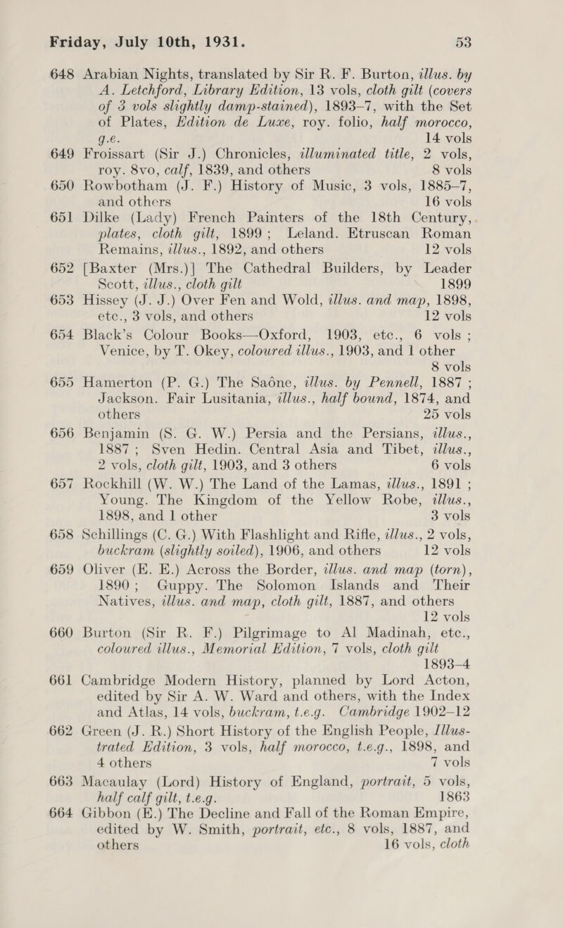 648 Arabian Nights, translated by Sir R. F. Burton, clus. by A. Letchford, Library Edition, 13 vols, cloth gilt (covers of 3 vols slightly damp-stained), 1893-7, with the Set of Plates, Hdition de Luxe, roy. folio, half morocco, g.e. 14 vols 649 Froissart (Sir J.) Chronicles, illuminated title, 2 vols, roy. 8vo, calf, 1839, and others 8 vols 650 Rowbotham (J. F.) History of Music, 3 vols, 1885-7, and others 16 vols 651 Dilke (Lady) French Painters of the 18th Century,. plates, cloth gilt, 1899; Leland. Etruscan Roman Remains, tllws., 1892, and others 12 vols 652 [Baxter (Mrs.)] The Cathedral Builders, by Leader Scott, tllus., cloth gilt 1899 653 Hissey (J. J.) Over Fen and Wold, illus. and map, 1898, etce., 3 vols, and others 12 vols 654 Black’s Colour Books—Oxford, 1903, etc., 6 vols ; Venice, by T. Okey, coloured allus., 1903, and 1 other 8 vols 655 Hamerton (P. G.) The Saone, dlus. by Pennell, 1887 ; Jackson. Fair Lusitania, illus., half bound, 1874, and others 25 vols 656 Benjamin (8S. G. W.) Persia and the Persians, dllus., 1887; Sven Hedin. Central Asia and Tibet, dllus., 2 vols, cloth gilt, 1903, and 3 others 6 vols 657 Rockhill (W. W.) The Land of the Lamas, dlus., 1891 ; Young. The Kingdom of the Yellow Robe, «tllus., 1898, and 1 other 3 vols 658 Schillings (C. G.) With Flashlight and Rifle, dlus., 2 vols, buckram (slightly soiled), 1906, and others 12 vols 659 Oliver (KE. E.) Across the Border, illus. and map (torn), 1890; Guppy. The Solomon Islands and Their Natives, tllus. and map, cloth gilt, 1887, and others 12 vols 660 Burton (Sir R. F.) Pilgrimage to Al Madinah, etc., coloured illus., Memorial Edition, 7 vols, cloth gilt 1893-4 661 Cambridge Modern History, planned by Lord Acton, edited by Sir A. W. Ward and others, with the Index and Atlas, 14 vols, buckram, t.e.g. Cambridge 1902-12 662 Green (J. R.) Short History of the English People, [llus- trated Edition, 3 vols, half morocco, t.e.g., 1898, and 4 others 7 vols 663 Macaulay (Lord) History of England, portract, 5 vols, half calf gilt, t.e.g. 1863 664 Gibbon (E.) The Decline and Fall of the Roman Empire, edited by W. Smith, portrait, etc., 8 vols, 1887, and others 16 vols, cloth