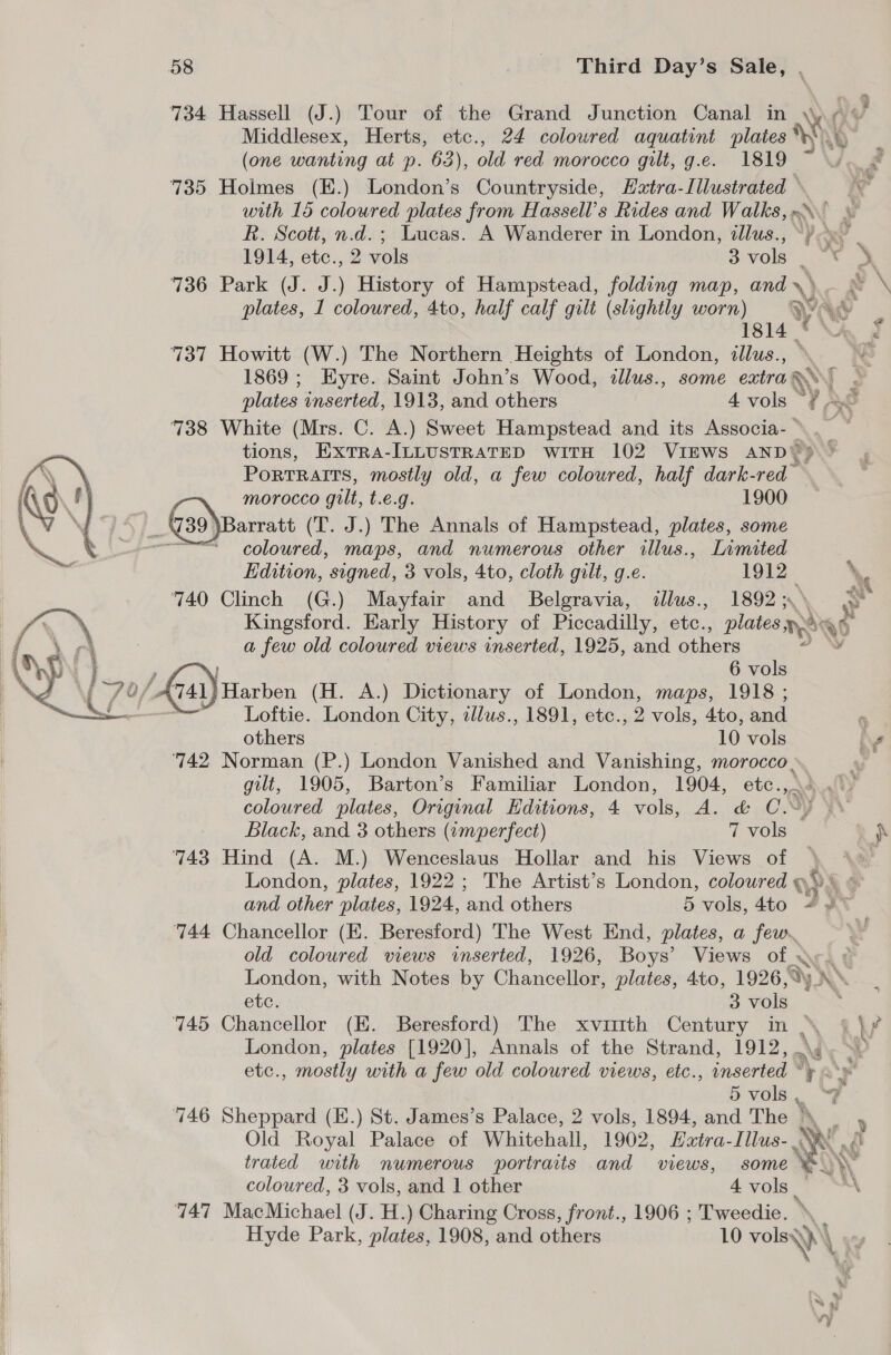    58 Third Day’s Sale, . 734 Hassell (J.) Tour of the Grand Junction Canal in \\y + * Middlesex, Herts, etc., 24 coloured aquatint plates NN ’ (one wanting at p. 63), old red morocco gilt, g.e. 1819 ~ 735 Holmes (E.) London’s Countryside, Hxtra-Illustrated © with 15 coloured plates from Hassell’s Rides and Walks, x. R. Scott, n.d.; Lucas. A Wanderer in London, illus., ~) d h 1914, etc., 2 vols 3 vols ae le 736&gt; Park (J. J. History of Hampstead, folding map, andy) © \ plates, 1 coloured, 4to, half calf gilt (slightly worn) yw uy 1814 *\A, f 737 Howitt (W.) The Northern Heights of London, illus., ° MB 1869; Eyre. Saint John’s Wood, tllus., some extra ANS plates inserted, 1913, and others 4 vols “¢ AG 738 White (Mrs. C. A.) Sweet Hampstead and its soe . tions, ExtTra-ILLUSTRATED witH 102 VIEWS AND‘ PortTRAITS, mostly old, a few coloured, half dark- red MOYrocco gilt, t.€.g. 1900 Barratt (T. J.) The Annals of Hampstead, plates, some coloured, maps, and numerous other illus., Limited  Edition, signed, 3 vols, 4to, cloth gilt, g.e. 1912. \e 740 Clinch (G.) Mayfair and Belgravia, illus., 1892; Kingsford. Early History of Piccadilly, etc., plates nd a few old coloured views inserted, 1925, and others } 6 vols  '/ A741} Harben (H. A.) Dictionary of London, maps, 1918 ; oon Loftie. London City, tllus., 1891, etc., 2 vols, 4to, and e others 10 vols bv 742 Norman (P.) London Vanished and Vanishing, morocco. , gilt, 1905, Barton’s Familiar London, 1904, etc.,.° coloured plates, Original Editions, 4 vols, A. &amp; C.-) \ Black, and 3 others (amperfect) 7 vols } 743 Hind (A. M.) Wenceslaus Hollar and his Views of \ 4. London, plates, 1922; The Artist’s London, coloured ¢ +h and other plates, 1924, ‘and others 5 vols, 4to + Ms 744 Chancellor (EK. Beresford) The West End, plates, a Pies old coloured views inserted, 1926, Boys’ Views of 20. London, with Notes by Chancellor, plates, 4to, 1926, dy nN. etc. 3 vols 745 Chancellor (EK. Beresford) The xvuith Century in | London, plates [1920], Annals of the Strand, 1912, ay 4 etc. , mostly with a few old coloured views, etc., inserted “y ~*) 5 vols, “F 746 Sheppard (E.) St. James’s Palace, 2 vols, 1894, and The } Old Royal Palace of Whitehall, 1902, Hzatra-Illus- Ky trated with numerous portraits and views, some coloured, 3 vols, and 1 other 4 vols. 747 MacMichael (J. H.) Charing Cross, front., 1906 ; Tweedie. Hyde Park, plates, 1908, and others 10 volsy\) \ % “iy