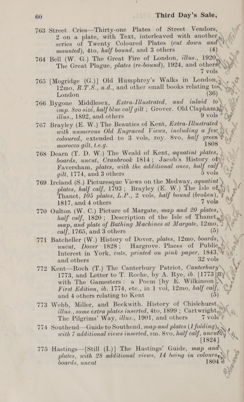 763 Street Cries—Thirty-one Plates of Street Vendors, 2 on a plate, with Text, interleaved with anothe n\ A series of Twenty Coloured Plates (cut down ands. mounted), 4to, half bound, and 3 others (4) — % 764 Bell (W. G.) The Great Fire of London, tlus., 1920, , i “ m The Great Plague, plates (re-bound), 1924, and others&lt;s 7 vols 765 [Mogridge (G.)] Old Humphrey’s Walks in London, , ~ 12mo, R.T.S., n.d., and other small books relating tov, Pont London (26) TNS; 766 Bygone Middlesex, Hxtra-Illustrated, and inlaid to\ 9S imp. S8vo size, half blue calf gilt; Grover. Old Claphamy) \ ¥ ilius., 1892, and others 9 vols “ (yy 767 Brayley (KE. W.) The Beauties of Kent, Extra-Lllustrated », wy with numerous Old Engraved Views, including a few) ¢ coloured, extended to 3 vols, roy. 8vo, half greena/ - morocco gilt, t.e.g. 1308 768 Dearn (T. D. W.) The Weald of Kent, aqguatint plates, , boards, uncut, Cranbrook 1814; Jacob’s History of¥ .- Faversham, plates, with the additional ones, half calf fr. 3 gilt, 1774, and 3 others 5vols ‘Ay 769 Ireland (S.) Picturesque Views on the Medway, aquatint ~ a plates, half calf, 1793; Brayley (HE. W.) The Isle of.)\\ w Thanet, 105 plates, L.P., 2 vols, half bound (broken), ¥. » 1817, and 4 others 7 vols ND 770 Oulton (W. C.) Picture of Margate, map and 20 plates, half calf, 1820; Description of the Isle of Thanet?) , map, and plate of Bathing Machines at Margate, 12mo,) XE calf, 1765, and 3 others (5) #% 771 Batcheller (W.) History of Dover, plates, 12mo, boards, » VO uncut, Dover 1828; Hargrove. Places of Public.) » Interest in York, cuts, printed on pink paper, 1848, %\&lt; and others 32 vols 772 Kent—Roch (T.) The Canterbury Patriot, Canterbury\ \\ 1773, and Letter to T. Roche, by A. Rye, 1b. [1773] ®yv &amp; with The Gamesters: a Poem [by E. Wilkinson ].\ ‘Wi First Edition, ib. 1774, etc., in 1 vol, 12mo, half calf, Cy and 4 others relating to Kent (5). * 773 Webb, Miller, and Beckwith. History of Chislehurst, illus., some extra plates inserted, 4to, 1899 ; Cartwright.&gt;\ » The Pilgrims’ Way, tllus., 1901, and others T vols ¥. 774 Southend—Guide to Southend, map and plates (1 folding), . with 7 additional views inserted, sra. 8vo, half calf, uncubdy, \. [1824 ] : 775 Hastings—[Still (I.)] The Hastings’ Guide, map and , plates, with 28 additional views, 14 heing wn colours \\ } boards, uncut 1804 2 SF Lu » ah + “h se . oe ay Ni ~ Oe ~ Wal N \s fae cee 4 :