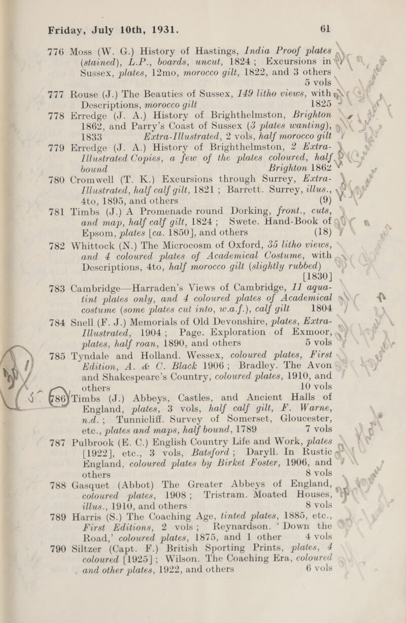 776 Moss (W. G.) History of Hastings, India Proof plates \ a4 F , (stained), L.P., boards, wncut, 1824; Excursions in‘y¥ \ © Sussex, plates, 12mo, morocco gilt, 1822, and 3 others 5 vols * . 777 Rouse (J.) The Beauties of Sussex, 149 litho views, withyys sy Descriptions, morocco gilt 1825 4% * \é4 778 Erredge (J. A.) History of Brighthelmston, Brighton \» \ \ 1862, and Parry’s Coast of Sussex (3 plates wanting), &gt; \ \y 1833 Extra-Illustrated, 2 vols, half morocco gilt ¢ — 779 Erredge (J. A.) History of Brighthelmston, 2 Hztra- 4 Illustrated Copies, a few of the plates coloured, half 2\° bound Brighton 1862 © 780 Cromwell (T. K.) Excursions through Surrey, Hztra- ' , Illustrated, half calf gilt, 1821 ; Barrett. Surrey, illus., y? oe 4to, 1895, and others (9) ioe e 781 Timbs (J.) A Promenade round Dorking, front., cuts, and map, half calf gilt, 1824; Swete. Hand-Book of 9 Epsom, plates [ca. 1850], and others (18) ¥ ° 782 Whittock (N.) The Microcosm of Oxford, 35 litho views, ~ and 4 coloured plates of Academical Costume, with .. Descriptions, 4to, half morocco gilt (slightly rubbed) [1830] | 783 Cambridge—Harraden’s Views of Cambridge, 11 aqua- tint plates only, and 4 coloured plates of Academical my ft costume (some plates cut into, w.a.f.), calf gilt 1804 | ' 784 Snell (F. J.) Memorials of Old Devonshire, plates, Hatra- Illustrated, 1904; Page. Exploration of Exmoor, ,°, plates, half roan, 1890, and others 5 vols “} 785 Tyndale and Holland. Wessex, coloured plates, First Edition, A. &amp; C. Black 1906; Bradley. The Avon | and Shakespeare’s Country, coloured plates, 1910, and , Others 10 vols 86)Timbs (J.) Abbeys, Castles, and Ancient Halls of , England, plates, 3 vols, half calf gilt, F. Warne, n.d.; Tunnicliff. Survey of Somerset, Gloucester, B\ etc., plates and maps, half bound, 1789 7 vols : 787 Pulbrook (E. C.) English Country Life and Work, plates [1922], etc., 3 vols, Batsford; Daryll. In Rustic »~ England, coloured plates by Birket Foster, 1906, and « others 8vols . 788 Gasquet (Abbot) The Greater Abbeys of England, . \ coloured plates, 1908; Tristram. Moated Houses, “yy  illus., 1910, and others 8 vols 789 Harris (S.) The Coaching Age, tinted plates, 1885, etc., _ First Editions, 2 vols; Reynardson. ‘ Down the ~ Road,’ coloured plates, 1875, and 1 other 4 vols 790 Siltzer (Capt. F.) British Sporting Prints, plates, 4 coloured [1925]; Wilson. The Coaching Era, coloured _ and other plates, 1922, and others 6 vols