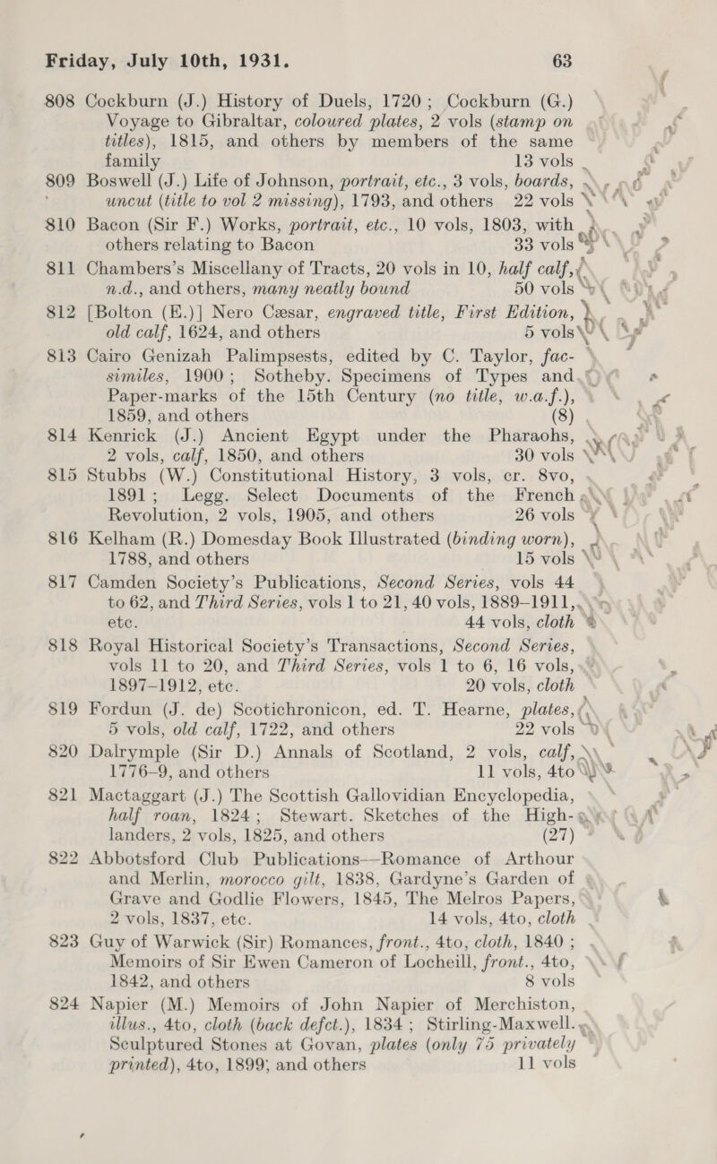 808 Cockburn (J.) History of Duels, 1720; Cockburn (G.) Voyage to Gibraltar, coloured plates, 2 vols (stamp on titles), 1815, and others by members of the same family 13 vols | ‘ 809 Boswell (J.) Life of Johnson, portrait, etc., 3 vols, boards, .. o ¢ ! uncut (title to vol 2 missing), 1793, and others 22 vols se “\ 810 Bacon (Sir F.) Works, portrait, etc., 10 vols, 1803, with 3. others relating to Bacon 33 vols §* \, 811 Chambers’s Miscellany of Tracts, 20 vols in 10, half calf, ¢ | n.d., and others, many neatly bound 50 vols * 812 PB aiten (K.)| Nero Cesar, engraved title, First Edition, dC old calf, 1624, and others 5 vols\ ye 813 Cairo Genizah Palimpsests, edited by C. Taylor, fac- : similes, 1900; Sotheby. Specimens of Types and.*_ Paper-marks of the 15th Century (no title, w.a.f.), ° 1859, and others (8) 814 Kenrick (J.) Ancient Egypt under the Pharaohs, er 2 vols, calf, 1850, and others 30 vols W*\ 815 Stubbs (W.) Constitutional History, 3 vols, cr. 8Vvo, 1891; Legg. Select Documents of the French a\\\ Revolution, 2 vols, 1905, and others 26 vols “¥ \/ 816 Kelham (R.) Domesday Book Illustrated (binding worn), . 1788, and others 15 vols 817 Camden Society’s Publications, Second Series, vols 44 | to 62, and Third Series, vols 1 to 21, 40 vols, 1889-1911, etc. . 44 vols, cloth © 818 Royal Historical Society’s Transactions, Second Series, vols 11 to 20, and Third Series, vols 1 to 6, 16 vols, 1897-1912, ete. 20 vols, cloth 819 Fordun (J. de) Scotichronicon, ed. T. Hearne, plates, ( 5 vols, old calf, 1722, and others 22 vols “YR 820 Dalrymple (Sir D.) Annals of Scotland, 2 vols, calf, \\ 1776-9, and others 1] vols, 4to Ws 821 Mactaggart (J.) The Scottish Gallovidian Encyclopedia, | half roan, 1824; Stewart. Sketches of the High-g landers, 2 vols, 1825, and others (a7) 3 822 Abbotsford Club Publications—-Romance of Arthour and Merlin, morocco gilt, 1838, Gardyne’s Garden of | Grave and Godlie Flowers, 1845, The Melros Papers, 2 vols, 1837, ete. 14 vols, 4to, cloth . 823 Guy of Warwick (Sir) Romances, front., 4to, cloth, 1840 ; Memoirs of Sir Ewen Cameron of Locheill, front., 4to, 1842, and others 8 vols 824 Napier (M.) Memoirs of John Napier of Merchiston, illus., 4to, cloth (back defct.), 1834 ; Stirling- Maxwell. , Sculptured Sn at . plates (only 75 sepininialiy