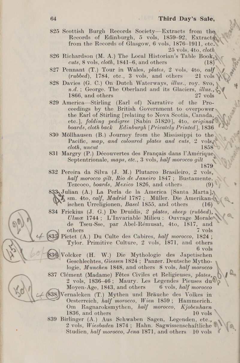   64 | Third Day’s Sale, 825 Scottish Burgh Records Society—Extracts from the |. J 1 Records of Edinburgh, 5 vols, 1859-92, Batre from the Records of Glasgow, 6 valu 1876-1911, ete * 25 vols, 4to, ‘cloth 826 Richardson (M. A.) The Local Historian’s Table Book we 3 cuts, 8 vols, cloth, 1841-6, and others (18) i 827 Pennant (T.) Tour in Wales, plates, 2 vols, 4to, calf » ’, Ay (rubbed), 1784, etc., 3 vols, and others 21 ca \4  828 Davies (G. C.) On Ravel Waterways, tllus., roy. 8vo, h x 4 n.d.; George. The Oberland and its Gl aciece llus., ¥ nt 1866, and others 27 vols \ 829 America—Stirling (Earl of) Narrative of the Pro- ceedings by the British Government to overpower» : the Earl of Stirling [relating to Nova Scotia, Canada, Ny at etc.], folding pedigree [Sabin 51820], 4to, original ANAL boards, cloth back Edinburgh | Privately Printed), 1836 ry AG 830 Mollhausen (B.) Journey from the Mississippi to the . Pacific, map, and coloured plates and cuts, 2 volsg™ cloth, uncut 1858™ 831 Margery (P.) Découvertes des Frangais dans rapes Septentrionale, maps, etc., 3 vols, half morocco gilt x 1879 832 Pereira da Silva (J. M.) Plutarco Brasileiro, 2 vols, half morocco gilt, Rio de Janeiro 1847 ; Bustamente. iene este Mexico 1826, and others (9) . ® Julian (A.) La Perla de la America [Santa Marta],§ RNY sm. = ers Madrid 1787; Miller. Die Amerikan-—. MAY ischen Urreligionen, Basel 1855, and others (16) © = 834 Frickius (J. G.) De Druidis, 2 plates, sheep (rubbed), . _ Ulme 1744; L’Invariable Milieu: Ouvrage wibed \ - de Tseu-Sse, par Abel-Rémusat, 4to, 1817, and ~ | others 7 vols -(- \835) Pictet (A.) Du Culte des Cabires, half morocco, 18264 ; 6 Tylor. Primitive Culture, 2 vols, 1871, and others 6 vols 638) Volcker (H. W.) Die Mythologie des Japetischen ~ Geschlechtes, Giessen 1824 ; Panzer. Deutsche Mytho- , logie, Munchen 1848, and others 8 vols, half morocco h | 837 Clément (Madame) Fétes Civiles et Religieuses, plates, \ pe 2 vols, 1836-46; Maury. Les Legendes Pieuses any Moyen-Age, 1843, and others 6 vols, half morocco Vernaleken (T.) Mythen und Brauche des Volkes in Oesterreich, half morocco, Wien 1859; Hammerich. Om Ragnaroksmythen, half morocco, Kjobenhavn . 1836, and others 10 vols ° 839 Birlinger (A.) Aus Schwaben Sagen, Legenden, etc., _, 2 vols, Wiesbaden 1874 ; Hahn. Sagwissenschaftliche © a\\ Studien, half morocco, Jena Y871, and others 10 vols ¢  a Ce