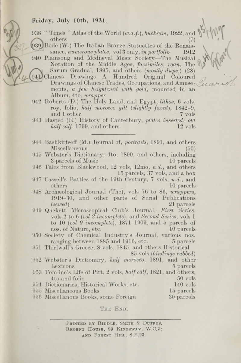  938 “‘ Times ” Atlas of the World (w.a.f.), buckram, 1922, ae others J (39) Bode (W.) The Italian Bronze Statuettes of the ae sance, numerous plates, vol 3 only, in portfolio 1912  Sarum Gradual, 1895, and others (mostly dups.) (28) i 94U7Chiness Drawings—A Hundred Original Coloured ments, a few heightened with gold, mounted in an Album, 4to, wrapper 942 Roberts (D.) The Holy Land, and Egypt, lithos, 6 vols, roy. folio, half morocco gilt (slightly foxed), 1842-9, and | other 7 vols 943 Hasted (E.) History of Canterbury, plates inserted; old half calf, 1799, and others 12 vols 944 Bashkirtseff (M.) Journal of, portraits, 1891, and others Miscellaneous (50) 945 Webster’s Dictionary, 4to, 1890, and others, including 3 parcels of Music 10 parcels 946 Tales from Blackwood, 12 vols, 12mo, n.d., and others 15 parcels, 37 vols, and a box 947 Cassell’s Battles of the 19th Century, 7 vols, n.d., and others 10 parcels 948 Archeological Journal (The), vols 76 to 86, wrappers, 1919-30, and other parts of Serial Publications (sewed) 21 parcels 949 Quekett Microscopical Club’s Journal, Furst Series, vols 2 to 6 (vol 2 incomplete), and Second Series, vols 1 to 10 (vol 9 incomplete), 1871-1909, and 5 parcels of nos. of Nature, etc. 10 parcels 950 Society of Chemical Industry’s Journal, various nos. ranging between 1885 and 1916, etc. 5 parcels 951 Thirlwall’s Greece, 8 vols, 1845, and others Historical 85 vols (bindings rubbed} 952 Webster’s Dictionary, half morocco, 1891, and other Lexicons 5 parcels 953 Tomline’s Life of Pitt, 2 vols, half calf, 1821, and others, 4to and folio 50 vols 954 Dictionaries, Historical Works, etc. 140 vols $59 Miscellaneous Books 15 parcels 956 Miscellanous Books, some Foreign 30 parcels THE END. PRINTED BY RIDDLE, SmitH &amp; DUFFUs, Recent Hovusr, 89 Kinasway, W.C.2; AND Forest Hitt, S.E.23.