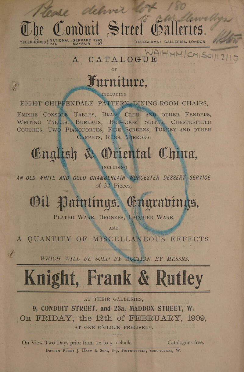  0 ae &amp; 9 i. ie Cledow ol ; rk. se Thr Conduit Street Galleries. sia    ter EPHONES{ NATIONAL, J aAee Soe TELEGRAMS: GALLERIES. LONDON. SPM = : — oe VDE] lm yu M1 CM Sciffairs A CATALOGUE a} OF Surniture, “INCLUDING EIGHT CHIPPENDALE PATTERN       £) ef I). BANG ROOM CHAIRS,   TABLES, BRASS 4 Chum AN ) OTHER FENDERS, BUREAUX, lb-cou Surries CHESTERFIELD Twe PIANOFORTES, IRE | a Tun K EY AND OTHER Or, RPETS, RU ITRRORS, Engl ish \Y Orie tal i ta, SNCLUDIL x GOLD CHAMB! ERLAIN ¥ i % of 3 32} Pieces, Wit rf aintings: oy ation ‘ ars ra i ie in a oe. si rs yG Vase, oe MS fe Bye e\ ‘ a Yat is PLATED Ware, BRONZES, | ACQUER WARE, Br We 5 ‘ By, ee ph. th, AND @  EMPIRE CONSOLE WRITING TABLES, COUCHES,      Br; Ba               AN OLD WHITE AND    A ENN iO OF sia a EOUS. EFFECTS.  »  WHICH WILL BE SOLD BY’ ny TION BY MESSRS. Knight, Frank &amp; Rutley AT THEIR GALLERIES, 9, CONDUIT STREET, and 23a, MADDOX STREET, W. ‘On FRIDAY, the 12th of FEBRUARY, 1909, AT ONE O’CLOCK PRECISELY.       On View Two Days prior from 10 to 5 o raloek. Catalogues free,   Dryprn Pass: J. Davy &amp; Sons, 8- -9, Friru-srrert, Sono-square, W.