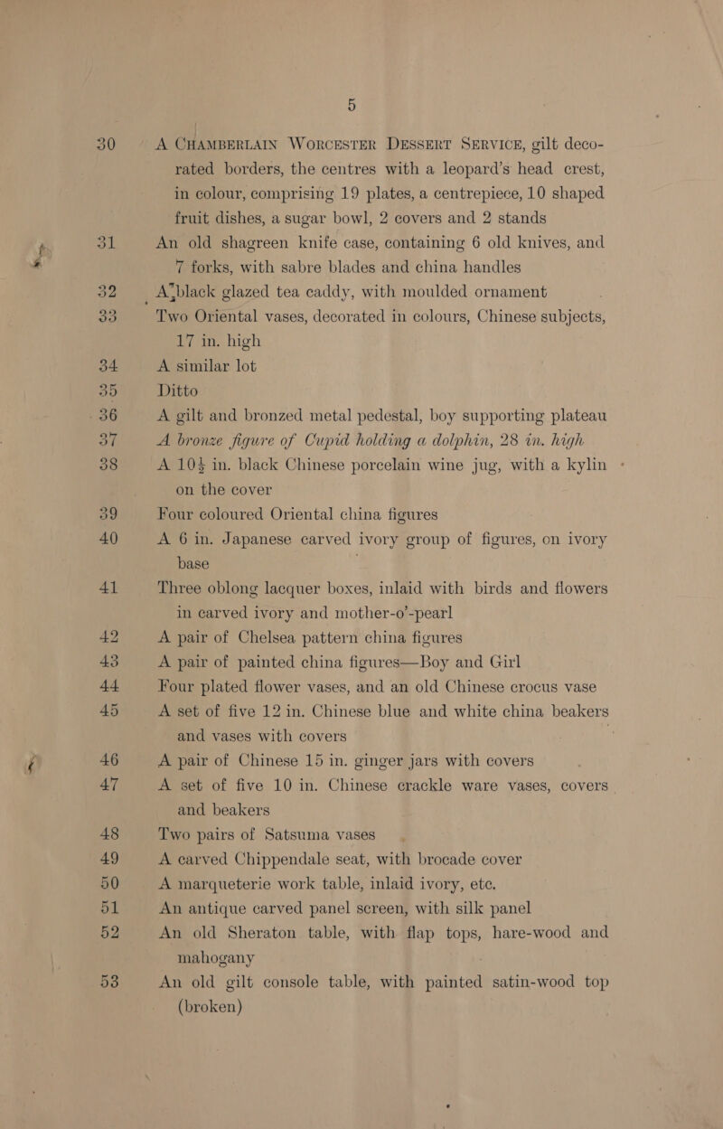 30 A CHAMBERLAIN WoRCESTER DESSERT SERVICE, gilt deco- rated borders, the centres with a leopard’s head crest, in colour, comprising 19 plates, a centrepiece, 10 shaped fruit dishes, a sugar bowl, 2 covers and 2 stands An old shagreen knife case, containing 6 old knives, and 7 forks, with sabre blades and china handles Two Oriental vases, decorated in colours, Chinese subjects, 17 in. high A similar lot Ditto A gilt and bronzed metal pedestal, boy supporting plateau A bronze figure of Cupid holding a dolphin, 28 in. high A 103 in. black Chinese porcelain wine jug, with a kylin on the cover Four coloured Oriental china figures A 6 in. Japanese carved ivory group of figures, on ivory base Three oblong lacquer boxes, inlaid with birds and flowers in carved ivory and mother-o’-pearl A pair of Chelsea pattern china figures A pair of painted china figures—Boy and Girl Four plated flower vases, and an old Chinese crocus vase A set of five 12 in. Chinese blue and white china beakers and vases with covers ) A pair of Chinese 15 in. ginger jars with covers A set of five 10 in. Chinese crackle ware vases, covers _ and beakers Two pairs of Satsuma vases A carved Chippendale seat, with brocade cover A marqueterie work table, inlaid ivory, ete. An antique carved panel screen, with silk panel An old Sheraton table, with flap tops, hare-wood and mahogany An old gilt console table, with painted satin-wood top (broken)