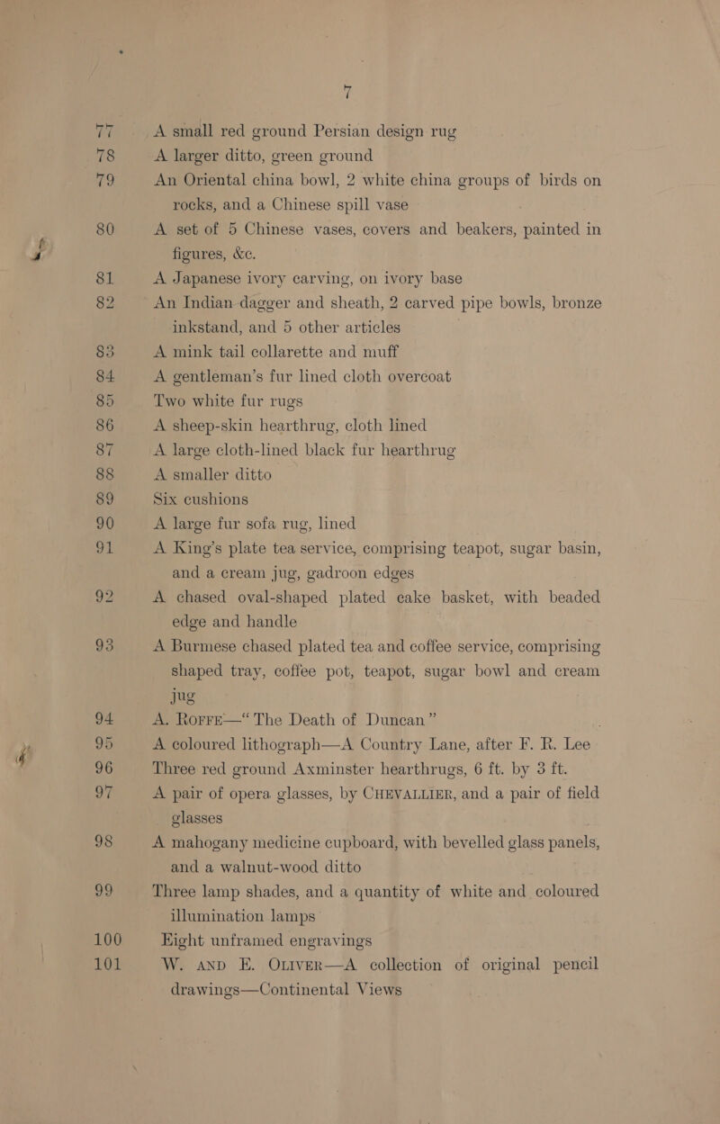 ae 100 101 7 A small red ground Persian design rug A larger ditto, green ground An Oriental china bowl, 2 white china groups of birds on rocks, and a Chinese spill vase | A set of 5 Chinese vases, covers and beakers, painted in figures, &amp;c. A Japanese ivory carving, on ivory base An Indian dagger and sheath, 2 carved pipe bowls, bronze inkstand, and 5 other articles A mink tail collarette and muff A gentleman’s fur lined cloth overcoat Two white fur rugs A sheep-skin hearthrug, cloth lined A large cloth-lined black fur hearthrug A smaller ditto Six cushions A large fur sofa rug, lined | A Kine’s plate tea service, comprising teapot, sugar basin, and a cream jug, gadroon edges A chased oval-shaped plated cake basket, with beaded edge and handle A Burmese chased plated tea and coffee service, comprising shaped tray, coffee pot, teapot, sugar bowl and cream jug A. RorreE—“ The Death of Duncan” A coloured lithograph—A Country Lane, after F. kh. Lee Three red ground Axminster hearthrugs, 6 ft. by 3 ft. A pair of opera. glasses, by CHEVALLIER, and a pair of field glasses A mahogany medicine cupboard, with bevelled glass panels, and a walnut-wood ditto Three lamp shades, and a quantity of white and coloured illumination lamps Eight unframed engravings W. anv E. Otiver—A collection of original pencil drawings—Continental Views