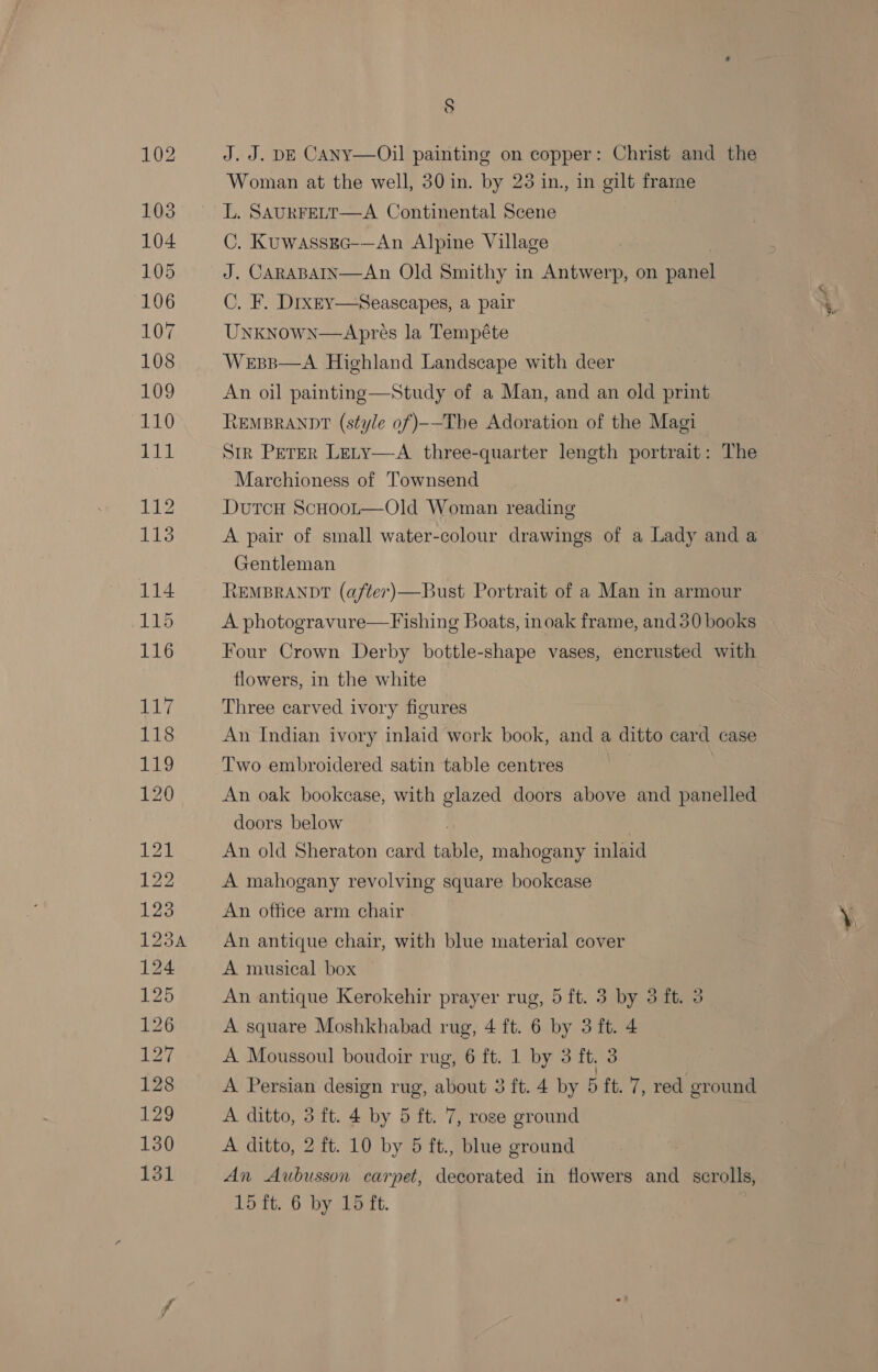 S J. J. DE CANy—Oil painting on copper: Christ and the Woman at the well, 30 in. by 23 in, in gilt frame L. SAURFELT—A Continental Scene C. Kuwassgec-—An Alpine Village J. CARABAIN—An Old Smithy in Antwerp, on patel C. F. Dixey—Seascapes, a pair Unknown—Apres la Tempéte Wessp—A Highland Landscape with deer An oil painting—Study of a Man, and an old print REMBRANDT (style of)--The Adoration of the Magi Str PerEr Lety—A three-quarter length portrait: The Marchioness of Townsend Dutcu ScHoot—Old Woman reading A pair of small water-colour drawings of a Lady and a Gentleman REMBRANDT (after)—Bust Portrait of a Man in armour A photogravure—Fishing Boats, inoak frame, and30 books Four Crown Derby bottle-shape vases, encrusted with flowers, in the white Three carved ivory figures An Indian ivory inlaid work book, and a ditto card case Two embroidered satin table centres An oak bookcase, with glazed doors above and panelled doors below An old Sheraton card table mahogany inlaid A mahogany revolving square bookcase An office arm chair An antique chair, with blue material cover A musical box An antique Kerokehir prayer rug, 5 ft. 3 by 3 ft. 3 A square Moshkhabad rug, 4 ft. 6 by 3 ft. 4 A Moussoul boudoir rug, 6 ft. 1 by 3 ft, 3 A Persian design rug, about 3 ft. 4 by 5 ft. 7, red ground A ditto, 3 ft. 4 by 5 ft. 7, rose ground A ditto, 2 ft. 10 by 5 ft., blue ground An Aubusson carpet, decorated in flowers and scrolls,