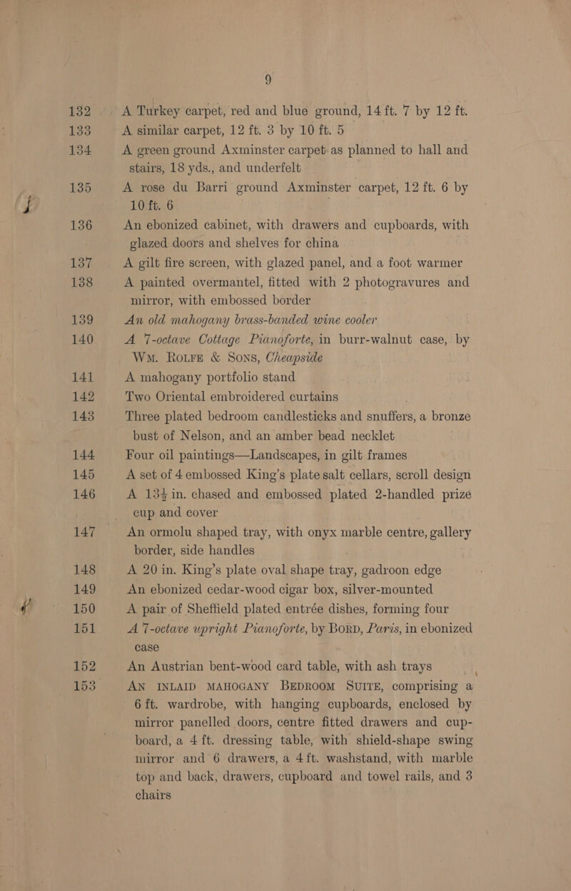 d A Turkey carpet, red and blue ground, 14 ft. 7 by 12 ft. A similar carpet, 12 ft. 3 by 10 ft. 5 | A green ground Axminster carpet. as planned to hall and stairs, 18 yds., and underfelt A rose du Barri ground Axminster carpet, 12 ft. 6 by 10 ft. 6 An ebonized cabinet, with drawers and cupboards, with glazed doors and shelves for china A gilt fire screen, with glazed panel, and a foot warmer A painted overmantel, fitted with 2 photogravures and mirror, with embossed border An old mahogany brass-banded wine cooler ! A -octave Cottage Pianoforte, in burr-walnut case, by Wm. RoiFe &amp; Sons, Cheapside A mahogany portfolio stand Two Oriental embroidered curtains | Three plated bedroom candlesticks and snuffers, a bronze bust of Nelson, and an amber bead necklet Four oil paintings—Landscapes, in gilt frames A set of 4 embossed King’s plate salt cellars, scroll design A 15% in. chased and embossed plated 2-handled prize cup and cover An ormolu shaped tray, with onyx marble centre, gallery border, side handles A 20 in. King’s plate oval shape tray, gadroon edge An ebonized cedar-wood cigar box, silver-mounted A pair of Sheffield plated entrée dishes, forming four A 7-octave upright Pianoforte, by BorD, Paris, in ebonized case An Austrian bent-wood card table, with ash trays AN INLAID MAHOGANY BEDROOM SUITE, comprising a ’ mirror panelled doors, centre fitted drawers and cup- board, a 4 ft. dressing table, with shield-shape swing mirror and 6 drawers, a 4ft. washstand, with marble top and back, drawers, cupboard and towel rails, and 3