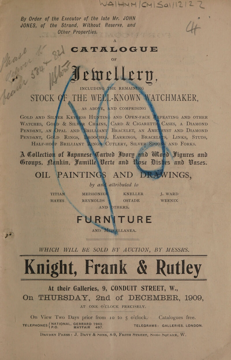 WISy| blr mt Cm | Sai /i2/ 2 2 By Order of the Executor of the late Mr. JOHN a8 JONES, of the Strand, Without Reserve, and | Other Properties. A » — ..\ CATALOGUE , 1/ Dy cu Wf, dt nar’ yp @/ a Se OF   GOLD aNnp SILYER Krvi) INTING AN RePeATING AND OTHER WarcHeEs, Go ‘. 4 4 Cases, a DIAMOND PENDANT, AN P BRACELET, AN AME@HYST AND DIAMOND TENT GoLp RINGs, , a ve EARRINGS, Py s,: Links, - STuDs, : Pe 8 POON AND Forks. oo Figures and tales and Vases.            A Collection of 3 depenrshg Groups, Aanhin, Famille x TITIAN. MEISSONIEE KNELLER J. WARD HAYES % REYNOLDS 4 OSTADE WEENIX Ny WDTHERS. Bk  WHICH WILL BE SOLD BY AUCTION, BY MESSRS. Knight, Frank &amp; Rutley At their Galleries, 9, CONDUIT STREET, W., On THURSDAY, 2nd of DHCHMBEHR, 1909, AT ONE O'CLOCK PRECISELY.       On View Two Days prior from 10 to 5 o'clock. Catalogues free. pie aaa GERRARD 1942, TELEPHONES} 5 AURA okace TELEGRAMS: GALLERIES, LONDON.   ‘DRY DEN Press: J. Davy &amp; Sons, 8-9, FRITH STREET, SOHO SQUARE, W.