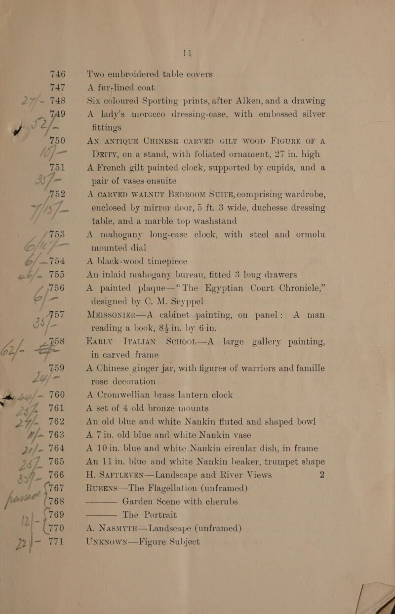 Two embroidered table covers A fur-lined coat Six coloured Sporting prints, after Alken, and a drawing A lady’s morocco dressing-case, with embossed silver fittings AN ANTIQUE CHINESE CARVED GILT WOOD FIGURE OF A DEITY, on a stand, with foliated ornament, 27 in. high A French gilt painted clock, supported by cupids, and a pair of vases ensuite A CARVED WALNUT BEDROOM SUITE, comprising wardrobe, enclosed by mirror door, 5 ft. 3 wide, duchesse dressing table, and a marble top washstand A mahogany long-case clock, with steel and ormolu mounted dial A black-wood timepiece An inlaid mahogany bureau, fitted 3 long drawers A painted plaque—*“'The Egyptian Court Chronicle,” designed by C. M. Seyppel MEISSONIER—A cabinet painting, on panel: A man reading a book, 84in. by 6 in. HARLY [7TaLIAN ScHoor—A large gallery painting,  in carved frame A Chinese ginger jar, with figures of warriors and famille rose decoration A Cromwellhan brass lantern clock A set of 4 old bronze mounts An old blue and white Nankin fluted and shaped bowl A 7in. old blue and white Nankin vase A 10in. blue and white Nankin circular dish, in frame An 11in. blue and white Nankin beaker, trumpet shape H. SAFTLEVEN Rusens—tThe Flagellation (unframed)  Landscape and River Views 2 Garden Scene with cherubs The Portrait A. NASMYTH Unkynown—Figure Subject Landseape (unframed) 