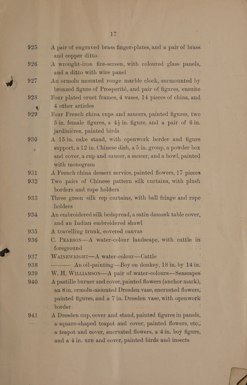 925 926 941 17 and copper ditto A wrought-iron fire-screen, with coloured glass panels, and a ditto with wire panel An ormolu mounted rouge marble clock, surmounted by bronzed figure of Prosperité, and pair of figures, ensuite Four plated cruet frames, 4 vases, 14 pieces of china, and 4 other articles Four French china cups and saucers, painted figures, two 5 in. female figures, a 43 in. figure, and a pair of 6 in. jardiniéres, painted birds A 15in. cake stand, with openwork border and figure support, a 12 in. Chinese dish, a 5 in. group, a powder box and cover, a cup and saucer, a saucer, and a bowl, painted with monogram | A French china dessert service, painted flowers, 17 pieces Two pairs of Chinese pattern silk curtains, with plush borders and rope holders Three green silk rep curtains, with ball fringe and rope holders An embroidered silk bedspread, a satin damask table cover, and an Indian embroidered shawl A travelling trunk, covered canvas C. PEARSON—A ‘water-colour landscape, with. cattle in foreground WAINEWRIGHT—A. water-colour—Cattle Tae An oil-painting—Boy on donkey, 18 in. by 14 in. W. H. WILLIAMSON—A pair of. water-colours—Seascapes A pastille burner and cover, painted flowers (anchor mark), an 8in. ormolu-mounted Dresden vase, encrusted flowers, painted figures, and a 7 in. Dresden vase, with openwork border. - | | | A Dresden cup, cover and stand, painted figures in panels, a. square-shaped teapot and cover, painted flowers, etc., a teapot and cover, encrusted flowers, a 4 in. boy figure, and a 4in. urn and cover, painted birds and insects