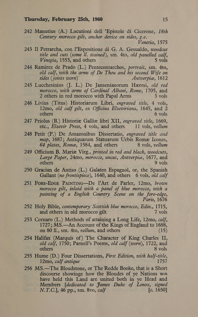 242 Manutius (A.) Locutioni dell ’Epistole di Cicerone, 18th Century morocco gilt, anchor device on sides, g.e. Venetia, 1575 243 Il Petrarcha, con l’Espositione di G. A. Gesualdo, woodcut title and cuts (some Il. stained), sm. 4to, old panelled calf, Vinegia, 1553, and others 5 vols 244 Ramirez de Prado (L.) Pentecontarchos, portrait, sm. 4to, old calf, with the arms of De Thou and his second Wife on sides (joints worn) Antverpie, 1612 245 Lucchesinius (J. L.) De Jansenianorum Heresi, old red morocco, with arms of Cardinal Albani, Rome, 1705, and 2 others in red morocco with Papal Arms 3 vols 246 Livius (Titus) Historiarum Libri, engraved title, 4 vols, 12mo, old calf gilt, ex Officina Elzeviriana, 1645, and 2 others 6 vols 247 Priolus (B.) Historie Galliz libri XII, engraved title, 1669, etc., Elzevir Press, 4 vols, and others 11 vols, vellum 248 Petit (P.) De Amazonibus Dissertatio, engraved title and map, 1687; Antiquarum Statuarum Urbis Rome Icones, 64 plates, Rome, 1584, and others 8 vols, vellum 249 Officium B. Marie Virg., printed in red and black, woodcuts, Large Paper, 24mo, morocco, uncut, Antverpie, 1677, and others 9 vols 250 Gracian de Antiso (L.) Galateo Espagnol, or, the Spanish Gallant (no frontispiece), 1640, and others 6 vols, old calf 251 FORE-EDGE PAINTING—De Il Art de Parler, 12mo, brown morocco gilt, inlaid with a panel of blue morocco, with a painting of a English Country Scene on the fore-edge, Paris, 1676 252 Holy Bible, contemporary Scottish blue morocco, Loi, Lares and others in old morocco gilt © 7 vols 253 Cornaro (L.) Methods of attaining a Long Life, 12mo, calf, 1727; MS.—An Account of the Kings of England to 1688, on 80 Il., sm. 4to, vellum, and others Wnelo) 254 Halifax (Marquis of) The Character of King Charles II, old calf, 1750; Parnell’s Poems, old calf (worn), 1722, and others 8 vols 255 Hume (D.) Four Dissertations, First Edition, with half-title, 12mo, calf antique 1757 256 MS.—The Bloudstone, or The Redde Booke, that is a Short discourse showinge how the Bloudes of ye Nations weh have held this Land are united both in ye Head and Members [dedicated to fames Duke of Lenox, signed N.T.C.], 46 pp., sm. 8vo, calf [c. 1650]