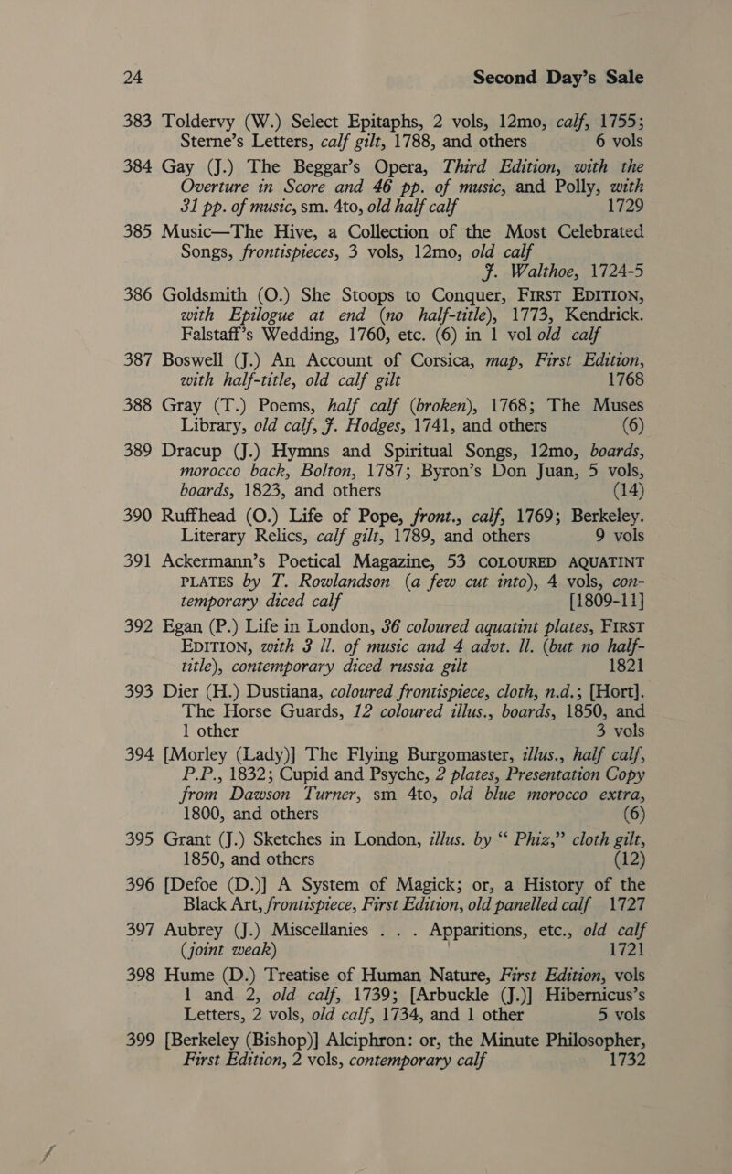 383 Toldervy (W.) Select Epitaphs, 2 vols, 12mo, calf, 1755; Sterne’s Letters, calf gilt, 1788, and others 6 vols 384 Gay (J.) The Beggar’s Opera, Third Edition, with the Overture in Score and 46 pp. of music, and Polly, with 31 pp. of music, sm. 4to, old half calf 1729 385 Music—The Hive, a Collection of the Most Celebrated Songs, frontispteces, 3 vols, 12mo, old calf F. Walthoe, 1724-5 386 Goldsmith (O.) She Stoops to Conquer, First EDITION, with Epilogue at end (no half-title), 1773, Kendrick. Falstaff’s Wedding, 1760, etc. (6) in 1 vol old calf 387 Boswell (J.) An Account of Corsica, map, First Edition, with half-title, old calf gilt 1768 388 Gray (T.) Poems, half calf (broken), 1768; The Muses Library, old calf, 7. Hodges, 1741, and others (6) 389 Dracup (J.) Hymns and Spiritual Songs, 12mo, boards, morocco back, Bolton, 1787; Byron’s Don Juan, 5 vols, boards, 1823, and others (14) 390 Ruffhead (O.) Life of Pope, front., calf, 1769; Berkeley. Literary Relics, calf gilt, 1789, and others 9 vols 391 Ackermann’s Poetical Magazine, 53 COLOURED AQUATINT PLATES by T. Rowlandson (a few cut into), 4 vols, con- temporary diced calf [1809-11] 392 Egan (P.) Life in London, 36 coloured aquatint plates, FIRST EDITION, with 3 il. of music and 4 advt. Il. (but no half- title), contemporary diced russia gilt 1821 393 Dier (H.) Dustiana, coloured frontispiece, cloth, n.d.; [Hort]. The Horse Guards, 12 coloured illus., boards, 1850, and 1 other 3 vols 394 [Morley (Lady)] The Flying Burgomaster, zllus., half caif, P.P., 1832; Cupid and Psyche, 2 plates, Presentation Copy from Dawson Turner, sm 4to, old blue morocco extra, 1800, and others (6) 395 Grant (J.) Sketches in London, zllus. by “‘ Phiz,” cloth gilt, 1850, and others (12) 396 [Defoe (D.)] A System of Magick; or, a History of the Black Art, frontispiece, First Edition, old panelled calf 1727 397 Aubrey (J.) Miscellanies . . . Apparitions, etc., old calf (joint weak) | 1721 398 Hume (D.) Treatise of Human Nature, First Edition, vols 1 and 2, old calf, 1739; [Arbuckle (J.)] Hibernicus’s Letters, 2 vols, old calf, 1734, and 1 other 5 vols 399 [Berkeley (Bishop)] Alciphron: or, the Minute Philosopher, First Edition, 2 vols, contemporary calf 1732