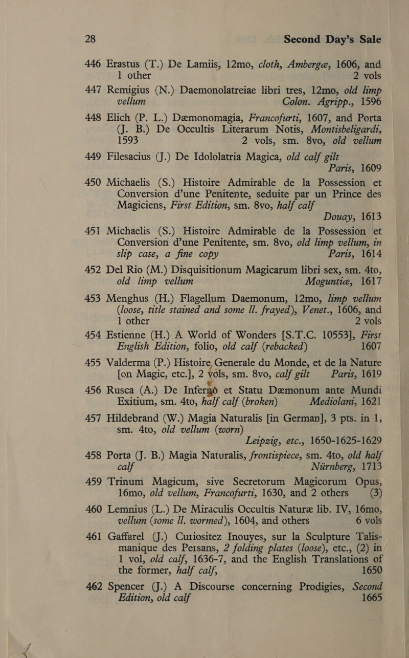 446 Erastus (T.) De Lamiis, 12mo, cloth, Amberge, 1606, and 1 other 2 vols 447 Remigius (N.) Daemonolatreiae libri tres, 12mo, old limp vellum Colon. Agripp., 1596 448 Elich (P. L.) Demonomagia, Francofurti, 1607, and Porta (J. B.) De Occultis Literarum Notis, Montisbeligardt, 1593 2 vols, sm. 8vo, old vellum 449 Filesacius (J.) De Idololatria Magica, old calf gilt Paris, 1609 450 Michaelis (S.) Histoire Admirable de la Possession et Conversion d’une Penitente, seduite par un Prince des Magiciens, First Edition, sm. 8vo, half calf Douay, 1613 451 Michaelis (S.) Histoire Admirable de la Possession et Conversion d’une Penitente, sm. 8vo, old limp vellum, in slip case, a fine copy Paris, 1614 452 Del Rio (M.) Disquisitionum Magicarum libri sex, sm. 4to, old limp vellum | Moguntie, 1617 453 Menghus (H.) Flagellum Daemonum, 12mo, limp vellum (loose, title stained and some Il. frayed), Venet., 1606, and 1 other 2 vols 454 Estienne (H.) A World of Wonders [S.T.C. 10553], First English Edition, folio, old calf (rebacked) 1607 455 Valderma (P.) Histoire,Generale du Monde, et de la Nature [on Magic, etc.], 2 vols, sm. 8vo, calf gilt Paris, 1619 456 Rusca (A.) De Inferno et Statu Demonum ante Mundi Exitium, sm. 4to, half calf (broken) Mediolam, 1621 457 Hildebrand (W.) Magia Naturalis [in German], 3 pts. in 1, sm. 4to, old vellum (worn) Leipzig, etc., 1650-1625-1629 458 Porta (J. B.) Magia Naturalis, frontispiece, sm. 4to, old half calf Niirnberg, 1713 459 Trinum Magicum, sive Secretorum Magicorum Opus, 16mo, old vellum, Francofurti, 1630, and 2 others (3) 460 Lemnius (L.) De Miraculis Occultis Nature lib. IV, 16mo, vellum (some Il. wormed), 1604, and others 6 vols 461 Gaffarel (J.) Curiositez Inouyes, sur la Sculpture Talis- manique des Persans, 2 folding plates (loose), etc., (2) in 1 vol, old calf, 1636-7, and the English Translations of the former, half calf, 1650 462 Spencer (J.) A Discourse concerning Prodigies, Second Edition, old calf 1665