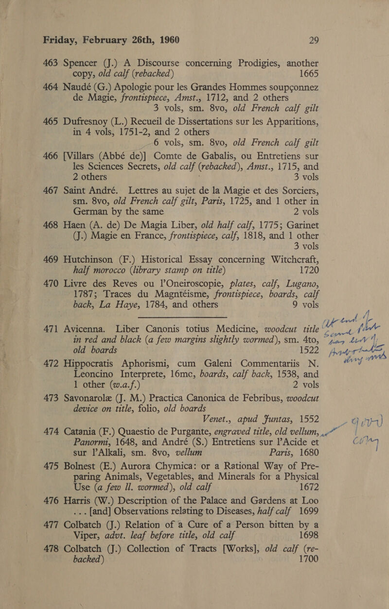 463 Spencer (J.) A Discourse concerning Prodigies, another copy, old calf (rebacked) 1665 464 Naudé (G.) Apologie pour les Grandes Hommes soupconnez de Magie, frontispiece, Amst., 1712, and 2 others 3 vols, sm. 8vo, old French calf gilt 465 Dufresnoy (L.) Recueil de Dissertations sur les Apparitions, in 4 vols, 1751-2, and 2 others 6 vols, sm. 8vo, old French calf gilt 466 [Villars (Abbé de)] Comte de Gabalis, ou Entretiens sur les Sciences Secrets, old calf (rebacked ), Amst., 1715, and 2 others 3 vols 467 Saint André. Lettres au sujet de la Magie et des Sorciers, sm. 8vo, old French calf gilt, Paris, 1725, and 1 other in German by the same 2 vols 468 Haen (A. de) De Magia Liber, old half calf, 1775; Garinet (J.) Magie en France, frontispiece, calf, 1818, and 1 other 3 vols 469 Hutchinson (F.) Historical Essay concerning Witchcraft, half morocco (library stamp on title) 1720 470 Livre des Reves ou I’Oneiroscopie, plates, calf, Lugano, 1787; Traces du Magntéisme, frontispiece, boards, calf back, La Haye, 1784, and others 9 vols : ae a OE Wa trad 471 Avicenna. Liber Canonis totius Medicine, woodcut title” 4 1’ in red and black (a few margins slightly wormed), sm. 4to, ~p.n5 eV“) old boards 1522) Ait rede 472 Hippocratis Aphorismi, cum Galeni Commentariis N. word Leoncino Interprete, 16mc, boards, calf back, 1538, and 1 other (w.a.f.) 2 vols 473 Savonarole (J. M.) Practica Canonica de Febribus, woodcut device on title, folio, old boards Venet., apud Funtas, 1552 yg J} 474 Catania (F.) Quaestio de Purgante, engraved title, old vellum, ,-“” | Panormi, 1648, and André (S.) Entretiens sur l’Acide et Cin sur l’Alkali, sm. 8vo, vellum Paris, 1680 475 Bolnest (E.) Aurora Chymica: or a Rational Way of Pre- paring Animals, Vegetables, and Minerals for a Physical Use (a few Il. wormed), old calf 1672 476 Harris (W.) Description of the Palace and Gardens at Loo ... [and] Observations relating to Diseases, half calf 1699 477 Colbatch (J.) Relation of a Cure of a Person bitten by a Viper, advt. leaf before title, old calf 1698 478 Colbatch (J.) Collection of Tracts [Works], old calf (re- backed ) 1700