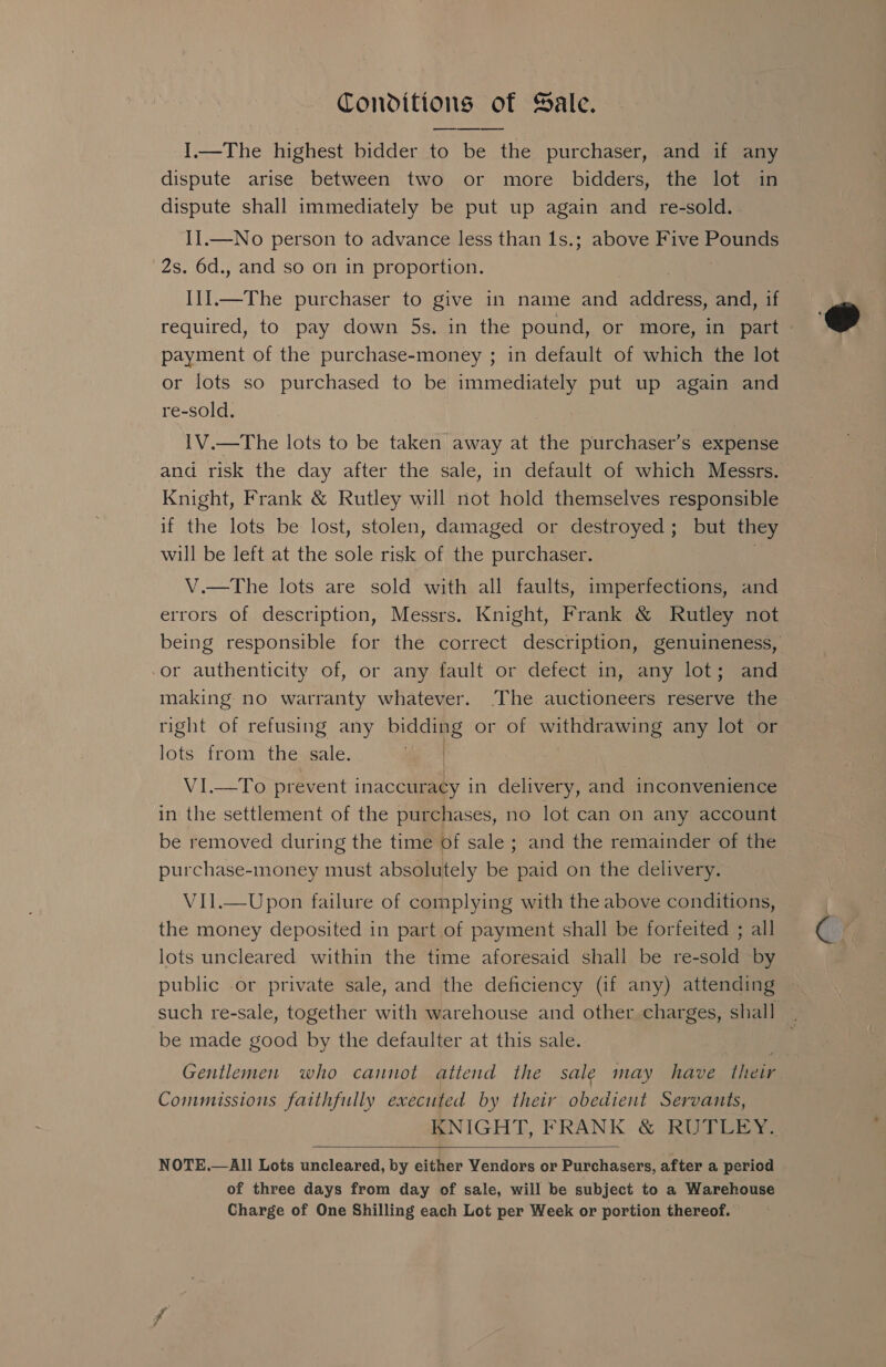 Conditions of Sale. I.—The highest bidder to soa the purchaser, and if any dispute arise between two or more bidders, the lot in dispute shall immediately be put up again and re-sold. II.—No person to advance less than 1s.; above Five Pounds 2s. 6d., and so on in proportion. II] _—The purchaser to give in name an address, and, if required, to pay down 5s. in the pound, or more, in part » payment of the purchase-money ; in default of which the lot or lots so purchased to be immediately put up again and re-sold. IV.—The lots to be taken away at the purchaser’s expense and risk the day after the sale, in default of which Messrs. Knight, Frank &amp; Rutley will not hold themselves responsible if the lots be lost, stolen, damaged or destroyed; but they will be left at the sole risk of the purchaser. V.—The lots are sold with all faults, imperfections, and errors of description, Messrs. Knight, Frank &amp; Rutley not being responsible for the correct description, genuineness, or authenticity of, or any fault or defect in, any lot; and making no warranty whatever. The auctioneers reserve the right of refusing any ieee or of withdrawing any lot or lots from the sale. VI.—To prevent inaccuracy in delivery, and inconvenience in the settlement of the purchases, no lot can on any account be removed during the time of sale ; and the remainder of the purchase-money must absolutely be paid on the delivery. V11l.—Upon failure of complying with the above conditions, the money deposited in part of payment shall be forfeited ; all lots uncleared within the time aforesaid shall be re-sold by public .or private sale, and the deficiency (if any) attending such re-sale, together with warehouse and other charges, shall — Gentlemen who cannot attend the sale may have their Commissions faithfully executed by their obedient Servants, KNIGHT, FRANK &amp; RUTLEY.  NOTE.—All Lots uncleared, by either Vendors or Purchasers, after a period of three days from day of sale, will be subject to a Warehouse Charge of One Shilling each Lot per Week or portion thereof. 