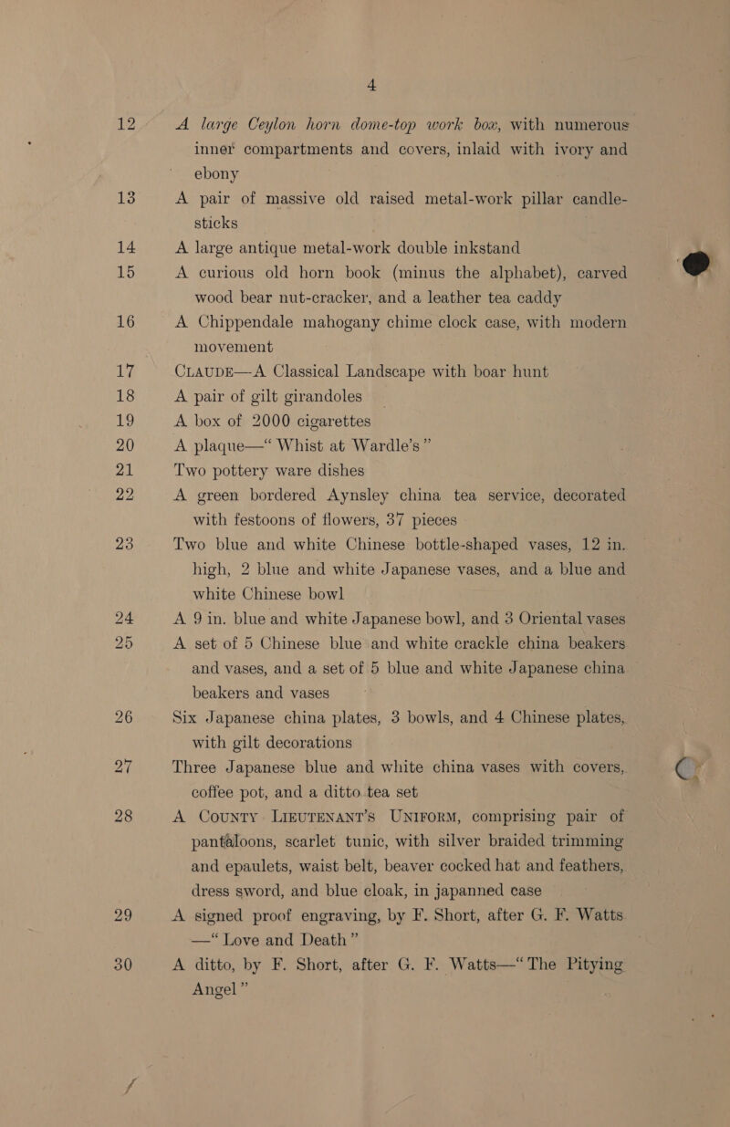 bo bb Ov 29 30 4 A large Ceylon horn dome-top work box, with numerous inner compartments and covers, inlaid with ivory and ebony A pair of massive old raised metal-work pillar candle- sticks : A large antique metal-work double inkstand A curious old horn book (minus the alphabet), carved wood bear nut-cracker, and a leather tea caddy A Chippendale mahogany chime clock case, with modern movement CLAUDE—-A Classical Landscape with boar hunt A pair of gilt girandoles _ A box of 2000 cigarettes A plaque—* Whist at Wardle’s ” Two pottery ware dishes A green bordered Aynsley china tea service, decorated with festoons of flowers, 37 pieces Two blue and white Chinese bottle-shaped vases, 12 in. high, 2 blue and white Japanese vases, and a blue and white Chinese bowl A 9 in. blue and white Japanese bowl, and 3 Oriental vases A set of 5 Chinese blue and white crackle china beakers beakers and vases Six Japanese china plates, 3 bowls, and 4 Chinese plates, with gilt decorations Three Japanese blue and white china vases with covers, coffee pot, and a ditto tea set A County LIEUTENANT’S UNIFORM, comprising pair of pantaloons, scarlet tunic, with silver braided trimming and epaulets, waist belt, beaver cocked hat and feathers, dress sword, and blue cloak, in Japanned case A signed proof engraving, by F. Short, after G. F. Watts —“ Love and Death” A ditto, by F. Short, after G. F. Watts—“The Pitying Angel” 