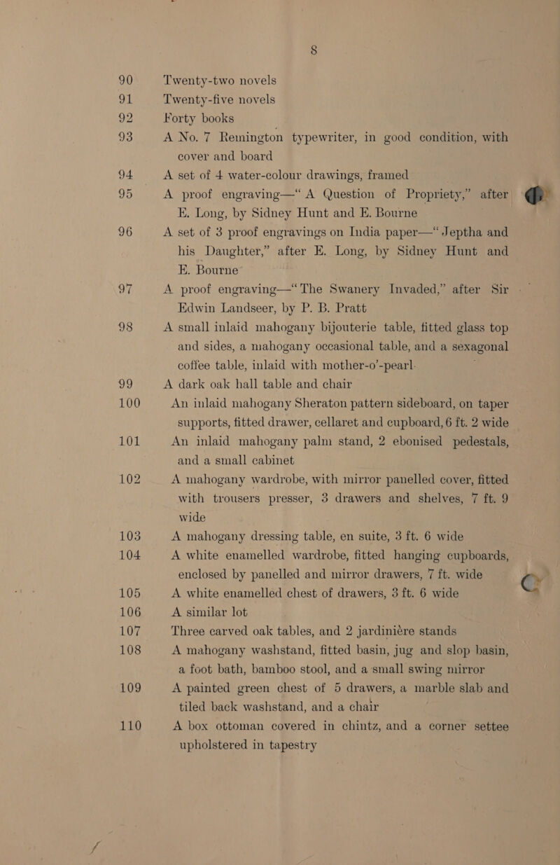 90 WE 92 93 94 95 96 97 110 Twenty-two novels Twenty-five novels Forty books A No. 7 Remington typewriter, in good condition, with cover and board A set of 4 water-colour drawings, framed : A proof engraving—“ A Question of Propriety,” after EK. Long, by Sidney Hunt and E. Bourne | A set of 3 proof engravings on India paper—*Jeptha and his Daughter,” after EK. Long, by Sidney Hunt and E. Bourne’  Edwin Landseer, by P. B. Pratt A small inlaid mahogany bijouterie table, fitted glass top and sides, a mahogany occasional table, and a sexagonal coffee table, inlaid with mother-o’-pearl. A dark oak hall table and chair An inlaid mahogany Sheraton pattern sideboard, on taper supports, fitted drawer, cellaret and cupboard, 6 ft. 2 wide An inlaid mahogany palm stand, 2 ebonised pedestals, and a small cabinet A mahogany wardrobe, with mirror panelled cover, fitted wide A mahogany dressing table, en suite, 3 ft. 6 wide A white enamelled wardrobe, fitted hanging cupboards, enclosed by panelled and mirror drawers, 7 ft. wide A white enamelled chest of drawers, 3 ft. 6 wide A similar lot Three carved oak tables, and 2 jardiniére stands A mahogany washstand, fitted basin, jug and slop basin, a foot bath, bamboo stool, and a small swing mirror A painted green chest of 5 drawers, a marble slab and tiled back washstand, and a chair A box ottoman covered in chintz, and a corner settee upholstered in tapestry 