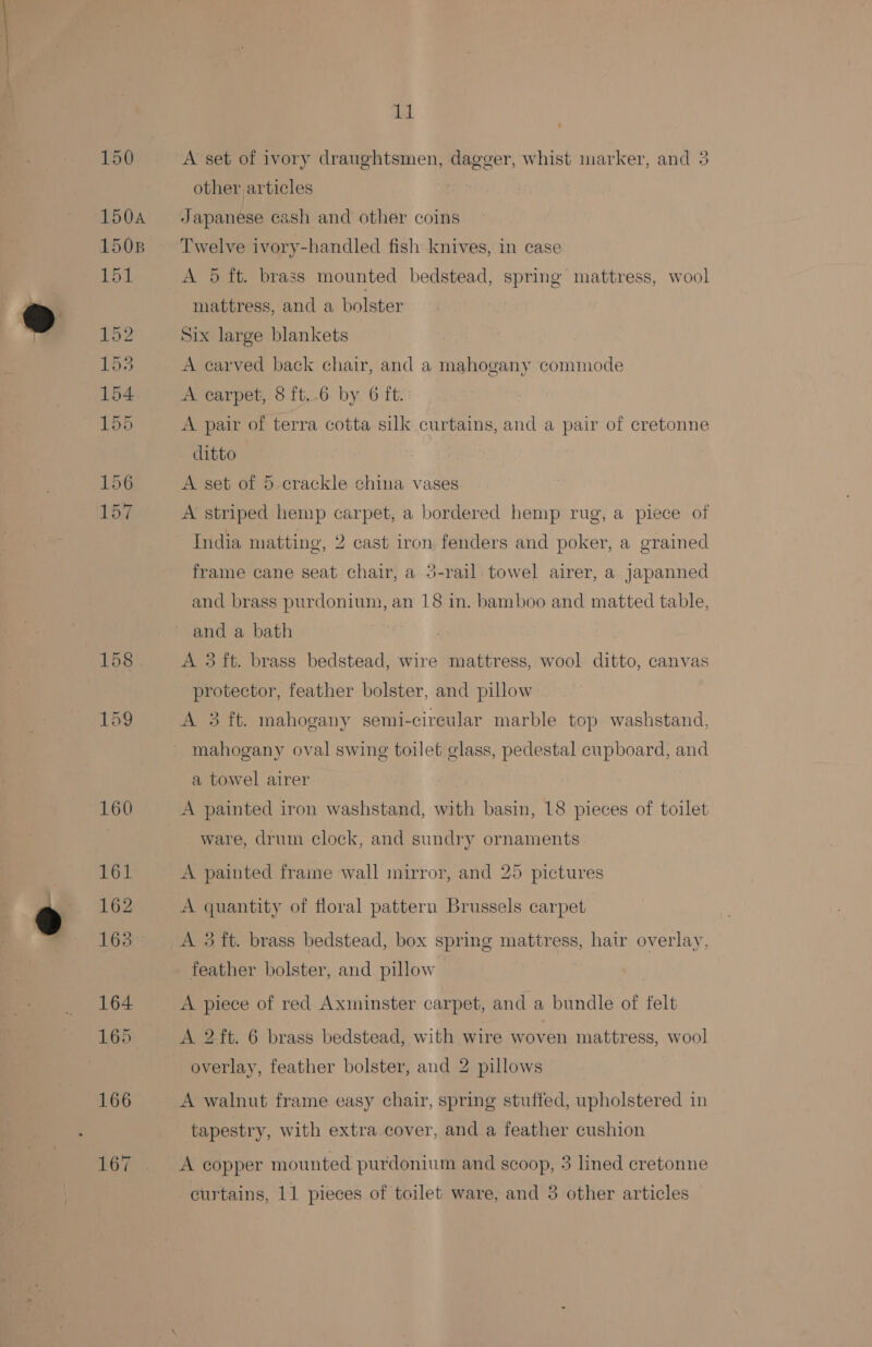 158 Low 167 11 - A set of ivory draughtsmen, dagger, whist marker, and 3 other articles Japanese cash and other coins Twelve ivory-handled fish knives, in case A 5 ft. brass mounted bedstead, spring mattress, wool mattress, and a bolster Six large blankets — A carved back chair, and a mahogany commode A carpet, 8 ft..6 by 6 ft. A pair of terra cotta silk curtains, and a pair of cretonne ditto A set of 5.crackle china vases A striped hemp carpet, a bordered hemp rug, a piece of India matting, 2 cast iron fenders and poker, a grained frame cane seat chair, a 5-rail towel airer, a japanned and brass purdonium, an 18 in. bamboo and matted table, and a bath A 3 ft. brass bedstead, wire mattress, wool ditto, canvas protector, feather bolster, and pillow A 3 ft. mahogany semi-circular marble top washstand, mahogany oval swing toilet glass, pedestal cupboard, and a towel airer A painted iron washstand, with basin, 18 pieces of toilet ware, drum clock, and sundry ornaments A painted fraime wall mirror, and 25 pictures A quantity of floral pattern Brussels carpet A 3 ft. brass bedstead, box spring mattress, hair overlay, feather bolster, and pillow A piece of red Axminster carpet, and a bundle of felt A 2 ft. 6 brass bedstead, with wire woven mattress, wool overlay, feather bolster, and 2 pillows A walnut frame easy chair, spring stuffed, upholstered in tapestry, with extra.cover, and a feather cushion A copper mounted purdonium and scoop, 3 lined cretonne