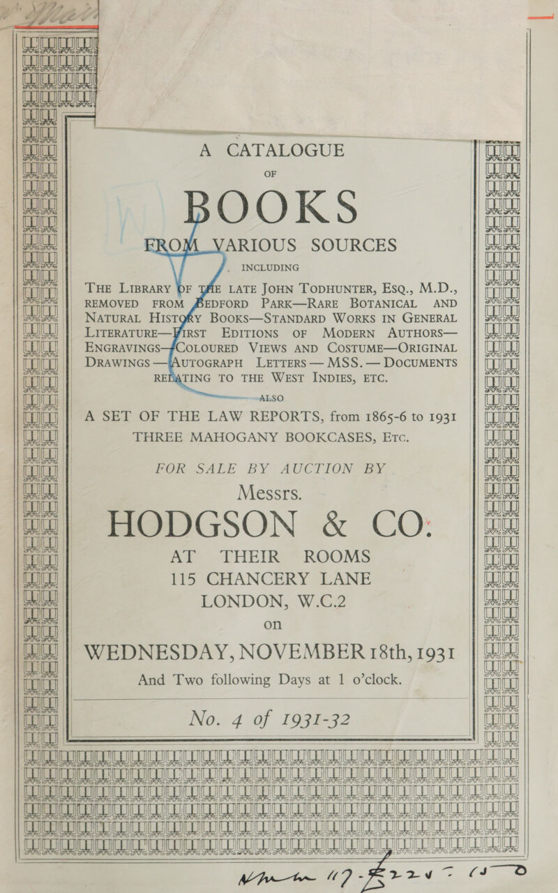      = | —— ae      cocci eee eee eee    fica CHIC r CW! AUN WN SS _. — St eaaa A CATALOGUE aaa | Cu | P| OOKS | , VARIOUS SOURCES a | . INCLUDING ch |} Tue Liprary 0F TAME LATE JOHN TODHUNTER, Esaq., M.D a “; | REMOVED FROM SEDFORD PARK—RARE BOTANICAL AND LO NATURAL HiIsTQgRy BOOKS—STANDARD WORKS IN GENERAL aa _ LITERATURE—FIRST EDITIONS OF MODERN AUTHORS— 1 ENGRAVINGS—#COLOURED VIEWS AND COSTUME—ORIGINAL nana | DRAWINGS —{AUTOGRAPH LETTERS — MSS.— DOCUMENTS Ww | REDATING TO THE WEST INDIES, ETC. | ana | | ALSO nanny | A SET OF THE LAW REPORTS, from 1865-6 to 1931 UIUS |] THREE MAHOGANY BOOKCASES, Etc. | aa | POR SALE BY AUCTION “sy, | Messrs. 41] HODGSON &amp; CO: tic | AT THEIR ROOMS Lou | 115 CHANCERY LANE a |) LONDON, W.C.2 fad on oe | WEDNESDAY, NOVEMBER 18th, 1931 | aa | And Two following Days at 1 o’clock. | fiat | ak | No. 4 of 1931-32 HUE | : ——— = 111 AUETTUNTTO UU EET GUL SEGUE GELS AT EE TERME TRL EGL AT GRIT te (9 SSSR RTECS      Baie aie ai ainaia aie eae e        Bese sececececeqer  | bb Sb Cota ce C1 SI bats pl MY 3 ct oH  To eK Ae eS  — CSS = — 6K (3 LS Sle ete 4s a She   Sf st eet st bet st ttt tet st tat     VM Awrar- ES fis 