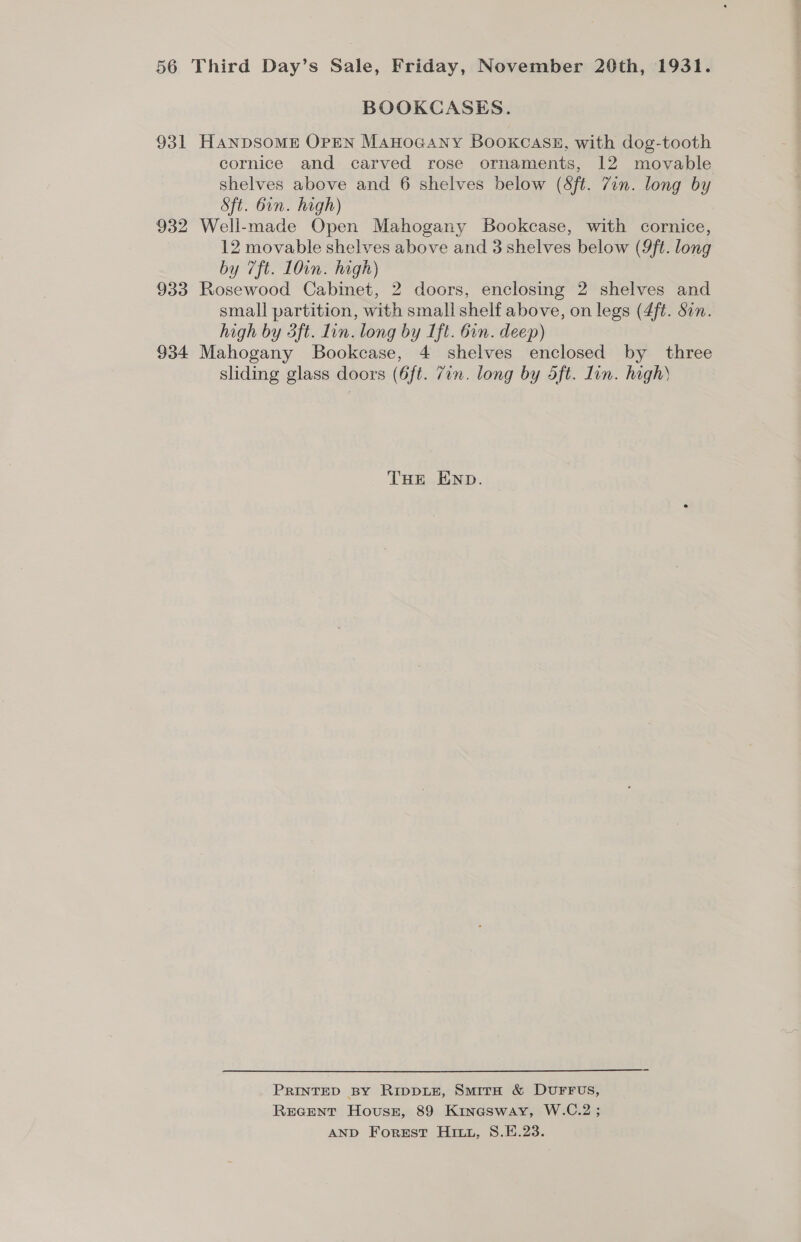 BOOKCASES. 931 HANDSOME OPEN ManoGany BooxkcasE, with dog-tooth cornice and carved rose ornaments, 12 movable shelves above and 6 shelves below (Sft. Zin. long by Sft. bin. high) 932 Well-made Open Mahogany Bookcase, with cornice, 12 movable shelves above and 3 shelves below (9ft. long by 7ft. 10in. high) 933 Rosewood Cabinet, 2 doors, enclosing 2 shelves and small partition, with small shelf above, on legs (4ft. Sin. high by 3ft. lin. long by Ift. bin. deep) 934 Mahogany Bookcase, 4 shelves enclosed by three sliding glass doors (6ft. 7in. long by 4ft. lin. high THE END. PRINTED BY RippLEe, Smirn &amp; DUFFUS, REGENT House, 89 Kinasway, W.C.2 ; AND Forest Hit, S.E.23.