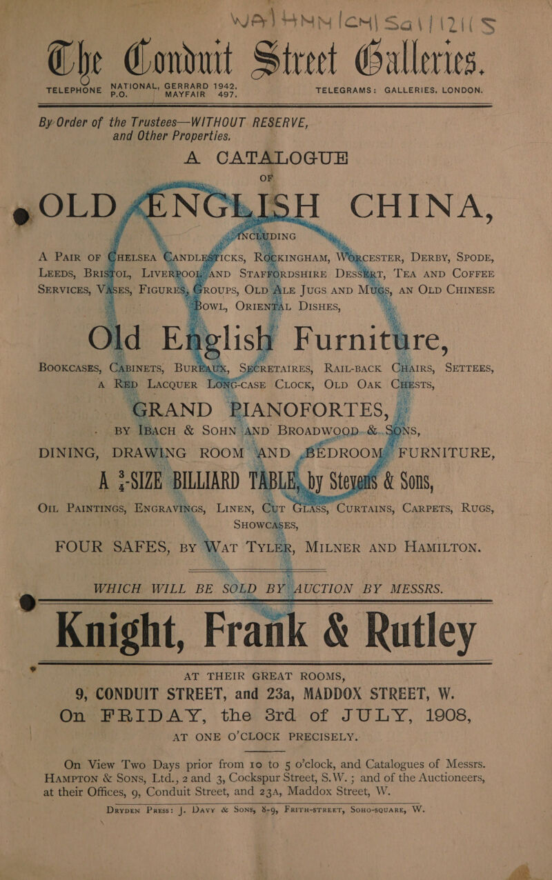 ag re sp Wer HNN Ion Sa\l(2i(S { Che Conduit Street Galleries. pe vay ate 1942, TELEPHONE AYFAIR 497. TELEGRAMS: GALLERIES. LONDON.   By Order of the Trustees—WITHOUT RESERVE, and Other Properties. A CATALOGUE OF ne Ep iNG     A Pair OF Cuersea € ‘CANDL ari ICKS, Roe CKINGHAM, we IRCESTER, DERBY, SPODE, LEEDs, Bris TOL, _ Lavaca’ /AND STAFFORDSHIRE DESSER RT, TEA AND COFFEE ALE Jucs anp Mu igs » AN OLD CHINESE A 7 BowL, One DISHES, %  % A AUX cMeeratens RAIL-BACK Bos ices ED Lacquer ON G-CASE CLOCK, OLD Oak Custs, GRAND PIANOFORTES, — . (BX me &amp; SOHN. AND Oe ee 50 i    O1L PAINTINGS, en LINEN, Cur LASS, CURAING, Carpets, Rucs, Ag : he   SHOWCASES, FOUR SAFES, By War TYLER, MILNER AND HAMILTON. _ a | WHICH WILL BE SOLD BY AUCTION BY MESSRS. _Knight, Frank &amp; Rutley AT THEIR GREAT ROOMS, 9, CONDUIT STREET, and 23a, MADDOX STREET, W. On FRIDAY, the 8rd of JULY, 1908, AT ONE O’CLOCK PRECISELY.         On View Two Days prior from ro to 5 o’clock, and Catalogues of Messrs. Hampton &amp; Sons, Ltd., 2 and 3, Cockspur Street, S.W. ; and of the Auctioneers, at their Offices, 9, Conduit Street, and 23a, Maddox Street, W. Drypren Press: J. Davy &amp; Sons, 8-9, Friru-srreet, Sono-square, W.  