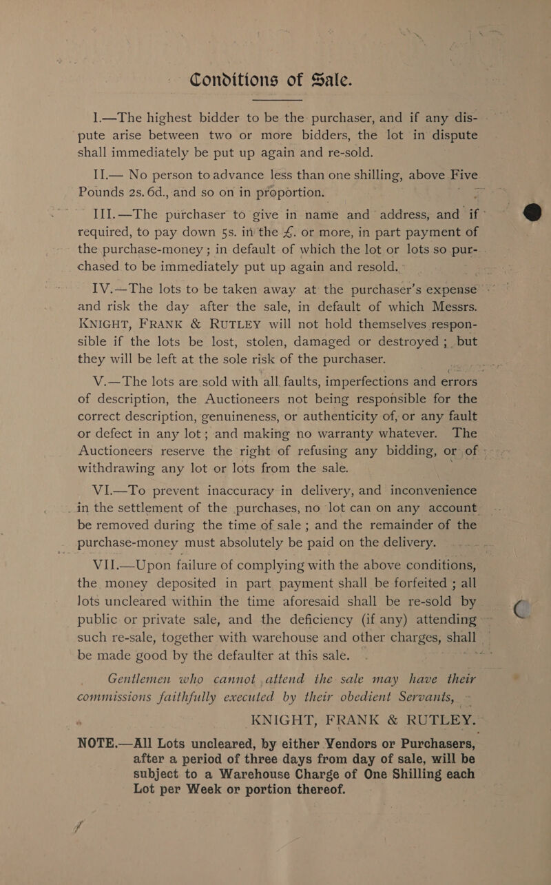 | Conditions of Sale. pute arise between two or more bidders, the lot in erat shall immediately be put up again and re-sold. II.— No person to advance less than one shilling, above Hive Pounds 2s. 6d., and so on in proportion. required, to pay down 5s. in the 4. or more, in part payment of chased to be immediately put up again and resold. and risk the day after the sale, in default of which Messrs. KNIGHT, FRANK &amp; RUTLEY will not hold themselves respon- sible if the lots be lost, stolen, damaged or destroyed - but they will be left at the sole risk of the purchaser. of description, the Auctioneers not being responsible for the correct description, genuineness, or authenticity of, or any fault or defect in any lot; and making no warranty whatever. The withdrawing any lot or lots from the sale. VI—To prevent inaccuracy in delivery, and inconvenience be removed during the time of sale ; and the remainder of the purchase- money must absolutely be paid on the delivery. VII.—Upon failure of complying with the above conditions, the money deposited in part payment shall be forfeited ; all Jots uncleared within the time aforesaid shall be re-sold by be made good by the defaulter at this sale. Gentlemen who cannot .attend the sale may have ie commissions faithfully executed by their obedient Servants, NOTE.—All Lots uncleared, by either Vendors or Purchasers, after a period of three days from day of sale, will be subject to a Warehouse Charge of One Shilling each Lot per Week or portion thereof.