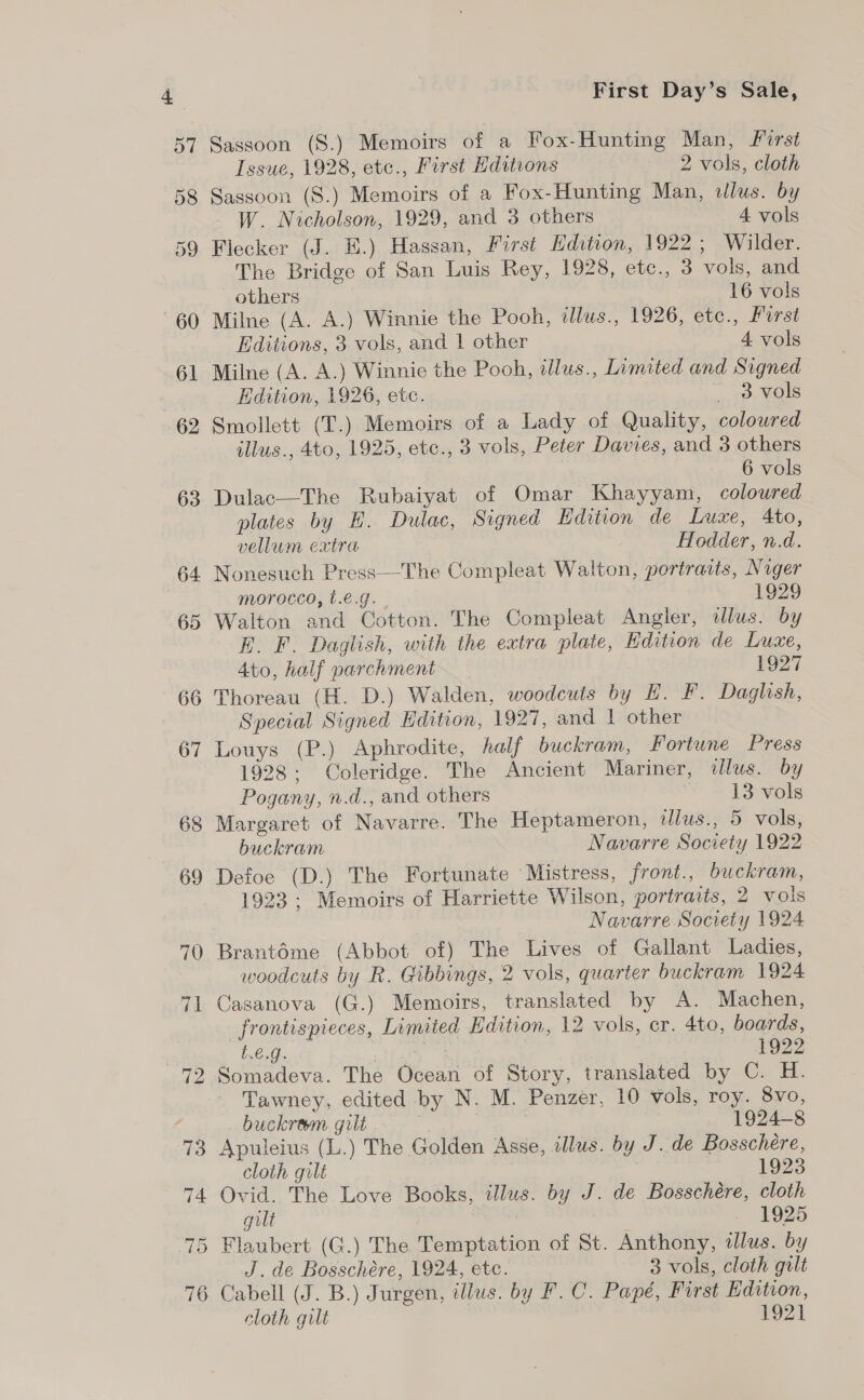 Sassoon (S.) Memoirs of a Fox-Hunting Man, First Issue, 1928, etc., First Editions 2 vols, cloth Sassoon (S.) Memoirs of a Fox-Hunting Man, illus. by W. Nicholson, 1929, and 3 others 4 vols Flecker (J. E.) Hassan, First Edition, 1922; Wilder. The Bridge of San Luis Rey, 1928, etc., 3 vols, and others 16 vols Milne (A. A.) Winnie the Pooh, tllus., 1926, etc., Furst Editions, 3 vols, and | other 4 vols Milne (A. A.) Winnie the Pooh, illus., Limited and Signed Edition, 1926, etc. Oo ¥Os Smollett (T.) Memoirs of a Lady of Quality, colowred illus., 4to0, 1925, etc., 3 vols, Peter Davies, and 3 others 6 vols Dulac—The Rubaiyat of Omar Khayyam, coloured plates by H. Dulac, Signed Edition de Luxe, 4to, vellum extra Hodder, n.d. Nonesuch Press—The Compleat Walton, portraits, Niger morocco, t.e.g. 1929 Walton and Cotton. The Compleat Angler, illus. by E. F. Daglish, with the extra plate, Edition de Luxe, 4to, half parchment 1927 Thoreau (H. D.) Walden, woodcuts by H. F. Daglish, Special Signed Hdition, 1927, and 1 other Louys (P.) Aphrodite, half buckram, Fortune Press 1928; Coleridge. The Ancient Mariner, illus. by Pogany, n.d., and others 13 vols Margaret of Navarre. The Heptameron, tllus., 5 vols, buckram Navarre Society 1922 Defoe (D.) The Fortunate ‘Mistress, front., buckram, 1923 ; Memoirs of Harriette Wilson, portraits, 2 vols | Navarre Society 1924 Brantéme (Abbot of) The Lives of Gallant Ladies, woodcuts by R. Gibbings, 2 vols, quarter buckram 1924 Casanova (G.) Memoirs, translated by A. Machen, _frontispieces, Limited Edition, 12 vols, cr. 4to, boards, t.€.g. | ie 3 | 1922 Somadeva. The Ocean of Story, translated by C. H. Tawney, edited by N. M. Penzer, 10 vols, roy. 8vo, buckram gilt . 1924-8 Apuleius (L.) The Golden Asse, illus. by J. de Bosschére, cloth gilt 1923 Ovid. The Love Books, illus. by J. de Bosschére, cloth gilt . 1925 Flaubert (G.) The Temptation of St. Anthony, 2lus. by J. de Bosschére, 1924, etc. 3 vols, cloth gilt cloth gilt 1921