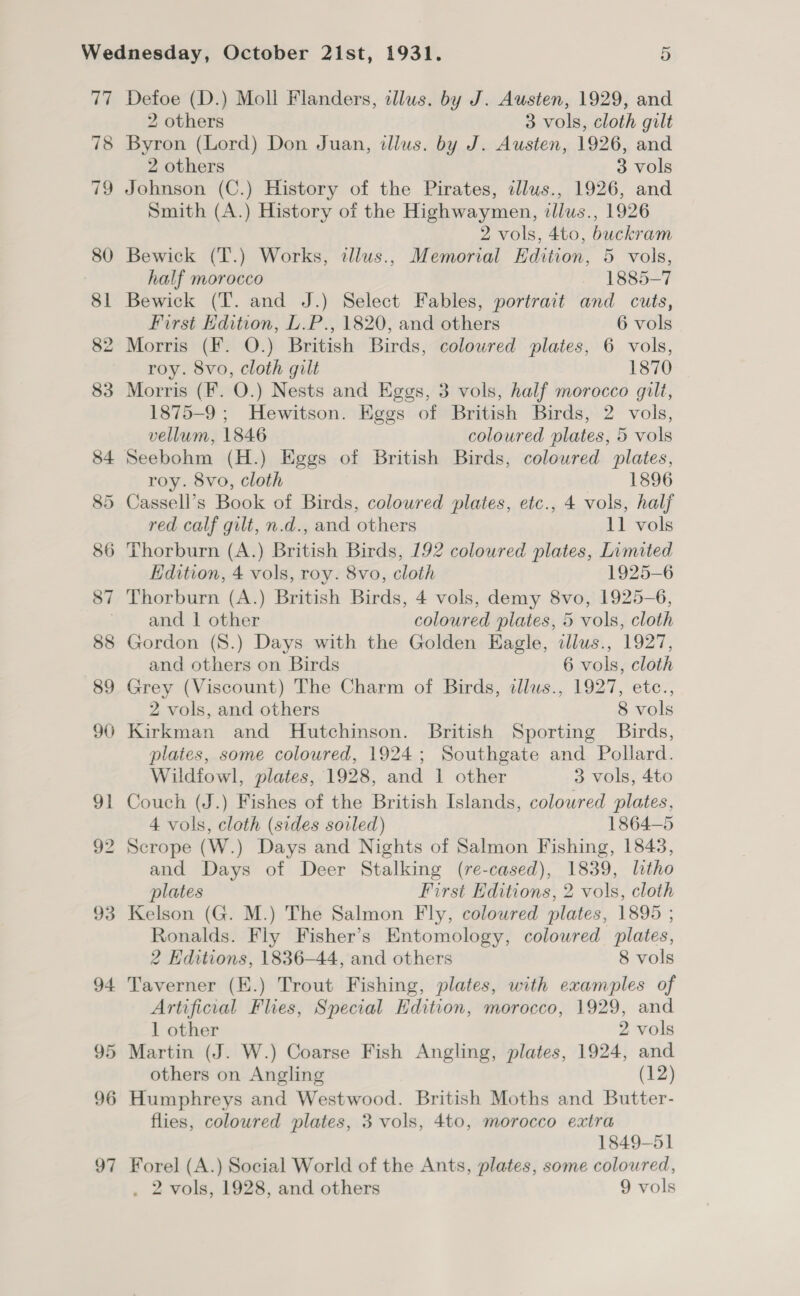 ce; 78 re 80 8 93 94 95 96 97 Defoe (D.) Moll Flanders, illus. by J. Austen, 1929, and 2 others 3 vols, cloth gilt Byron (Lord) Don Juan, illus. by J. Austen, 1926, and 2 others 3 vols Johnson (C.) History of the Pirates, illus., 1926, and Smith (A.) History of the Highwaymen, illus., 1926 2 vols, 4to, buckram Bewick (T.) Works, tllus., Memorial Edition, 5 vols, half morocco 1885-7 Bewick (T. and J.) Select Fables, portrait and cuts, First Edition, L.P., 1820, and others 6 vols Morris (F. O.) British Birds, coloured plates, 6 vols, roy. 8vo, cloth gilt 1870 Morris (F. O.) Nests and Eggs, 3 vols, half morocco gilt, 1875-9 ; Hewitson. Eggs of British Birds, 2 vols, vellum, 1846 coloured plates, 5 vols roy. 8vo, cloth 1896 Cassell’s Book of Birds, coloured plates, etc., 4 vols, half red calf gilt, n.d., and others 11 vols Thorburn (A.) British Birds, 192 colowred plates, Limited Edition, 4 vols, roy. 8vo, cloth 1925-6 Thorburn (A.) British Birds, 4 vols, demy 8vo, 1925-6, and 1 other coloured plates, 5 vols, cloth Gordon (S.) Days with the Golden Eagle, cllus., 1927, and others on Birds 6 vols, cloth Grey (Viscount) The Charm of Birds, illus., 1927, etc., 2 vols, and others 8 vols Kirkman and Hutchinson. British Sporting Birds, plates, some coloured, 1924; Southgate and Pollard. Wildfowl, plates, 1928, and 1 other 3 vols, 4to Couch (J.) Fishes of the British Islands, colowred plates, 4 vols, cloth (sides soiled) 1864-5 Scrope (W.) Days and Nights of Salmon Fishing, 1843, and Days of Deer Stalking (re-cased), 1839, litho plates First Editions, 2 vols, cloth Kelson (G. M.) The Salmon Fly, coloured plates, 1895 ; Ronalds. Fly Fisher’s Entomology, coloured plates, 2 Editions, 1836-44, and others 8 vols Taverner (EK.) Trout Fishing, plates, with examples of Artificial Flies, Special Edition, morocco, 1929, and 1 other 2 vols Martin (J. W.) Coarse Fish Angling, plates, 1924, and others on Angling (12) Humphreys and Westwood. British Moths and Butter- flies, coloured plates, 3 vols, 4to, morocco extra 1849-51 Forel (A.) Social World of the Ants, plates, some coloured,