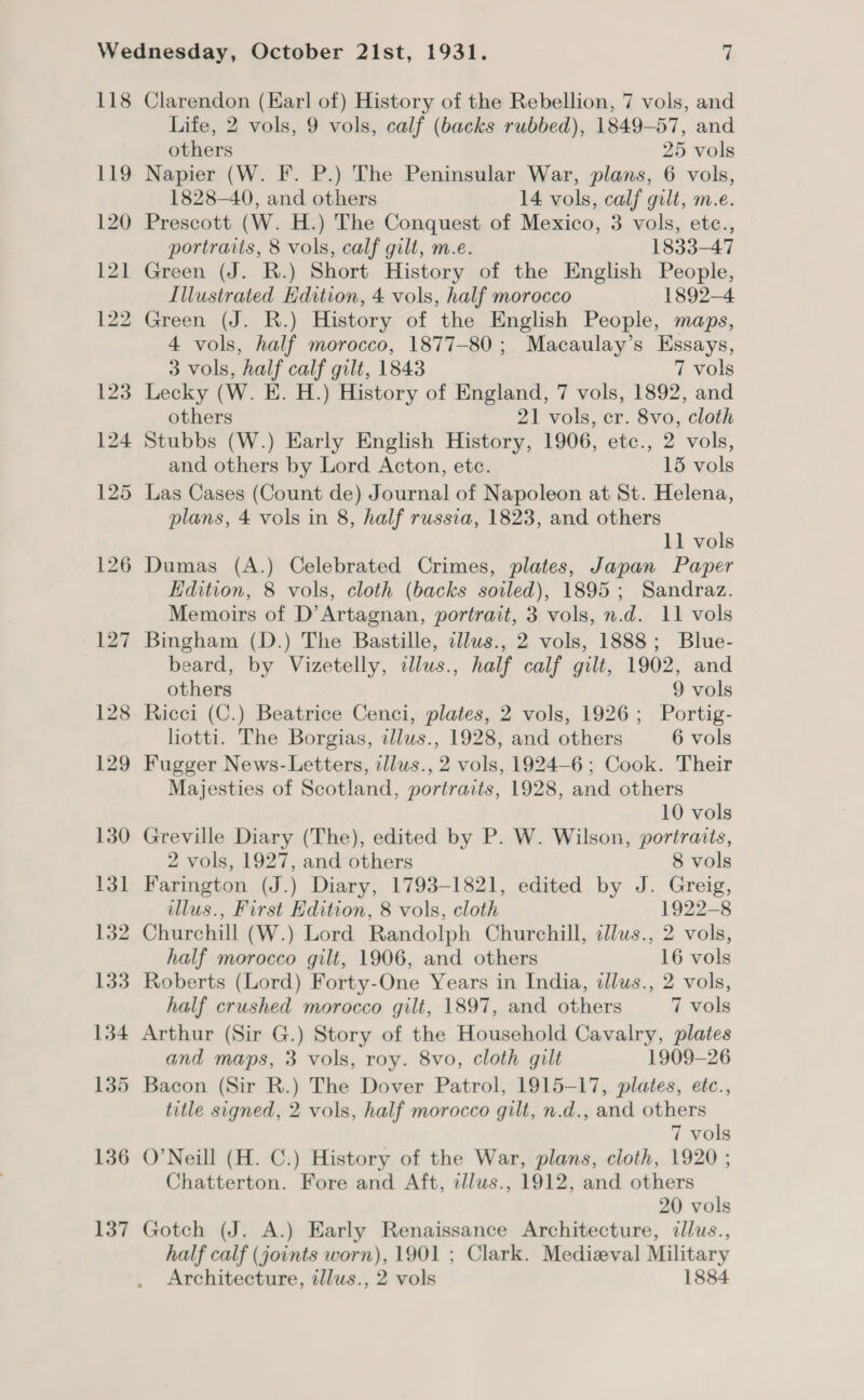 118 119 120 121 136 137 Clarendon (Earl of) History of the Rebellion, 7 vols, and Life, 2 vols, 9 vols, calf (backs rubbed), 1849-57, and others 25 vols Napier (W. F. P.) The Peninsular War, plans, 6 vols, 1828-40, and others 14 vols, calf gilt, m.e. Prescott (W. H.) The Conquest of Mexico, 3 vols, ete., portraits, 8 vols, calf gilt, m.e. 1833-47 Green (J. R.) Short History of the English People, Illustrated Edition, 4 vols, half morocco 1892-4 Green (J. R.) History of the English People, maps, 4 vols, half morocco, 1877-80; Macaulay’s Essays, 3 vols, half calf gilt, 1843 7 vols Lecky (W. E. H.) History of England, 7 vols, 1892, and others 21 vols, cr. 8vo, cloth Stubbs (W.) Early English History, 1906, etc., 2 vols, and others by Lord Acton, etc. 15 vols Las Cases (Count de) Journal of Napoleon at St. Helena, plans, 4 vols in 8, half russia, 1823, and others 11 vols Dumas (A.) Celebrated Crimes, plates, Japan Paper Edition, 8 vols, cloth (backs soiled), 1895; Sandraz. Memoirs of D’Artagnan, portrait, 3 vols, n.d. 11 vols Bingham (D.) The Bastille, cllus., 2 vols, 1888; Blue- eard, by Vizetelly, illus., half calf gilt, 1902, and others 9 vols Ricci (C.) Beatrice Cenci, plates, 2 vols, 1926; Portig- hotti. The Borgias, dllus., 1928, and others 6 vols Fugger News-Letters, illws., 2 vols, 1924-6; Cook. Their Majesties of Scotland, portraits, 1928, and others 10 vols Greville Diary (The), edited by P. W. Wilson, portraits, 2 vols, 1927, and others 8 vols Farington (J.) Diary, 1793-1821, edited by J. Greig, illus., First Edition, 8 vols, cloth 1922-8 Churchill (W.) Lord Randolph Churchill, dlus., 2 vols, half morocco gilt, 1906, and others 16 vols Roberts (Lord) Forty-One Years in India, ilus., 2 vols, half crushed morocco gilt, 1897, and others 7 vols Arthur (Sir G.) Story of the Household Cavalry, plates and maps, 3 vols, roy. 8vo, cloth gilt 1909-26 Bacon (Sir R.) The Dover Patrol, 1915-17, plates, etc., title signed, 2 vols, half morocco gilt, n.d., and others 7 vols O'Neill (H. C.) History of the War, plans, cloth, 1920 ; Chatterton. Fore and Aft, i/lus., 1912, and others 20 vols Gotch (J. A.) Early Renaissance Architecture, ilus., half calf (joints worn), 1901 ; Clark. Medizval Military