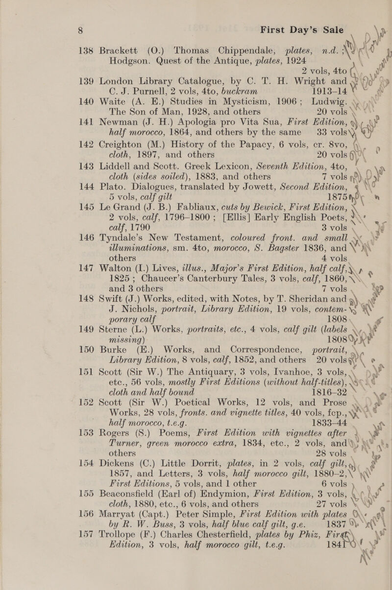 138 Brackett (O.) Thomas Chippendale, plates, n.d. ®¢ Al f Hodgson. Quest of the Antique, plates, 1924 af 2 vols, 4to ih eg 139 London Library Catalogue, by C. T. H. Wright maw oe Sp C. J. Purnell, 2 vols, 4to, buckram 1913-14 we 140 Waite (A. E.) Studies in Mysticism, 1906; Ludwig. ; The Son of Man, 1928, and others 20 vols * 141 Newman (J. H.) Apologia pro Vita Sua, First Edition, y half morocco, 1864, and others by the same 33 vols\) ef 142 Creighton (M.) History of the Papacy, 6 vols, cr. 8vo, \ cloth, 1897, and others 20 vols 6\e x | 143 Liddell and Scott. Greek Lexicon, Seventh Edition, 4to, \ _ \ cloth (sides soiled), 1883, and others 7 vols ne) U5t 144 Plato. Dialogues, translated by Jowett, Second Edition, § \\ 5 vols, calf gilt — 1875 hy ro 145 Le Grand (J. B.) Fabliaux, cuts by Bewick, First Edition, 2 vols, calf, 1796-1800 ; [Ellis] Early English Poets, )\¢ calf, 1790 3 vols » ‘ 146 Tyndale’s New Testament, coloured front. and small - er iluminations, sm. 4to, morocco, S. Bagster 1836, and \ x ae others 4 vols. 147 Walton (I.) Lives, idlus., Major's First Edition, half calf, LN ae 1825 ; Chaucer’s Canterbury Tales, 3 vols, calf, 1860, \\ 1 and 3 others 7 vole v>>* 4 ig 148 Swift (J.) Works, edited, with Notes, by T. Sheridan and , «i J. Nichols, portratt, Library Edition, 19 vols, contem-\, %\ porary calf 1808, 149 Sterne (L.) Works, portraits, etc., 4 vols, calf gilt (labels WA A missing) 18089 Kt ie 150 Burke (E.) Works, and Correspondence, portrait, | Inbrary Edition, 8 vols, calf, 1852, and others 20 ake ° P 151 Scott (Sir W.) The Antiquary, 3 vols, Ivanhoe, 3 vols, . etc., 56 vols, mostly First Editions (without half. titles), ) WE cloth and half bound 1816-32 \e 152 Scott (Sir W.) Poetical Works, 12 vols, and Prose ». .)¢° Works, 28 vols, fronts. and vignette titles, 40 vols, fep. YY S half morocco, t.e.g. 1833-44 vf 153 Rogers (S.) Poems, First Hdition with vignettes after 1 \% Turner, green morocco extra, 1834, etce., 2 vols, and); AMY ha | others 25: vols” hs 154 Dickens (C.) Little Dorrit, plates, in 2 vols, calf gilt, * 1857, and Letters, 3 vols, half morocco gilt, 1880-2 x A First Editions, 5 vols, and | other 6 vols ara. 155 Beaconsfield (Earl of) Endymion, First Edition, 3 vols, \ 6 i.¥ cloth, 1880, etc., 6 vols, and others 27 vols SS 156 Marryat (Capt.) Peter Simple, First Edition with plates OY fl by R. W. Buss, 3 vols, half blue calf gilt, g.e. eae 0, | 157 Trollope (F.) Charles Chesterfield, plates by Phiz, Fur \s Edition, 3 vols, half morocco gilt, t.e.g. 184