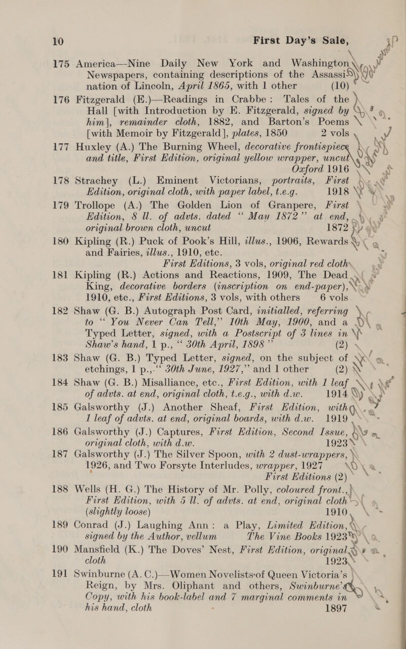 175 176 177 178 179 180 181 182 183 184 185 186 187 188 189 190 19] First Day’s Sale, Nh America—Nine Daily New York and Washington\, a y Newspapers, containing descriptions of the Assassi®\) {J Vv nation of Lincoln, April 1865, with 1 other (10) Fitzgerald (E.)—Readings in Crabbe: Tales of the } Hall [with Introduction by E. Fitzgerald, signed by \* » him|, remainder cloth, 1882, and Barton’s Poems \ * 0 [with Memoir by Fitzgerald], plates, 1850 2 vols \ J Huxley (A.) The Burning Wheel, decorative frontispie ye ny and title, First Edition, original yellow wrapper, uncut sy Oxford 1916 mn) Strachey (L.) Eminent Victorians, portraits, Furst y ae Edition, original cloth, with paper label, t.e.g. 1918 YW Y\ ; Trollope (A.) The Golden Lion of Granpere, First © Edition, 8 Ul. of advts. dated “ Mau 1872” at end, 4 original brown cloth, uncut 1872 NY § : Kipling (R.) Puck of Pook’s Hill, illus., 1906, Rewards &lt; NAG : and Fairies, wllus., 1910, etc. =; First Editions, 3 vols, original red cloth» Kipling (R.) Actions and Reactions, 1909, The Dead .. King, decorative borders (inscription on end-paper), ES 1910, etc., First Hditions, 3 vols, with others 6 vols Shaw (G. B.) Autograph Post Card, initialled, referring \. , to “ You Never Can Teil,’ 10th May, 1900, and a v\ ~ Typed Letter, signed, with a Postscript of 3 lines in \' ss Shaw’s hand, 1 p., “ 30th April, 1898 ” (2) . Shaw (G. B.) Typed Letter, signed, on the me . Xs etchings, | p.,-“ 30th June, 1927,” and 1 other Shaw (G. B.) Misalliance, etc., First Edition, with 1 ae \ ( \ ¢ of advts. at end, original cloth, t.e.g., with d.w. 1914 y Galsworthy (J.) Another Sheaf, First Hdition, with Q\. ¥ I leaf of advts. at end, original boards, with d.w. 1919. Galsworthy (J.) Captures, First Edition, Second Issue, g 9 a. original cloth, with d.w. 1923 Galsworthy (J. The Silver Spoon, with 2 dust- wrappers, \ 1926, and Two Forsyte Interludes, wrapper, 1927 &lt;1) a First Editions (2)* * ~ Wells (H. G.) The History of Mr. Polly, coloured front.,). First Edition, with 5 Ul. of advts. at end, original cloth. (slightly loose) 1910, ° Conrad (J.) Laughing Ann: a Play, Limited Edition, \. signed by the Author, vellum The Vine Books 19238) \ Mansfield (K.) The Doves’ Nest, First Edition, originals) * &amp; , cloth 1923. Swinburne (A. C.)—Women Novelists:of Queen Victoria’s | Reign, by Mrs. Oliphant and others, Swinburne’ DB mS Copy, with his book-label aa 7 marginal comments in ‘