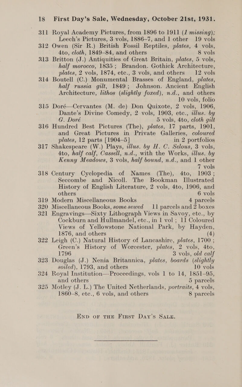 316 317 318 First Day’s Sale, Wednesday, October 21st, 1931. Royal Academy Pictures, from 1896 to 1911 (1 missing); Leech’s Pictures, 3 vols, 1886-7, and 1 other 19 vols Owen (Sir R.) British Fossil Reptiles, plates, 4 vols, 4to, cloth, 1849-84, and others | 8 vols Britton (J.) Antiquities of Great Britain, plates, 5 vols, half morocco, 1835; Brandon. Gothick Architecture, plates, 2 vols, 1874, etc., 3 vols, and others 12 vols Boutell (C.) Monumental Brasses of England, plates, half russia gilt, 1849; Johnson. Ancient English Architecture, lithos (slightly foxed), n.d., and others 10 vols, folio Dante’s Divine Comedy, 2 vols, 1903, etc., illus. by G. Doré 5 vols, 4to, cloth gilt Hundred Best Pictures (The), plates, 17 parts, 1901, and Great Pictures in Private Galleries, coloured plates, 12 parts [1904-5 | in 2 portfolios Shakespeare (W.) Plays, dlus. by H. C. Selous, 3 vols, 4to, half calf, Cassell, n.d., with the Works, illus. by Kenny Meadows, 3 vols, half bound, n.d., and 1 other 7 vols Century Cyclopedia of Names (The), 4to, 1903; Seccombe and Nicoll. The Bookman Illustrated History of English Literature, 2 vols, 4to, 1906, and others 6 vols Modern Miscellaneous Books 4 parcels Miscellaneous Books, some sewed 11 parcels and 2 boxes Engravings—Sixty Lithograph Views in Savoy, etc., by Cockburn and Hullmandel, etc., in 1 vol ; 11 Coloured Views of Yellowstone National Park, by Hayden, 1876, and others (4) Leigh (C.) Natural History of Lancashire, plates, 1700 ; Green’s History of Worcester, plates, 2 vols, 4to, 1796 3 vols, old calf Douglas (J.) Nenia Britannica, plates, boards (slightly soiled), 1793, and others 10 vols and others 5 parcels 1860-8, etc., 6 vols, and others 8 parcels END oF THE Ftrst DaAy’s SALE.