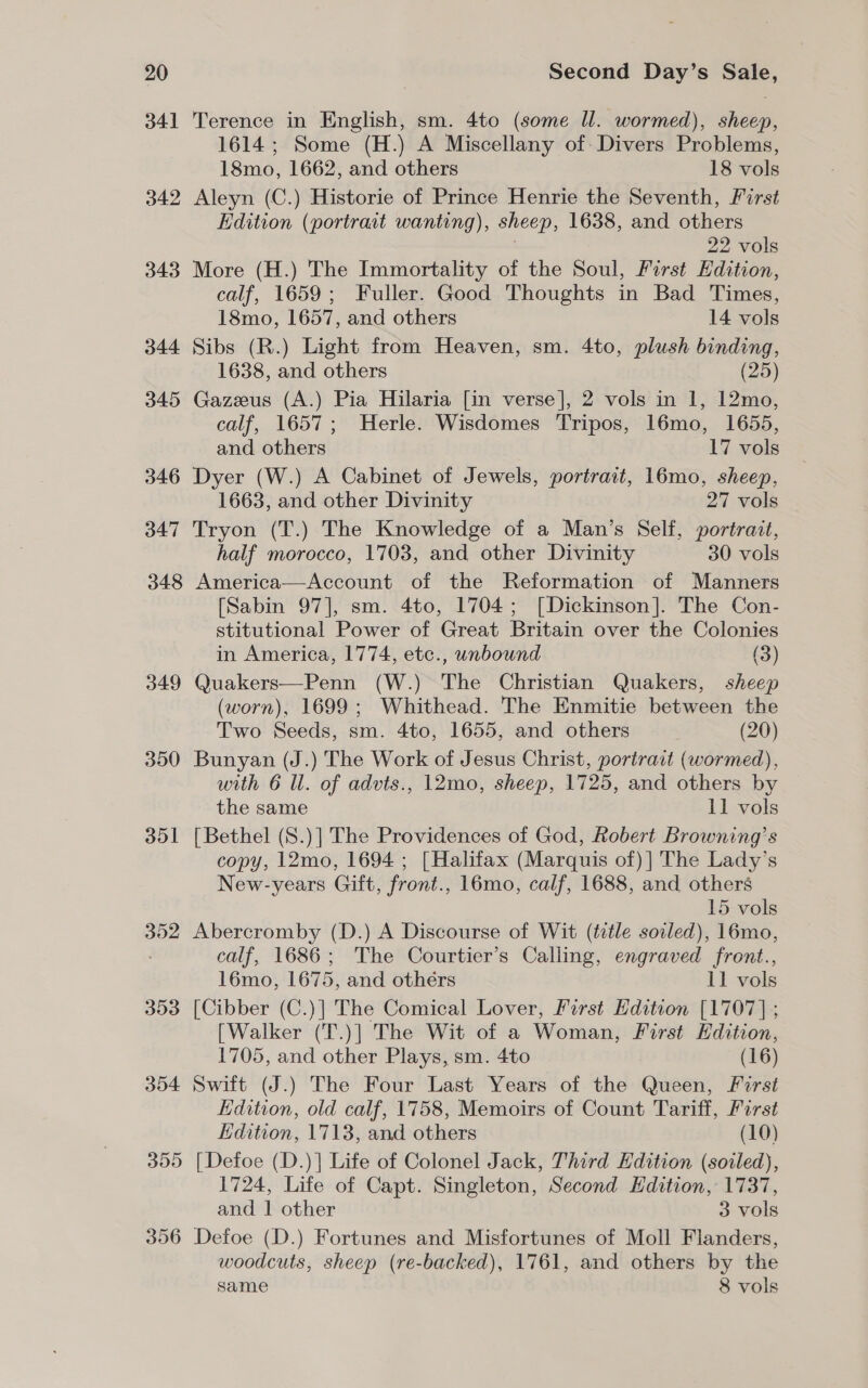 341 342 343 344 345 346 347 348 349 350 351 352 353 354 355 356 Terence in English, sm. 4to (some ll. wormed), sheep, 1614; Some (H.) A Miscellany of Divers Problems, 18mo, 1662, and others 18 vols Aleyn (C.) Historie of Prince Henrie the Seventh, First Edition (portrait wanting), sheep, 1638, and others ; 22 vols More (H.) The Immortality of the Soul, First Edition, calf, 1659; Fuller. Good Thoughts in Bad Times, 18mo, 1657, and others 14 vols Sibs (R.) Light from Heaven, sm. 4to, plush binding, 1638, and others (25) Gazeus (A.) Pia Hilaria [in verse], 2 vols in 1, 12mo, calf, 1657; Herle. Wisdomes Tripos, 16mo, 1655, and others 17 vols Dyer (W.) A Cabinet of Jewels, portrait, 16mo, sheep, 1663, and other Divinity 27 vols Tryon (T.) The Knowledge of a Man’s Self, portrait, half morocco, 1703, and other Divinity 30 vols America—Account of the Reformation of Manners [Sabin 97], sm. 4to, 1704; [Dickinson]. The Con- stitutional Power of Great Britain over the Colonies in America, 1774, etc., unbound (3) Quakers—Penn (W.) The Christian Quakers, sheep (worn), 1699; Whithead. The Enmitie between the Two Seeds, sm. 4to, 1655, and others (20) Bunyan (J.) The Work of Jesus Christ, portrait (wormed), with 6 ll. of advts., 12mo, sheep, 1725, and others by the same 11 vols [Bethel (S.)] The Providences of God, Robert Browning’s copy, 12mo, 1694 ; [Halifax (Marquis of)] The Lady’s New-years Gift, front., 16mo, calf, 1688, and others 15 vols Abercromby (D.) A Discourse of Wit (ttle soiled), 16mo, calf, 1686; The Courtier’s Calling, engraved front., 16mo, 1675, and othérs 11 vols [Cibber (C.)] The Comical Lover, Farst Edition [1707] ; [Walker (T.)] The Wit of a Woman, First Hdition, 1705, and other Plays, sm. 4to (16) Swift (J.) The Four Last Years of the Queen, Forst EHdition, old calf, 1758, Memoirs of Count Tariff, First Edition, 1713, and others (10) [Defoe (D.)] Life of Colonel Jack, Third Edition (soiled), 1724, Life of Capt. Singleton, Second Edition, 1737, and | other 3 vols Defoe (D.) Fortunes and Misfortunes of Moll Flanders, woodcuts, sheep (re-backed), 1761, and others by the same 8 vols