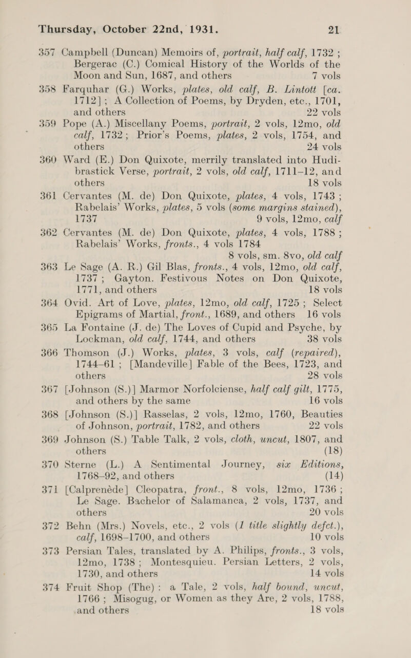 357 398 359 360 361 374 Campbell (Duncan) Memoirs of, portrait, half calf, 1732 ; Bergerac (C.) Comical History of the Worlds of the Moon and Sun, 1687, and others 7 vols Farquhar (G.) Works, plates, old calf, B. Lintott [ca. 1712]; A Collection of Poems, by Dryden, etc., 1701, and others 22 vols Pope (A.) Miscellany Poems, portrait, 2 vols, 12mo, old calf, 1732; Prior’s Poems, plates, 2 vols, 1754, and others 24 vols Ward (E.) Don Quixote, merrily translated into Hudi- brastick Verse, portrait, 2 vols, old calf, 1711-12, and others 18 vols Cervantes (M. de) Don Quixote, plates, 4 vols, 1743 ; Rabelais’ Works, plates, 5 vols (some margins stained), 1737 9 vols, 12mo, calf Cervantes (M. de) Don Quixote, plates, 4 vols, 1788 ; Rabelais’ Works, fronts., 4 vols 1784 8 vols, sm. 8vo, old calf Le Sage (A. R.) Gil Blas, fronts., 4 vols, 12mo, old calf, 1737; Gayton. Festivous Notes on Don Quixote, 1771, and others 18 vols Ovid. Art of Love, plates, 12mo, old calf, 1725; Select Epigrams of Martial, front., 1689, and others 16 vols La Fontaine (J. de) The Loves of Cupid and Psyche, by Lockman, old calf, 1744, and others 38 vols Thomson (J.) Works, plates, 3 vols, calf (repaired), 1744-61 ; [Mandeville] Fable of the Bees, 1723, and others 28 vols [Johnson (S.)] Marmor Norfolciense, half calf gilt, 1775, and others by the same 16 vols [Johnson (S.)] Rasselas, 2 vols, 12mo, 1760, Beauties of Johnson, portrait, 1782, and others 22 vols Johnson (S.) Table Talk, 2 vols, cloth, uncut, 1807, and others (18) Sterne (L.) A Sentimental Journey, sia Editions, 1768-92, and others (14) [Calprenéde]| Cleopatra, front., 8 vols, 12mo, 1736; Le Sage. Bachelor of Salamanca, 2 vols, 1737, and others 20 vols Behn (Mrs.) Novels, etc., 2 vols (1 title slightly defct.), calf, 1698-1700, and others 10 vols Persian Tales, translated by A. Philips, fronts., 3 vols, 12mo, 1738; Montesquieu. Persian Letters, 2 vols, 1730, and others 14 vols Fruit Shop (The): a Tale, 2 vols, half bound, uncut, 1766 ; Misogug, or Women as they Are, 2 vols, 1788, and others 18 vols