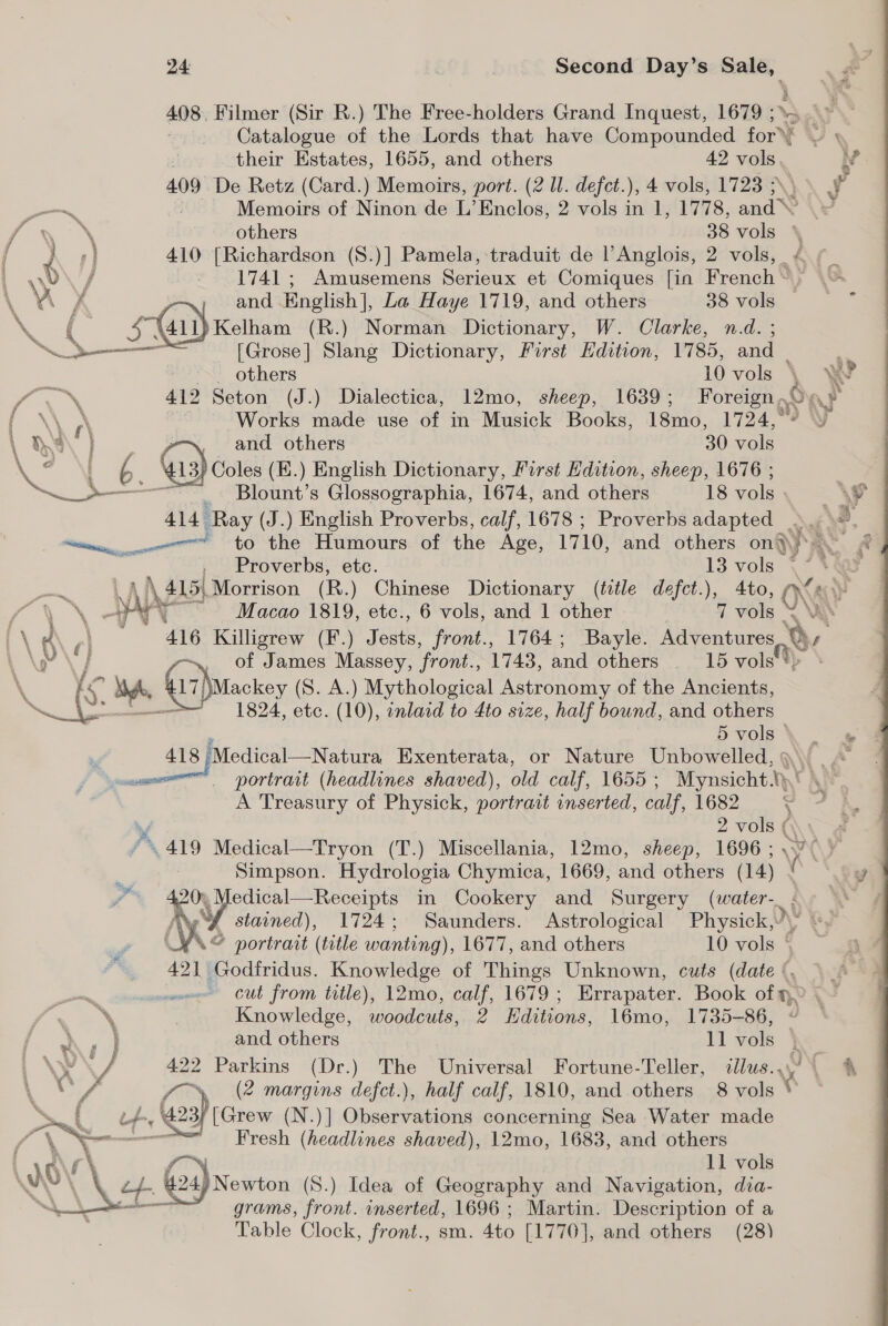 408. Filmer (Sir R.) The Free-holders Grand Inquest, 1679 ;». . Catalogue of the Lords that have Compounded for’ ~ » 7 their Estates, 1655, and others 42 vols iv 409 De Retz (Card.) Memoirs, port. (2 Ul. defet.), 4 vols, 1723 ; J — : Memoirs of Ninon de L’Enclos, 2 vols in 1, 1778, and gs” others 38 vols \ / hs) 410 [Richardson (S.)] Pana lae traduit de l’Anglois, 2 reat é wo / _ 1741; Amusemens Serieux et Comiques [in French. | and English], La Haye 1719, and others 38 vols — . )Kelham (R.) Norman Dictionary, W. Clarke, n.d. ; [Grose] Slang Dictionary, First Edition, 1785, and | - others 10 vols { W : 412 Seton (J.) Dialectica, 12mo, sheep, 1639; Foreign .© Oar oR r\ Works made use of in Musick Books, 18mo, 1724,°9 Y 1 Oa ] -~ and others 30 vols C2 Al — 13 Coles (E.) English Dictionary, First Edition, sheep, 1676 ; Sa Blount’s Glossographia, 1674, and others 18 vols \¥ 414 - ‘Ray (J.) English Proverbs, calf, 1678 ; Proverbs adapted » oO ti an to the Humours of the Age, 1710, and others on}. . Proverbs, etc. 13 vols \* +4 \ 415) Morrison (R.) Chinese Dictionary (title defct.), 4to, ONS to , WA ~ Macao 1819, etc., 6 vols, and 1 other 7 vols YY \ ; 416 Killigrew (F.) fous. front., 1764; Bayle. Adventures V\r \/ of James ee front., 1743, and others 15 vols \Mackey (S. A.) Mythological Astronomy of the Ancients, 1824, etc. (10), inlaid to 4to size, half bound, and others 5 vols» te 418 ‘Medical—Natura Exenterata, or Nature Unbowelled, | portrait (headlines shaved), old calf, 1655; Mynsicht AY TA A Treasury of Physick, portrait inserted, calf, 1682 5 7, 2 vols { . P&gt; 419 Medical—Tryon (T , Miscellania, 12mo, sheep, 1696 ; SW ¥ Simpson. Hydrologia Chymica, 1669, and others (1 4) x y / XS edical—Receipts in Cookery and Surgery (water-_. a stained), 1724; Saunders. Astrological Physick, \ (Yo eee (title wanting), 1677, and others 10 vols © 421 Godfridus. Knowledge of Things Unknown, cuts (date ‘. =~ cut from title), 12mo, calf, 1679 ; Errapater. Book of n, \ | Knowledge, woodcuts, 2 Editions, 1l6mo, 1735-86,    } 422 Parkins (Dr.) The Universal Fortune-Teller, illus... my , «A XY f\ (2 margins defct.), half calf, 1810, and others 8 vols * a { Lt-, 423 [Grew (N.)] Observations concerning Sea Water made Pt ~—— Fresh (headlines shaved), 12mo, 1683, and others LLG! \ f™ 11 vols NAVAS 24) Newton (S.) Idea of Geography and Navigation, dia- &gt; oe grams, front. inserted, 1696 ; Martin. Description of a Table Clock, front., sm. 4to [1770], and others (28) 