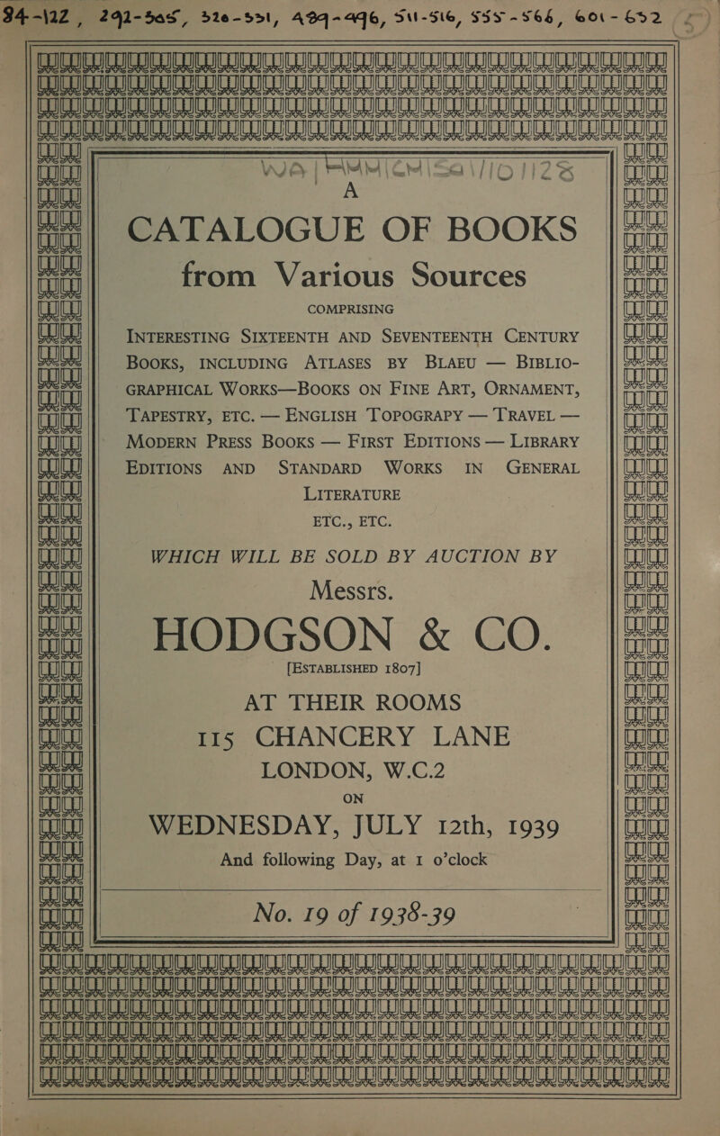   Ue wo cua   anes we #| CATALOGUE OF BOOKS from Various Sources (eae COMPRISING INTERESTING SIXTEENTH AND SEVENTEENTH CENTURY fat BOOKS, INCLUDING ATLASES BY BLAEU — BIBLIO- GRAPHICAL WORKS—BOOKS ON FINE ART, ORNAMENT, TAPESTRY, ETC. — ENGLISH TOPOGRAPY — TRAVEL — MODERN PRESS BOOKS — FIRST EDITIONS — LIBRARY aed EDITIONS AND STANDARD WoRKS IN GENERAL LITERATURE HCL ETC., ETC. WHICH WILL BE SOLD BY AUCTION BY co a Messrs. HODGSON &amp; CO. U4 UGS BS &amp; et ai @ a (FF UF (4 UF WF G a ba at So Sn | (1 C4 oH      UB LO alee Alaa LO TH [ESTABLISHED 1807] aaa AT THEIR ROOMS con 115 CHANCERY LANE ene init LONDON, W.C.2 ae aa ON ITE TI iti WEDNESDAY, JULY 12th, 1939 en iit And following Day, at 1 o’clock tut Bae | at No. 19 of 1938-39 : an oe OEE aAaAa-—SS____=_| NAAT TANGERINE ETT TET ST a LO SLE A A LR a a mL LB COCCI ICI ICICI ICICI IC ICICI ILI ICICLICICLIC OTE sure rT TTT ALG A A BL LL A LL ALO AIL M8 M8     EvSSSrTee Honea    