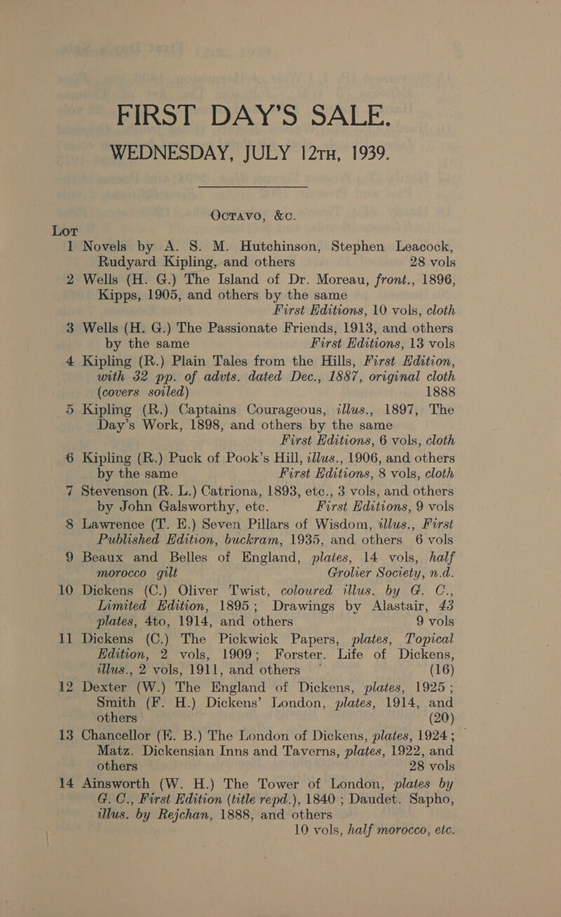 1 2 12 13 14 FIRST DAY’S SALE. WEDNESDAY, JULY 121u, 1939. Octavo, &amp;c. Novels by A. S. M. Hutchinson, Stephen Leacock, Rudyard Kipling, and others 28 vols Wells (H. G.) The Island of Dr. Moreau, front., 1896, Kipps, 1905, and others by the same First Editions, 10 vols, cloth Wells (H. G.) The Passionate Friends, 1913, and others by the same First Editions, 13 vols Kipling (R.) Plain Tales from the Hills, First Hdition, with 32 pp. of advts. dated Dec., 1887, original cloth (covers soiled) 1888 Kipling (R.) Captains Courageous, illus., 1897, The Day’s Work, 1898, and others by the same First Editions, 6 vols, cloth Kipling (R.) Puck of Pook’s Hill, cllus., 1906, and others by the same First Hditions, 8 vols, cloth Stevenson (R. L.) Catriona, 1893, etc., 3 vols, and others by John Galsworthy, etc. First Editions, 9 vols Lawrence (T. E.) Seven Pillars of Wisdom, tlus., First Published Edition, buckram, 1935, and others 6 vols Beaux and Belles of England, plaies, 14 vols, half morocco gilt Grolier Society, n.d. Dickens (C.) Oliver Twist, coloured illus. by G. C., Limited Edition, 1895; Drawings by Alastair, 43 plates, 4to, 1914, and others 9 vols Dickens (C.) The Pickwick Papers, plates, Topical Edition, 2 vols, 1909; Forster. Life of Dickens, illus., 2 vols, 1911, and others — (16) Dexter (W.) The England of Dickens, plates, 1925 ; Smith (F. H.) Dickens’ London, plates, 1914, and others (20) Chancellor (HK. B.) The London of Dickens, plates, 1924; — Matz. Dickensian Inns and Taverns, plates, 1922, and others 28 vols Ainsworth (W. H.) The Tower of London, plates by G. C., First Edition (title repd.), 1840 ; Daudet. Sapho, illus. by Rejchan, 1888, and others 10 vols, half morocco, etc.