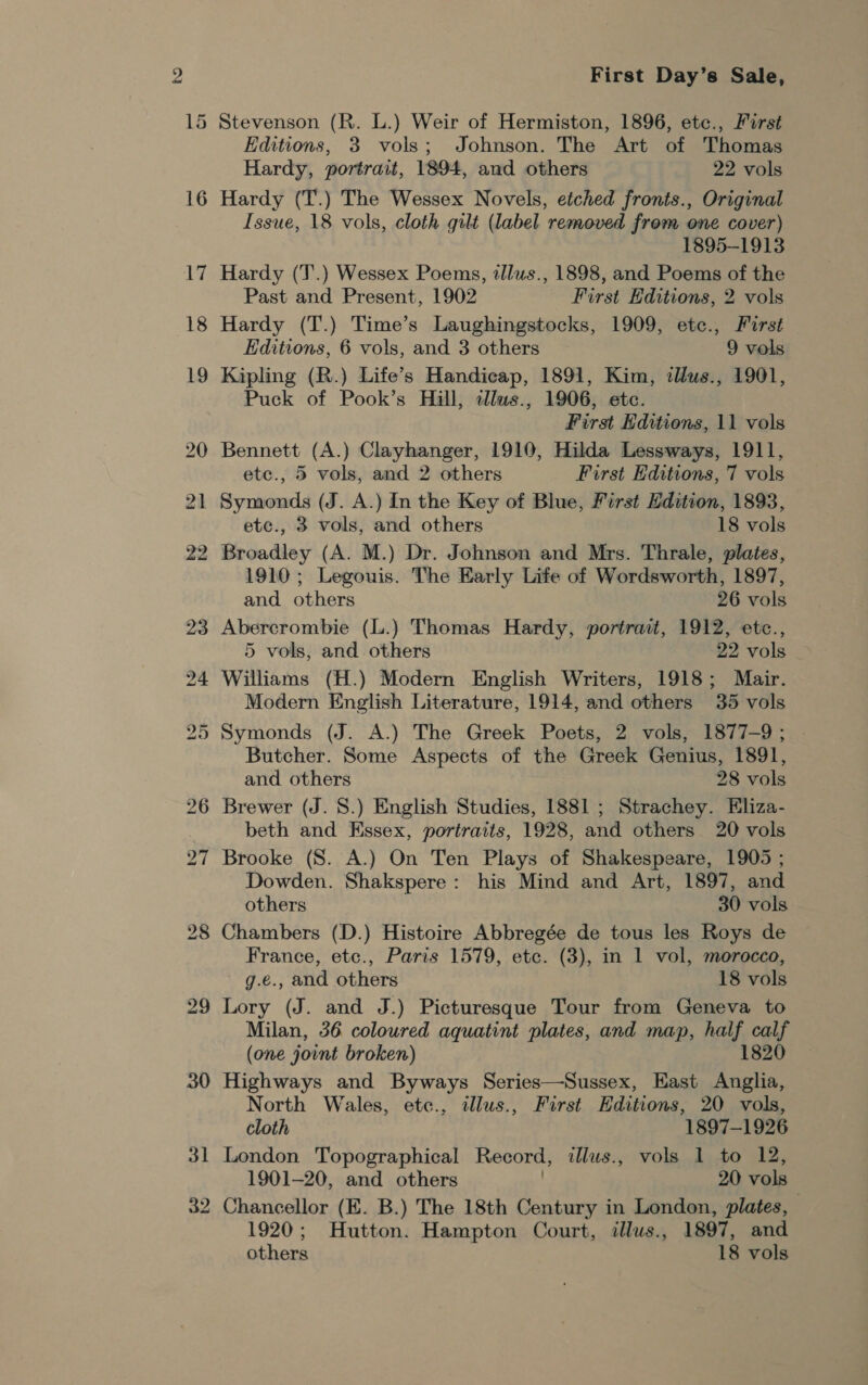 First Day’s Sale, Stevenson (R. L.) Weir of Hermiston, 1896, etc., First Editions, 3 vols; Johnson. The Art of Thomas Hardy, portrait, 1894, and others 22 vols Hardy (T.) The Wessex Novels, etched fronts., Original Issue, 18 vols, cloth gilt (label removed from one cover) 1895-1913 Hardy (J’.) Wessex Poems, tllus., 1898, and Poems of the Past and Present, 1902 First Editions, 2 vols Hardy (T.) Time’s Laughingstocks, 1909, ete., First Editions, 6 vols, and 3 others 9 vols Kipling (R.) Life’s Handicap, 1891, Kim, tlus., 1901, Puck of Pook’s Hill, illws., 1906, etc. First Kditions, 11 vols Bennett (A.) Clayhanger, 1910, Hilda Lessways, 1911, ete., 5 vols, and 2 others First Editions, 7 vols Symonds (J. A.) In the Key of Blue, First Ldition, 1893, ete., 3 vols, and others 18 vols 1910 ; Legouis. The Early Life of Wordsworth, 1897, and others 26 vols Abercrombie (L.) Thomas Hardy, portrait, 1912, etc., 5 vols, and others 22 vols Williams (H.) Modern English Writers, 1918; Mair. Modern English Literature, 1914, and others 35 vols Symonds (J. A.) The Greek Poets, 2 vols, 1877-9; Butcher. Some Aspects of the Greek Genius, 1891, and others 28 vols Brewer (J. 8.) English Studies, 1881 ; Strachey. Eliza- beth and Essex, portraits, 1928, and others 20 vols Brooke (S. A.) On Ten Plays of Shakespeare, 1905 ; Dowden. Shakspere: his Mind and Art, 1897, and others 30 vols Chambers (D.) Histoire Abbregée de tous les Roys de France, etc., Paris 1579, etc. (3), in 1 vol, morocco, g.e., and others 18 vols Lory (J. and J.) Picturesque Tour from Geneva to Milan, 36 coloured aquatint plates, and map, half calf (one joint broken) 1820 Highways and Byways Series—Sussex, East Anglia, North Wales, etc., tllus., First Hditions, 20 vols, cloth 1897-1926 London Topographical Record, illus., vols 1 to 12, 1901-20, and others 20 vols Chancellor (E. B.) The 18th Century in London, plates, 1920; Hutton. Hampton Court, illus., 1897, and others 18 vols