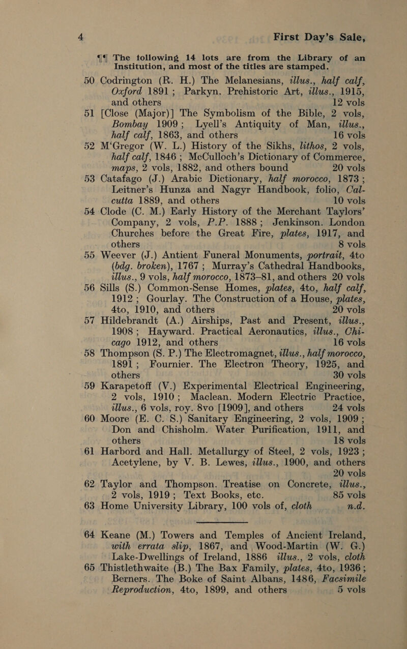 50 51 52 53 54 55 57 58 59 60 64 65 First Day’s Sale, Institution, and most of the titles are stamped. Codrington (R. H.) The Melanesians, tllus., half calf, Oxford 1891; Parkyn. Prehistoric Art, illus., 1915, and others 12 vols [Close (Major)] The Symbolism of the Bible, 2 vols, Bombay 1909; Lyell’s Antiquity of Man, illus., half calf, 1863, and others . 16 vols M‘Gregor (W. L.) History of the Sikhs, lithos, 2 vols, half calf, 1846 ; McCulloch’s Dictionary of Commerce, maps, 2 vols, 1882, and others bound 20 vols Catafago (J.) Arabic Dictionary, half morocco, 1873 ; Leitner’s Hunza and Nagyr Handbook, folio, Cal- cutta 1889, and others 10 vols Clode (C. M.) Early History of the Merchant Taylors’ Company, 2 vols, P.P. 1888; Jenkinson. London Churches before the Great Fire, plates, 1917, and others 8 vols Weever (J.) Antient Funeral Monuments, portrait, 4to (bdg. broken), 1767; Murray’s Cathedral Handbooks, illus., 9 vols, half morocco, 1873-81, and others 20 vols Sills (S.) Common-Sense Homes, plates, 4to, half calf, 1912; Gourlay. The Construction of a House, plates, 4to, 1910, and others 20 vols Hildebrandt (A.) Airships, Past and Present, illus., 1908; Hayward. Practical Aeronautics, idlus., Chi- cago 1912, and others 16 vols Thompson (S. P.) The Electromagnet, illus., half morocco, 1891; Fournier. The Electron Theory, 1925, and others 30 vols Karapetoff (V.) Experimental Electrical Engineering, 2 vols, 1910; Maclean. Modern Electric Practice, illus., 6 vols, roy. 8vo [1909], and others 24 vols Moore (E. C. 8.) Sanitary Engineering, 2 vols, 1909 ; Don and Chisholm. Water Purification, 1911, and others 18 vols Harbord and Hall. Metallurgy of Steel, 2 vols, 1923; Acetylene, by V. B. Lewes, illus., 1900, and others 20 vols Taylor and Thompson. Treatise on Concrete, illus., 2 vols, 1919; Text Books, etc. 85 vols Home University Library, 100 vols of, cloth _ n.d. Keane (M.) Towers and Temples of Ancient Ireland, with errata slip, 1867, and ,Wood-Martin (W. G.) Lake-Dwellings of Ireland, 1886 dlus., 2 vols, cloth Thistlethwaite (B.) The Bax Family, plates, 4to, 1936 ; Berners. The Boke of Saint Albans, 1486, Facsimile Reproduction, 4to, 1899, and others 5 vols